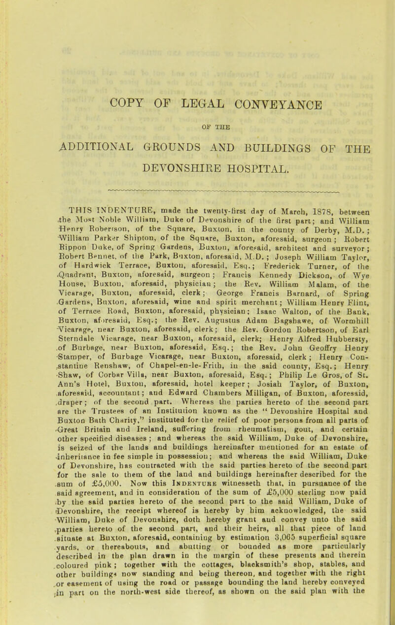 OF THE .ADDITIONAL GROUNDS AND BUILDINGS OF THE DEVONSHIRE HOSPITAL. THIS INDENTURE, made the twenty-first dsy of March, 1878, between .the Most Noble VVilli«m, Duke of Devonshire of the first part; and William •Henry Robertson, of the Square, Buxton, in the county of Derby, M.D. ; William Parker Shipton, of the Square, Buxton, aforesaid, surgeon ; Robert Rippon Duke, of Sprinp; Gardens, Buxton, aforesaid, architect and surveyor; Robert Bennet, of the Park, Buxton, aforesaid, M.D. ; Joseph William Taylor, of Hardwick Terrace, Buxton, aforesaid, Esq.; Frederick Turner, of the .Quadrant, Buxton, aforesaid, surgeon ; Francis Kennedy Dickson, of Wye House, Buxton, aforesaid, physician; the Rev. William Malam, of the Vicarage, Buxton, aforesaid, clerk; George Francis Barnard, of Spring Gardens, Buxton, aforesaid, wine and spirit merchant; William Henry Flint, of Terrace Road, Buxton, aforesaid, physician; Isaac Walton, of the Bank, Buxton, aforesaid, Esq.; the Rev. Augustus Adam Bagshawe, of Wormhill Vicarflgp, near Buxton, aforesaid, clerk; the Rev. Gordon Robertson, of Earl Sterndale Vicarage, near Buxton, aforesaid, clerk; Henry Alfred Hubbersty, of Burbage, near Buxton, aforesaid, Esq.; the Rev. John Geoffry Henry Stamper, of Burbage Vicarage, near Buxton, aforesaid, clerk; Henry Con- .stantioe Renshaw, of Chapel-en-le-Frith, in the said county, Esq.; Henry ■Shaw, of Corbar Villa, near Buxton, aforesaid, Esq.; Philip Le Gros, of St. Ann's Hotel, Buxton, aforesaid, hotel keeper; Josiah Taylor, of Buxton, .aforesaid, accountant; and Edward Chambers Milligan, of Buxton, aforesaid, .draper; of the second part. Whereas the parties hereto of the second part are the Trustees of an Institution known as the  Devonshire Hospital and Buxton Bath Chiirity, instituted for the relief of poor persons from all parts of 'Great Britain and Ireland, suffering from rheumatism, gout, and certain other specified diseases ; and whereas the said William, Duke of Devonshire, is seized uf the lands and buildings hereinafter mentioned for an estate of -inberiiance in fee simple in possession; and whereas the said William, Duke of Devonshire, has contracted with the said parties hereto of the second part for the sale to them of the laud and buildings hereinafter described for the .sum of £3,000. Now this Indenture witnesseth that, in pursuance of the said agreement, and in consideration of the sum of ^£5,000 sterling now paid .by the said parties hereto of the second part to the said William, Duke of ^Devonshire, the receipt whereof is hereby by him acknowledged, the said ■William, Duke of Devonshire, doth hereby grant and convey unto the said ,parties hereto of the second part, and their heirs, all that piece of land .situate at Buxton, aforesaid, containing by estimation 3,005 superficial square yards, or thereabouts, and abutting or bounded as more particularly described in the plan drawn in the margin of these presents and therein coloured pink; together with the cottages, blacksmith's shop, stables, and other building-i now standing and being thereon, and together with the right .or easement of using the road or passage bounding the land hereby conveyed ;in part on the north-west side thereof, as shown on the said plan with the