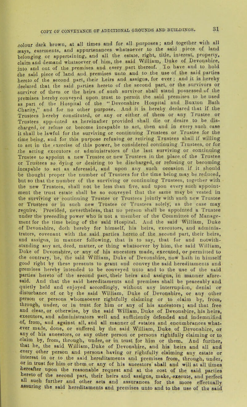 colour dark brown, at all times and for all purposes; and together wiih all ways, easements, and appurtenances whatsoever to the said piece of land belonging or appertHining, and all the estate, right, title, interest, properly, claim and demand whatsoever of him, the said William, Duke of Devonshire, into and out of the premises and every part thereof. To have and to hold the said piece of land and premises unto and to the use of the said parties hereto of the second part, their heirs and assigns, for ever ; and it is hereby declared that the said parties hereto of the second part, or the survivors or survivor of them or the heirs of such survivor shall stand possessed of the premises hereby conveyed upon trust to permit the said premises to be used as pan of the Hospital of the  Devonshire Hospital and Buxton Bath Charity, and for no other purpose. And it is hereby declared that if the Trustees hereby constituted, or any or either of them or any Trustee or Trustees app.aiited as hereinafter provided shall die or desire to be dis- charged, or refuse or become incapable to act, then and in every such case it shall be lawful for the surviving or continuing Trustees or Trustee for the time being, and for this purpose refusing or retiring Trustees shall if willing to act in the exercise of this power, be considered continuing Trustees, or for the acting executors or administrators of the last surviving or continuing Trustee to appoint a new Trustee or new Trustees in the place of the Trustee or Trustees so dying or desiring to be discharged, or refusing or becoming incapable to act as aforesaid, and upon any such occasion if it should be thought proper the number of Trustees for the time being may be reduced, but so that the number of the surviving or continuing Trustees, together with the new Trustees, shall not be less than five, and upon every such appoint- ment the trust estate shall be so conveyed that the same may be vested in the surviving or continuing Trustee or Trustees jointly with such new Trustee or Trustees or in such new Trustee or Trustees solely, as the case may .require. Provided, nevertheless, that no person shall be appointed a Trustee under the preceding power who is not a member of the Committee of Manage- ment for the time being of the said Hospital. And the said William, Duke of Devonshire, doth hereby for himself, his heirs, executors, and adminis- trators, covenant with the said parties hereto of the second part, their heirs, and assigns, in manner following, that is to say, that fur and notwith- standing any act, deed, matter, or thing whatsoever by him, the said William, Duke of Devonshire, or any of his ancestors made, executed, or permitted to •the contrary, he, the said William, Duke of Devonshire, now hath in himself good right by these presents to grant and convey the said herediiamenis and premises hereby intended to be conveyed unto and to the use of the said parties hereto of the second part, their heirs and assigns, in manner afore- said. And that the said hereditaments and premises shall be peaceably and quietly held and enjoyed accordingly, without any interruption, denial or disturbance of or by the said William, Duke of Devonshire, or any other person or persons whomsoever rightfully claiming or to claim by, from, through, under, or iu trust for him or any of his ancestors; and that free and clear, or otherwise, by the said William, Duke of Devonshire, his heir8, executors, and administrators well and sufficiently defended and indemnified of, from, and against all, and all manner of estates and encumbrances what- ever made, done, or suffered by the said William, Duke of Devonshire, ox any of his ancestors, or any other person or persons rightfully claiming or to -claim by, from, through, under, or in trust for him or them. And further, that he, the said William, Duke of Devonshire, and his heirs and all and <very other person and persons having or rightfully claiming any estate or interest in or to the said hereditaments and premises from, through, under, or in trust for him or them or any of his ancestors shall and will at all times hereafter upon the reasonable request and at the cost of the said parties hereto of the second pari, their heirs and assigns, make, execute, and perfect all such further and other acts and assurances for the more eflfectually assuring the said hereditaments and premises unto and to the use of th« said