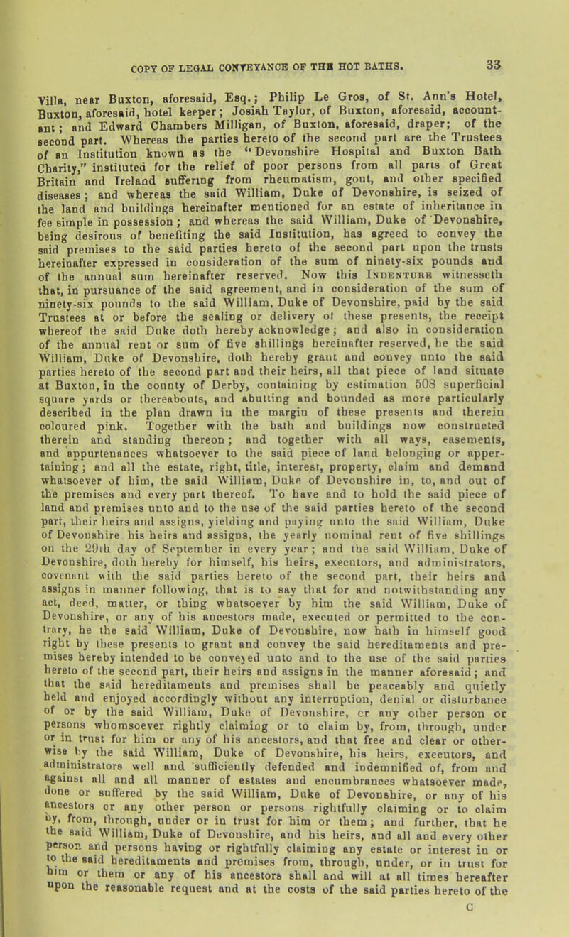 Villa, near Buxton, aforesaid, Esq.; Philip Le Gros, of St, Ann's Hotel, Buxton, aforesaid, hotel keeper; Josiah Taylor, of Buxton, aforesaid, account- ■nt; and Edward Chambers Milligan, of Buxton, aforesaid, draper; of the second part. Whereas the parties hereto of the second part are the Trustees of an Institution known as the Devonshire Hospiial and Buxton Bath Charily, instituted for the relief of poor persons from all parts of Great Britain and Ireland sufifering from rheumatism, gout, and other specified diseases ; and whereas the said William, Duke of Devonshire, is seized of the land and buildings hereinafter mentioned for an estate of inheritance in fee simple in possession; and whereas the said William, Duke of Devonshire, being desirous of benefiting the said Institution, has agreed to convey the said premises to the said parties hereto of the second part upon the trusts hereinafter expressed in consideration of the sum of ninety-six pounds and of the annual sum hereinafter reserved. Now this Indentobe witnesseth that, in pursuance of the said agreement, and in consideration of the sum of ninety-six pounds to the said William, Duke of Devonshire, paid by the said Trustees at or before the sealing or delivery of these presents, the receipt whereof the said Duke doth hereby acknowledge ; and also in consideration of the annual rent or sum of five shillings hereiuHftei reserved, be the said William, Duke of Devonshire, doth hereby grant and convey nnto the said parlies hereto of the second part and their lieirs, all that piece of land situate at Buxton, in the county of Derby, containing by estimation 508 superficial square yards or thereabouts, and abutting and bounded as more particularly described in the plan drawn in the margin of these presents and therein coloured pink. Together wiih the bath and buildings now constructed therein and standing thereon; and together with all ways, easements, and appurtenances whatsoever to the said piece of land belonging or apper- taining ; and all the estate, right, title, interest, property, claim and demand whatsoever of him, the said William, Duke of Devonshire in, to, and out of the premises and every part thereof. To have and to hold the said piece of land and premises unto and to the use of the said parties hereto of the second part, iheir heirs and assigns, yielding and pHyiiis; unto tlie said William, Duke of Devonshire his heirs and assigns, the yearly nominal rent of five shillings on the 29ih day of September in every year; and the said William, Duke of Devonshire, doth hereby for himself, his heirs, executors, and administrators, covenant with the said parties hereto of the second part, their heirs and assigns in manner following, that is to say that for and notwithstanding any act, deed, matter, or thing whatsoever by him the said William, Duke of Devonshire, or any of his ancestors made, executed or permitted to the con- trary, he the said William, Duke of Devonshire, now hath in himself good right by these presents to grant and convey the said hereditaments and pre- mises hereby intended to be convejed unto and to the use of the said parties hereto of the second part, their heirs and assigns in the manner aforesaid; and that the s«id hereditaments and premises shall be peaceably and quietly held and enjoyed accordingly without any interruption, denial or disturbance of or by the said William, Duke of Devonshire, cr any other person or persons whomsoever rightly claiming or to claim by, from, through, under or in trust for him or any of his ancestors, and that free and clear or other- wise by the said William, Duke of Devonshire, his heirs, executors, and administrators well and suflSciently defended and indemnified of, from and against all and all manner of estates and encumbrances whatsoever made, done or suffered by the said William, Duke of Devonshire, or any of his ancestors or any other person or persons rightfully claiming or to olaira oy, from, through, under or in trust for him or them ; and further, that he the said William, Duke of Devonshire, and his heirs, and all and every other person and persons having or rightfully claiming any estate or interest in or to the said hereditaments and premises from, through, under, or in trust for him or them or any of his ancestors shall and will at all times hereafter apon the reasonable request and at the costs of the said parties hereto of the G