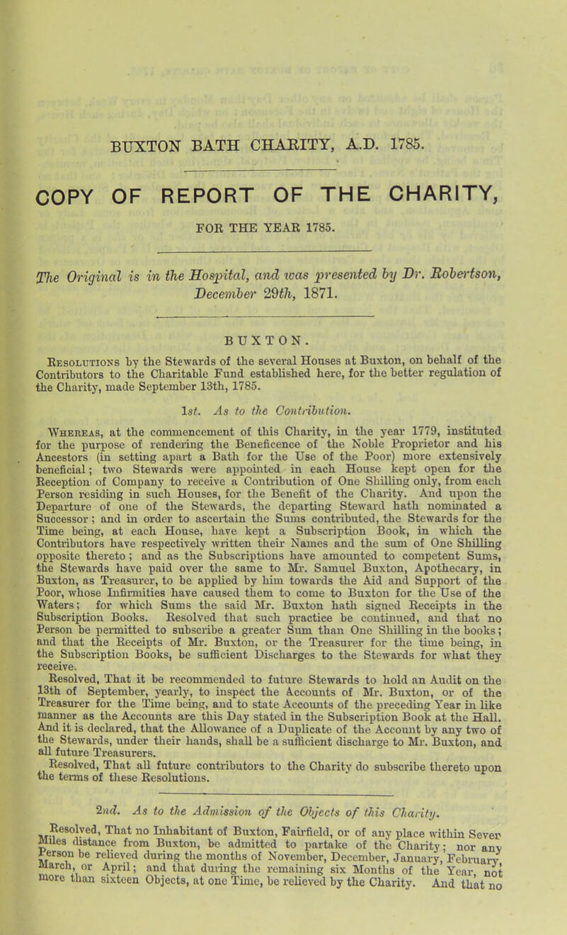 BUXTON BATH CHARITY, A.D. 1785. COPY OF REPORT OF THE CHARITY, FOR THE YEAR 1785. Tlie Original is in the Hospital, and loas presented by Dr. Eohertson, Deceniber 29th, 1871. BUXTON. Resolutions by the Stewards of the several Houses at Buxton, on behalf of the Contributors to the Charitable Fund established here, for the better regulation of the Charity, made September 13th, 1785. 1st. As to the Contiibiition. Whereas, at the commencement of this Charity, in the year 1779, instituted for the purpose of rendering the Beneficence of the Noble Proprietor and his Ancestors (in setting apart a Bath for the Use of the Poor) more extensively beneficial; two Stewards were appointed in each House kept open for the Reception of Company to receive a Contribution of One Shilling only, from each Person residing in such Houses, for the Benefit of the Charity. And upon the Departure of one of the Stewards, the departing Steward hath nominated a Successor; and in order to ascertain the Sums contributed, the Stewards for the Time being, at each House, have kept a Subscription Book, in which the Contributors have respectively written their Names and the sum of One Shilling opposite thereto ; and as the Subscriptions have amounted to competent Sums, the Stewards have paid over tlie same to Mi-. Samuel Buxton, Apothecary, in Buxton, as Treasurer, to be applied by him towards the Aid and Suppoit of the Poor, whose Infirmities have caused them to come to Buxton for the Use of the Waters; for which Sums the said Mr. Buxton hath signed Receipts in the Subscription Books. Resolved that such practice be continued, and that no Person be permitted to subscribe a greater Sum than One Shilling in the books; and that the Receipts of Mr. Buxton, or the Treasui-er for the time being, iii the Subscription Books, be sufficient Discharges to the Stewards for what they receive. Resolved, That it be recommended to future Stewards to hold an Audit on the 13th of September, yearly, to inspect the A.ccounts of Mr. Buxton, or of the Treasurer for the Time being, and to state Accomits of the preceding Year in like manner as the Accounts are this Day stated in the Subscription Book at the Hall. And it is declared, that the Allowance of a Duplicate of the Account by any two of the Stewards, under their hands, shall be a sufficient discharge to Mr. Buxton, and all future Treasurers. Resolved, That aU future contributors to the Charity do subscribe thereto upon the terms of tliese Resolutions. 2nd. As to the Admission of the Objects of this Charity. Resolved, That no Inhabitant of Buxton, Faii-field, or of any place within Sever Miles distance from Buxton, be admitted to partake of the Charity; nor anv mson be relieved during the months of November, December, January, Febniarv March, or April; and that during the remaining six Months of the Year not more than sixteen Objects, at one Time, be relieved by the Charity. And that no