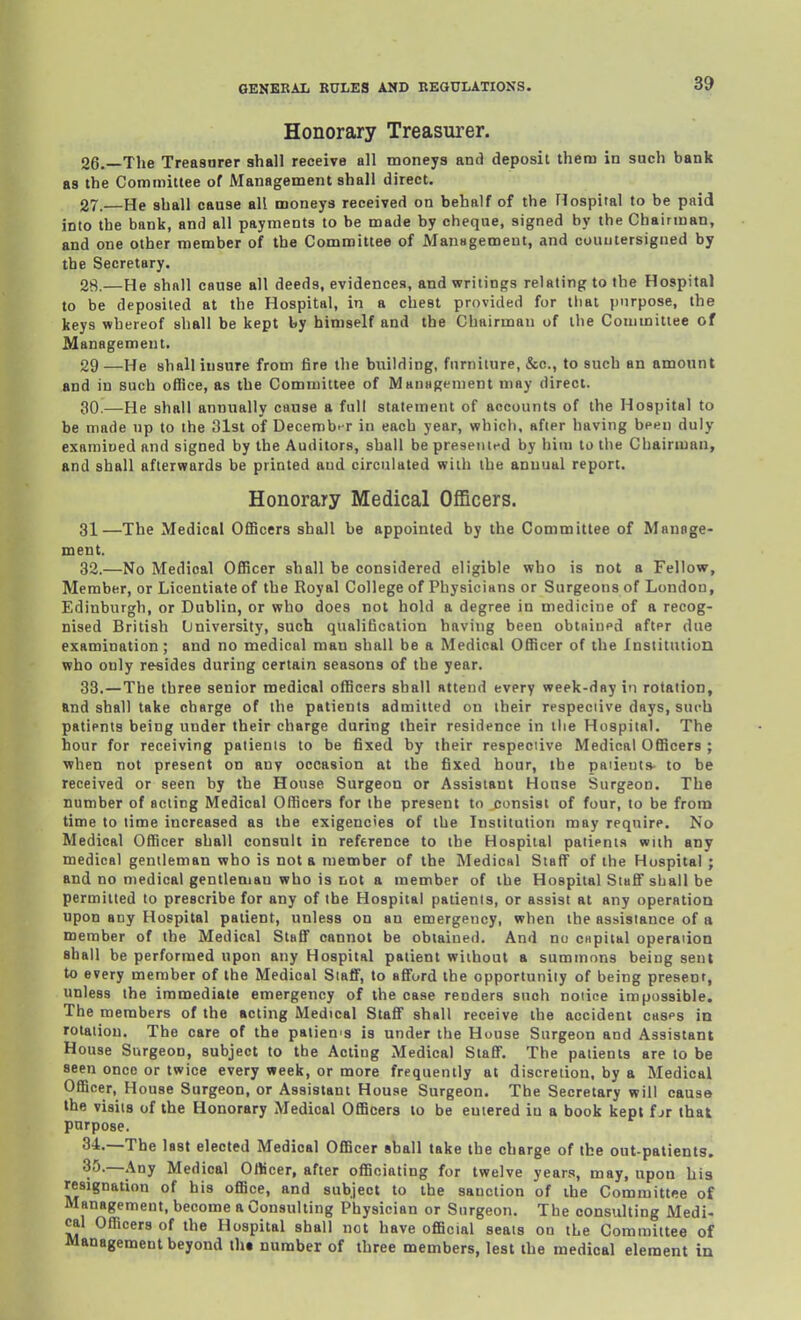 Honorary Treasurer. 26. —The Treasurer shall receive all moneys and deposit them in such bank as the Committee of Management shall direct. 27. —He shall cause all moneys received on behalf of the Hospital to be paid into the bank, and all payments to be made by cheque, signed by the Chairman, and one other member of the Committee of Management, and oouuiersigned by the Secretary. 28. —He shall cause all deeds, evidences, and writings relating to the Hospital to be deposited at the Hospital, in a chest provided for tliat purpose, the keys whereof shall be kept by himself and the Chairman of the Couimitiee of Management. 29—He shall insure from fire the building, furniture, &c., to such an amount and in such office, as the Committee of MauHgenient may direct. 30.—He shall annually cause a full statement of accounts of the Hospital to be made up to the 31st of Decemb> r in each year, whicli, after having been duly exnmioed and signed by the Auditors, shall be presentfd by him to the Chairman, and shall afterwards be printed aud circulated with the annual report. Honorary Medical Officers. 31—The Medical Officers shall be appointed by the Committee of Manage- ment. 32. —No Medical Officer shall be considered eligible who is not a Fellow, Member, or Licentiate of the Royal College of Physicians or Surgeons of London, Edinburgh, or Dublin, or who does not hold a degree in medicine of a recog- nised British University, such qualification having been obtfliued after due examination; and no medical man shall be a Medical Officer of the Institution who only resides during certain seasons of the year. 33. —The three senior medical officers shall attend every week-day in rotation, and shall take charge of the patients admitted on iheir respeciive days, surb patients being under their charge during their residence in the Hospital. The hour for receiving patients to be fixed by their respeciive Medical Officers ; when not present on anv occasion at the fixed hour, the patients- to be received or seen by the House Surgeon or Assistant House Surgeon. The number of acting Medical Officers for the present to consist of four, to be from time to time increased as the exigencies of the Institution may require. No Medical Officer shall consult in reference to the Hospital patients with any medical gentleman who is not a member of the Medical Staff of the Hospital ; and no medical gentleman who is not a member of the Hospital Staff shall be permitted to prescribe for any of the Hospital patients, or assist at any operation upon any Hospital patient, unless on an emergency, when the assistance of a member of the Medical Staff cannot be obtained. And no capital operation shall be performed upon any Hospital patient without a summons being sent to every member of the Medical Staff, to 8fiord the opportunity of being present, unless the immediate emergency of the case renders such noiine impossible. The members of the acting Medical Staff shall receive the accident casps in rotation. The care of the paiien's is under the House Surgeon and Assistant House Surgeon, subject to the Acting Medical Staff. The patients are to be seen once or twice every week, or more frequently at discretion, by a Medical Officer, House Surgeon, or Assistant House Surgeon. The Secretary will cause the visits of the Honorary Medical Officers to be entered in a book kept f jr that purpose. 34. —The last elected Medical Officer shall take the charge of the out-patients. 35. —Any Medical Officer, after officiating for twelve years, may, upon his resignation of his office, and subject to the sanction of the Committee of Management, become a Consulting Physician or Surgeon. The consulting Medi- cal Officers of the Hospital shall not have official seals on the Committee of Management beyond th« number of three members, lest the medical element in
