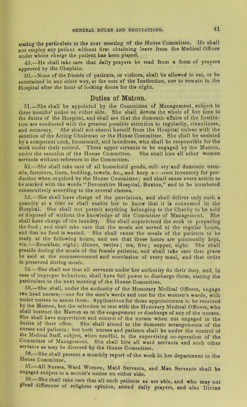 stating the particulars to the next meeting of the House Committee. He shall not employ any patient without first obtaining leave from the Medical Officer under whose charge the patient has been placed. 49. —He shall take care that daily prayers be read from a form of prayers approved by the Chaplain. 50. —None of the friends of patients, or visitors, shall be allowed to eat, or be entertained in any other way, at the cost of the Institution, nor to remain in the Hospital after the hour of locking doors for the night. Duties of Matron. 51. —She shall be appointed by the Committee of Management, subject to three months' notice on either side. She shall devote the whole of her time to the duties of the Hospital, and shall see that the domestic affairs of the Institu- tion are conducted with the greatest possible attention to regularity, cleanliness, and economy. She shall not absent herself from the Hospital unless with the sanction of the Acting Chairman or the House Committee. She shall be assisted by a competent cook, housemaid, and laundress, who shall be responsible for the work under their control. These upper servants to be engaged by the Matron, under the sanction of the House Committee. She shall hire all other women flervants without reference to the Committee. 52. —She shall take care of all household goods, culii ary and domestic uten- sils, furniture, linen, bedding, towels, &c., and keep a (•■.riect inventory for pro- duction when required by the House Committee; and shall cause every article to be marked with tde words Devonshire Hospital, Buxton, and to be numbered consecutively according to the several classes. 53. —She shall have charge of the provisions, and shall deliver only such a quantity at a time as shall enable her to know that it is consumed in the Hospital. She shall not permit anything belonging to the Charily to be sold or disposed of without the knowledge of the Committee of Management. She fihall have charge of the laundry. She shall superintend the cook in preparing the food ; and shall take care that the meals are served at the regular hours, and that no food is wasted. She shall cause the meals of the patients to be ready at the following hours, and see that these hours are punctually kept, viz.:—Breakfast, eight; dinner, twelve; tea, five; supper, eight. She shall preside during the meals of the female patients, and shall take care that grace be said at the commencement and conclusion of every meal, and that order is preserved during meals. 54. —She shall see that all servants under her authority do their duty, and, in case of improper behaviour, shall have full power to discharge them, stating the particulars to the next meeting of the House Committee. 55. —She shall, under the authority of the Honorary Medical OflHcers, engage two head nurses,—one for the men's wards and one for the women's wards, with under nurses to assist ihem. Applications for these appointments to be received by the Matron, but the selection to rest with the Honorary Medical Officers, who shall instruct the Matron as to the engagement or discharge of any of the nurses. She shall have supervision and control of the nurses when not engaged in the duties of their office. She shall attend to the domestic arrangements of the nurses and patients; but both nurses and patients shall be under the control of uie Medical Staff, subject, when needful, to the supervising co-operation of the Committee of Management. She shall hire all ward servants and such other fierranis as may be directed by the House Committee. 56. —She shall present a monthly report of the work in her department to the House Committee. 57. —All Nurses, Ward Women, Maid Servants, and Man Servants shall be engaged 8ub]ect to a month's notice on either side. 58. —She shall take care that all such patients as are able, and who may not plead difference of religious opinion, attend daily prayers, and also Divine