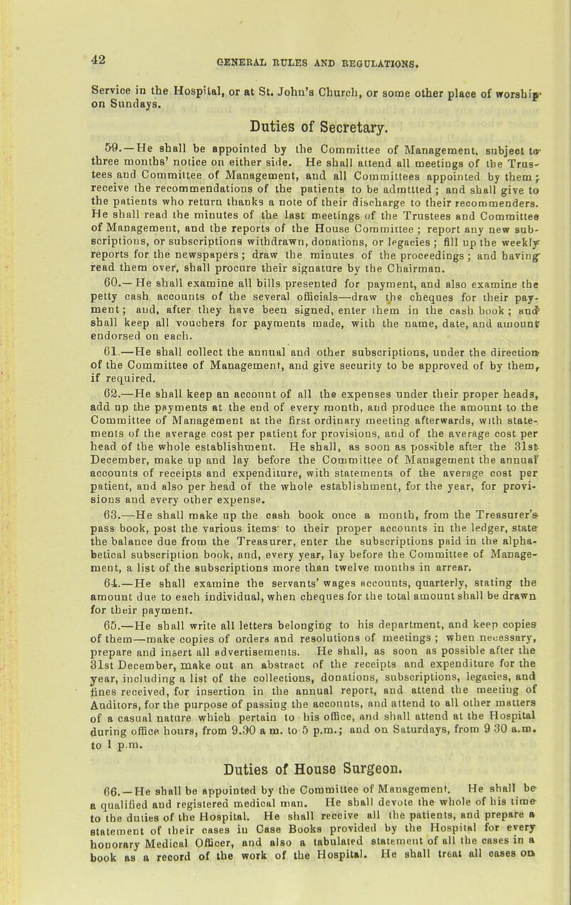 Service in the Hospital, or at St. John's Churcli, or some other place of worship- on Sundays. Duties of Secretary. 59. —He shall be appointed by the Committee of Management, subject t<»' three months' notice on either side. He shall attend all meetings of the Trus- tees and Committee of Management, and all Committees appointed by them} receive the recommendations of the patients to be admttted ; and shall give to the patients who return thanks a note of their discharge to their recommenders. He shall read the minutes of the last meetings of the Trustees and Committee of Management, and the reports of the House Committee ; report any new sub- scriptions, or subscriptions withdrawn, donations, or legacies ; fill up the weekly reports for the newspapers; draw the minutes of the proceedings; and having- read them over, shall procure their signature by the Chairman. 60. — He shall examine all bills presented for payment, and also examine the petty cash accounts of the several ofiScials—draw the cheques for their pay- ment; and, after they have been signed, enter ihem in the cash book ; antt shall keep all vouchers for payments made, with the name, date, and amount: endorsed on each. CI,—He shall collect the annual and other subscriptions, under the direction' of the Committee of Management, and give security to be approved of by them, if required. 62. —He shall keep an account of all th« expenses under their proper heads, add up the payments at the end of every month, and produce the amount to the Committee of Management at the first ordinary meeting afterwards, with state- ments of the average cost per patient for provisions, and of the average cost per head of the whole establishment. He shall, as soon as yjossible after the 31st- December, make up and lay before the Committee of Management the annual' accounts of receipts and expenditure, with statements of the average cost per patient, and also per head of the whole establishment, for the year, for provi- sions and every other expense. 63. —He shall make up the cash book once a month, from the Treasurer* pass book, post the various items' to their proper accounts in the ledger, state the balance due from the Treasurer, enter the subscriptions paid in the alpha- betical subscription book, and, every year, lay before the Committee of Manage- ment, a list of the subscriptions more than twelve months in arrear. 64. —He shall examine the servants' wages accounts, quarterly, stating the amount due to each individual, when cheques for the total amount shall be drawn for their payment. 65. —He shall write all letters belonging to his department, and keep copies of them—make copies of orders and resolutions of meetings ; when necessary, prepare and insert all advertisements. He shall, as soon as possible after the 31st December, make out an abstract of the receipts and expenditure for the year, including a list of the collections, donations, subscriptions, legacies, and fines received, for insertion in the annual report, and attend the meeting of Auditors, for the purpose of passing the accounts, and attend to all other matters of a casual nature which pertain to his office, and shall attend at the Hospital during office hours, from 9.30 am. to 5 p.m.; aud on Saturdays, from 9 30 a.m. to 1 p.m. Duties of House Surgeon. 66. —He ahall be appointed by the Committee of Management. He shall be a qualified and registered medical man. He shall devote the whole of his time to the duties of the Hospital. He shall receive all the patients, and prepare » statement of their cases in Case Books provided by the Hospital for every honorary Medical Officer, and also a tabulated statement of all the cases in a book 88 a record of the work of the Hospital. He shall treat all oases od