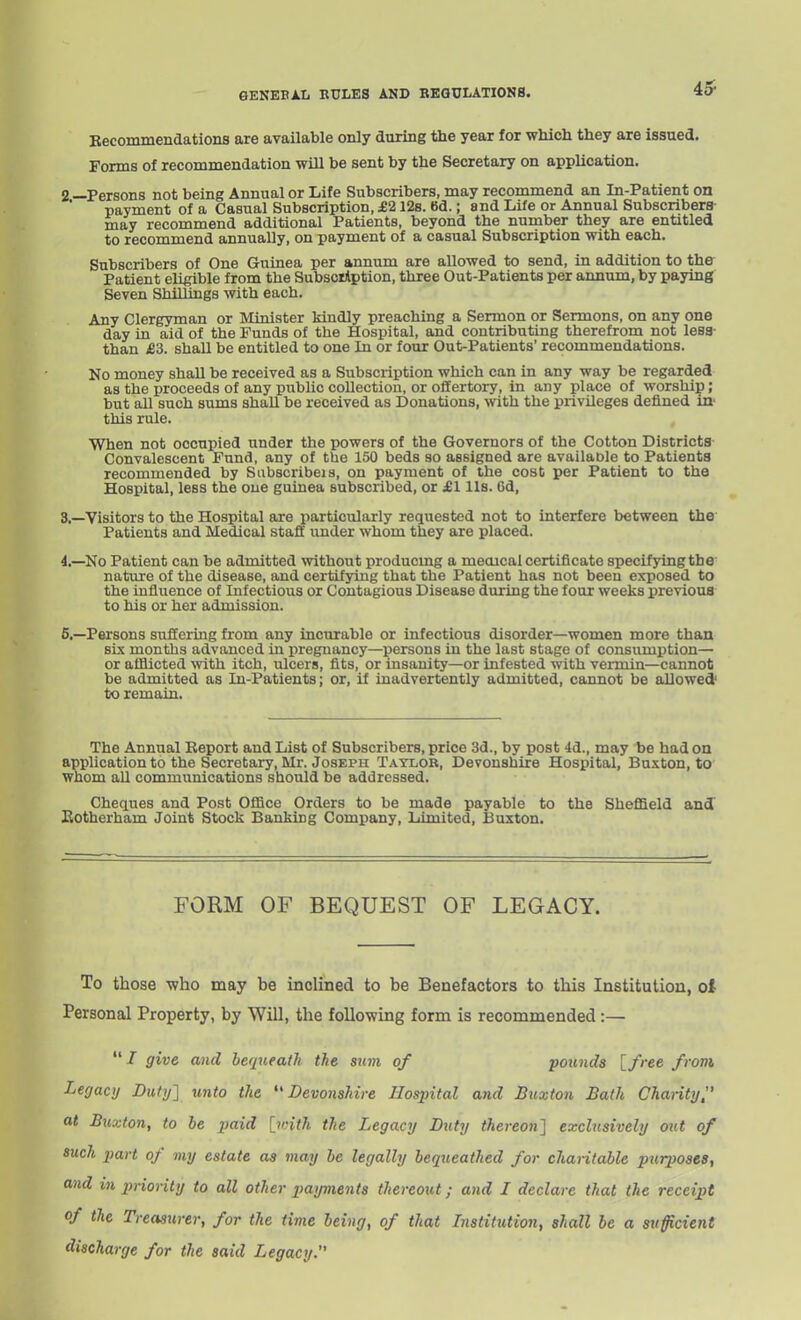 Eecommendations are available only during the year for which they are issued. Forms of recommendation wUl be sent by the Secretary on application. 2 —Persons not being Annual or Life Subscribers, may recommend an In-Patient on payment of a Casual Subscription, S,112s. 6d.; and Life or Annual Subscribers- may recommend additional Patients, beyond the number they are entitled to recommend annually, on payment of a casual Subscription with each. Subscribers of One Guinea per annum are allowed to send, in addition to the Patient eligible from the Subscription, three Out-Patients per annum, by paying Seven Shillings with each. Any Clergyman or Minister kindly preaching a Sermon or Sermons, on any one day in aid of the Funds of the Hospital, and contributing therefrom not lesg- than £3. shall be entitled to one In or four Out-Patients' recommendations. No money shall be received as a Subscription which can in any way be regarded as the proceeds of any public collection, or offertory, in any place of worship; but all such sums shaU be received as Donations, with the privileges defined in' this rule. When not occupied under the powers of the Governors of the Cotton Districts Convalescent Fund, any of the 150 beds so assigned are availaDle to Patients recommended by Subscribeis, on payment of the cost per Patient to the Hospital, less the one guinea subscribed, or jEI lis. Gd, 3. —Visitors to the Hospital are particularly requested not to interfere between the Patients and Medical staff imder whom they are placed. 4. —No Patient can be admitted without producmg a medical certificate specifying the nature of the disease, and certifying that the Patient has not been exposed to the influence of Infectious or Contagious Disease during the four weeks previoua to his or her admission. 5. —Persons suffermg from any incurable or infectious disorder—women more than six months advanced in pregnancy—persons in the last stage of consumption— or afflicted ■with itch, ulcers, fits, or insanity—or infested with vermin—cannot be admitted as In-Patients; or, if inadvertently admitted, cannot be allowed to remain. The Annual Eeport and List of Subscribers, price 3d., by post 4d., may be had on application to the Secretary, Mr. Joseph Taylor, Devonshire Hospital, Buxton, to whom all communications should be addressed. Chertues and Post Office Orders to be made payable to the Sheffield and Kotherham Joint Stock Banking Company, Limited, Buxton. FORM OF BEQUEST OF LEGACY. To those ■who may be inclined to be Benefactors to this Institution, ol Personal Property, by Will, the following form is recommended:— / give and betpteath the sum of pounds [free from Legacy Duiy'] unto the ''Devonshire Hos2ntal and Buxton Bath Chanty, at Buxton, to be paid [with the Legacy Duty thereon] exclusively out of such part of my estate as may be legally bequeathed for chantable purposes, and in priority to all other payments thereout; and I declare that the receipt of the Treasurer, for the time being, of that Listitution, shall be a sufficient discharge for the said Legacy.