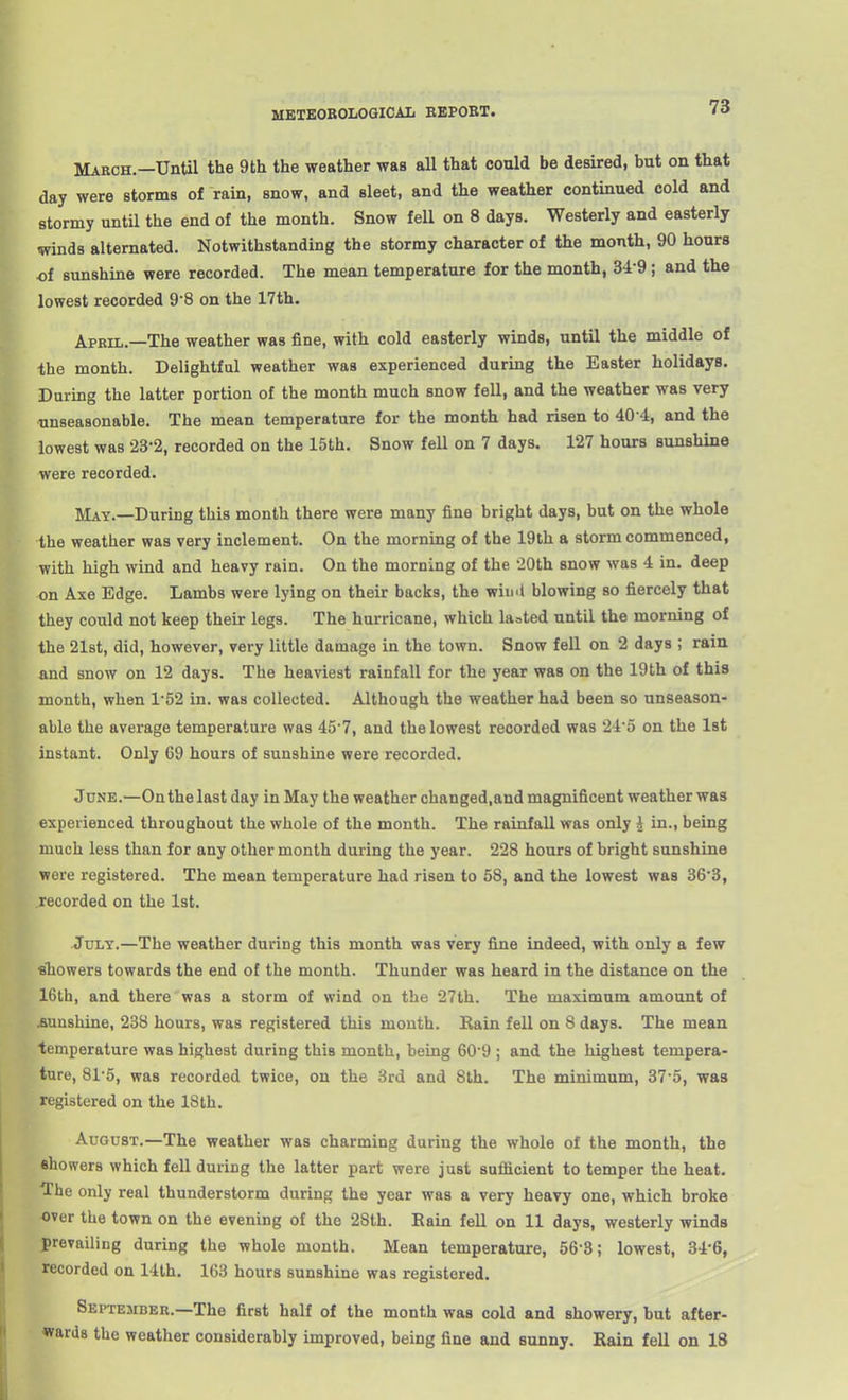 METEOBOLOGICAL EEPOBT. March.—Until the 9th the weather was all that could be desired, but on that day were storms of rain, snow, and sleet, and the weather continued cold and stormy untU the end of the month. Snow fell on 8 days. Westerly and easterly twinds alternated. Notwithstanding the stormy character of the month, 90 hours of sunshine were recorded. The mean temperature for the month, 34-9; and the lowest recorded 98 on the 17th. April.—The weather was fine, with cold easterly winds, until the middle of the month. Delightful weather was experienced during the Easter holidays. During the latter portion of the month much snow fell, and the weather was very ■unseasonable. The mean temperature for the month had risen to 40-4, and the lowest was 23-2, recorded on the 15th. Snow fell on 7 days. 127 hours sunshine 'were recorded. May.—During this month there were many fine bright days, but on the whole he weather was very inclement. On the morning of the 19th a storm commenced, with high wind and heavy rain. On the morning of the iOth snow was 4 in. deep -n Axe Edge. Lambs were lying on their backs, the win'l blowing so fiercely that they could not keep their legs. The hurricane, which lasted until the morning of 4he 21st, did, however, very little damage in the town. Snow fell on 2 days ; rain And snow on 12 days. The heaviest rainfall for the year was on the 19th of this month, when 1'52 in. was collected. Although the weather had been so unseason- able the average temperature was 45'7, and the lowest recorded was 24'5 on the 1st instant. Only 69 hours of sunshine were recorded. June.—On the last day in May the weather changed,and magnificent weather was xperienced throughout the whole of the month. The rainfall was only i in., being much less than for any other month during the year. 228 hours of bright sunshine were registered. The mean temperature had risen to 58, and the lowest was 36'3, ecorded on the 1st. July.—The weather during this month was very fine indeed, with only a few tihowers towards the end of the month. Thunder was heard in the distance on the 16th, and therewas a storm of wind on the 27th. The maximum amount of unshine, 238 hours, was registered this month. Rain fell on 8 days. The mean emperature was highest during this month, being 609 ; and the highest tempera- ture, 815, was recorded twice, on the 3rd and Sth. The minimum, 37 5, was egistered on the 18th. August.—The weather was charming during the whole of the month, the showers which fell during the latter part were just sufficient to temper the heat. The only real thunderstorm during the year was a very heavy one, which broke over the town on the evening of the 28th. Rain fell on 11 days, westerly winds prevailing during the whole month. Mean temperature, 56-3; lowest, 34-6, recorded on 14th. 163 hours sunshine was registered. September.—The first half of the month was cold and showery, but after- wards the weather considerably improved, being fine and sunny. Rain fell on 18