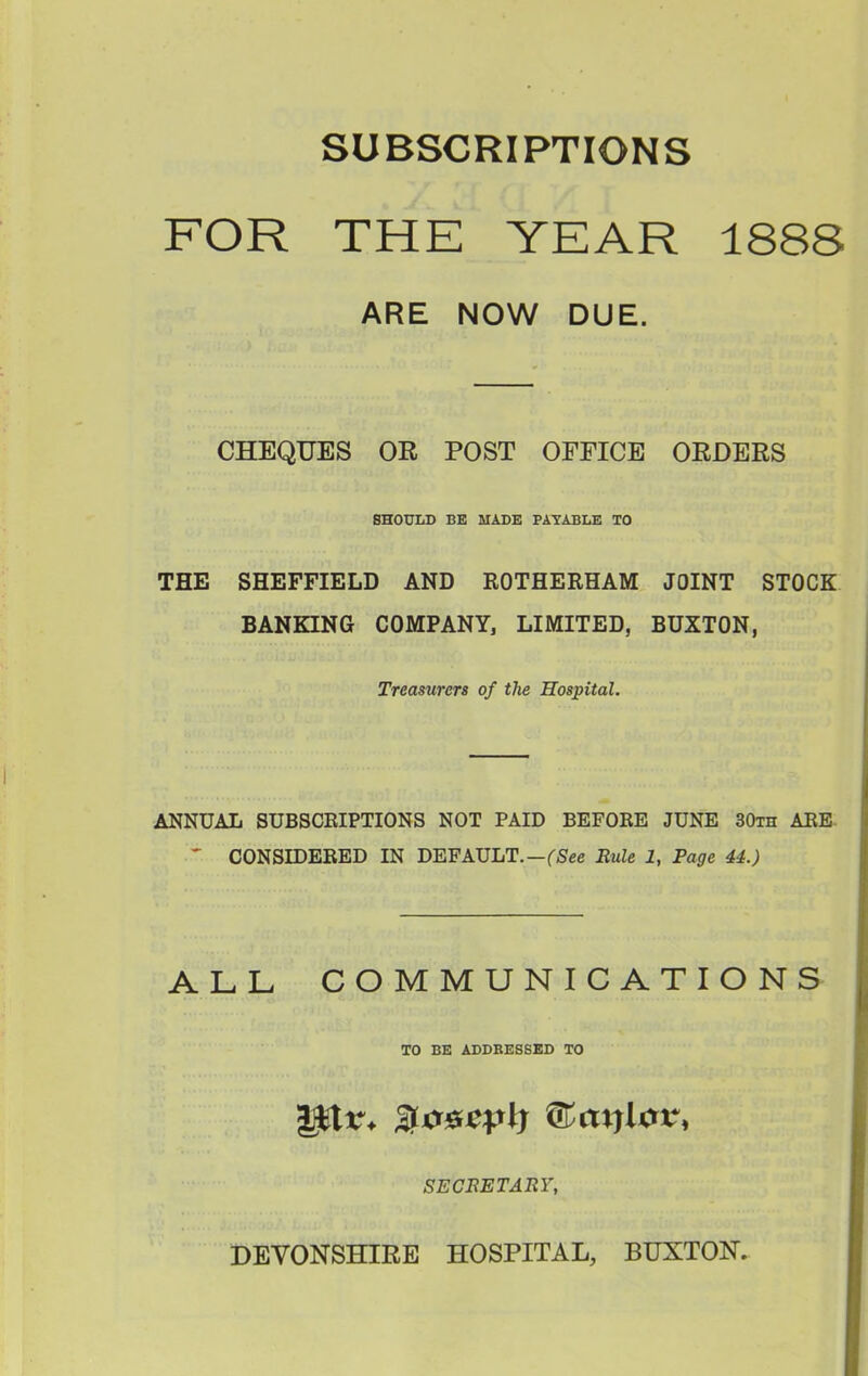 SUBSCRIPTIONS FOR THE YEAR 1888 ARE NOW DUE. CHEQUES OR POST OFFICE ORDERS SHOULD BE MADE PAYABLE TO THE SHEFFIELD AND EOTHERHAM JOINT STOCK BANKING COMPANY, LIMITED, BUXTON, Treasurers of the Hospital. ANNUAL SUBSCEIPTIONS NOT PAID BEFORE JUNE 30th AEE- ' CONSmERED IN DEFAULT.—fSee Rule 1, Page 44.) ALL COMMUNICATIONS TO BE ADDRESSED TO secretahy, DEVONSHIRE HOSPITAL, BUXTON.