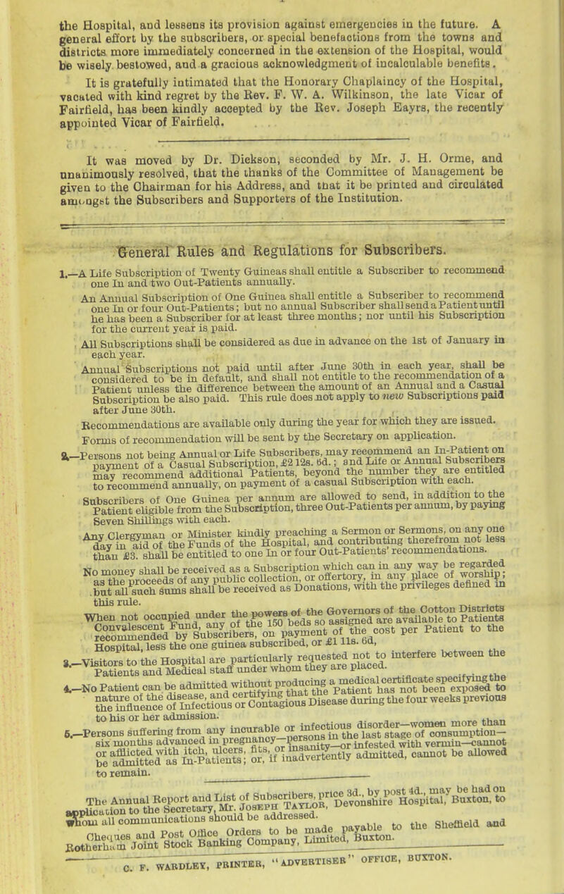 general effort by the subscribers, or special benefactions from the towns and districts more immediately concerned in the extension of the Hospital, would be wisely bestowed, and a gracious acknowledgment of incalculable benefits. It is gratefully intimated that the Honorary Chaplaincy of the Hospital, vacated with kind regret by the Rev. F. W. A. Wilkinson, the late Vicar of Fairfield, has been kindly accepted by the Rev. Joseph Eayrs, the recently appointed Vioar of Fairfield. It was moved by Dr. Dickson, seconded by Mr. J. H. Orme, and nnanimously resolved, that the ihanks of the Committee of Management be given to the Chairman for his Address, and tnat it be printed and circulated ami-ngbt the Subscribers and Supporters of the Institution. Grenerar Rules and Regulations for Subscribers. I,—A Life Subscription of Twenty Guineas shall entitle a Subscriber to recommend one In and two Out-Patients amiually. An Annual Subscription of One Guinea shall entitle a Subscriber to recommend one In or four Out-Patieuts; but no annual Subscriber shall send a Patient until he has been a Subscriber for at least three mouths; nor until his Subscription for the current year is paid. , All Subscriptions shall be considered as due in advance on the 1st of January in each year. Annual^Subscriptions not paid until after June 30th in each year, shaU be considered to be in default, and shall not entitle to the recommendation of a Patient unless the difference between the amount of an Annual and a Casu^ Subscription be also paid. This rule does jiot apply to neiu Subscriptions paid after June 30th. Kecommeudations are avaUable only durmg the year for which they are issued. Forms of recommendation wiU be sent by the Secretary on application, a—Persons not being Annual or Life Subscribers, may recommend an lu-Patient on parent of a Casual Subscription, £212s. Bd.; and Life or Annual Subscnbera m^recommend additional Patients, beyond the number they are entitled to recommend annually, on payment of a casual Subscription with each. Subscribers of One Gumea per annum are aUowed to send, in addition to the pSt eU^ble from the Subscription, three Out-Patients per annum, by paymg Seven ShiUings with each. Anv Clergyman or Minister kindly preaching a Sermon or Sermons, on any one dlvS Wof the Funds of the Hospital, and contnbutog therefrom not less thL £3 shaU be entitled to one In or four Out-Patients' recommendations. No monev shaU be received as a Subscription which can in any way be regarded a^lihP m-oceeds of any pubhc coUection, or offertory, m any place of worship, but^S smns ShaU be received as Donations, with the privileges defined in Hospital, less the one gumea subscribed, or £1 lis. bd, _^ , ^ ., 3 ViBitors to the Hospital are particularly requested not to interfere between the '•~^PatLnt°s8^dffl^ , 4.--N0 Patient can be admitted without pro« ?h1^Sl^ce%tKuVo?^^^^^ to his or her admission. ^.-Persons suffering ^rom -y .^^^nS-^^^^^^^^ sis montUs advanced ^^'fi'^y Pf'^^L^^ infested with vermin-cannot SraStera^^^^PatS; l\^if°in^drrfently admitted, camiot be aUowed to remain. C. F,