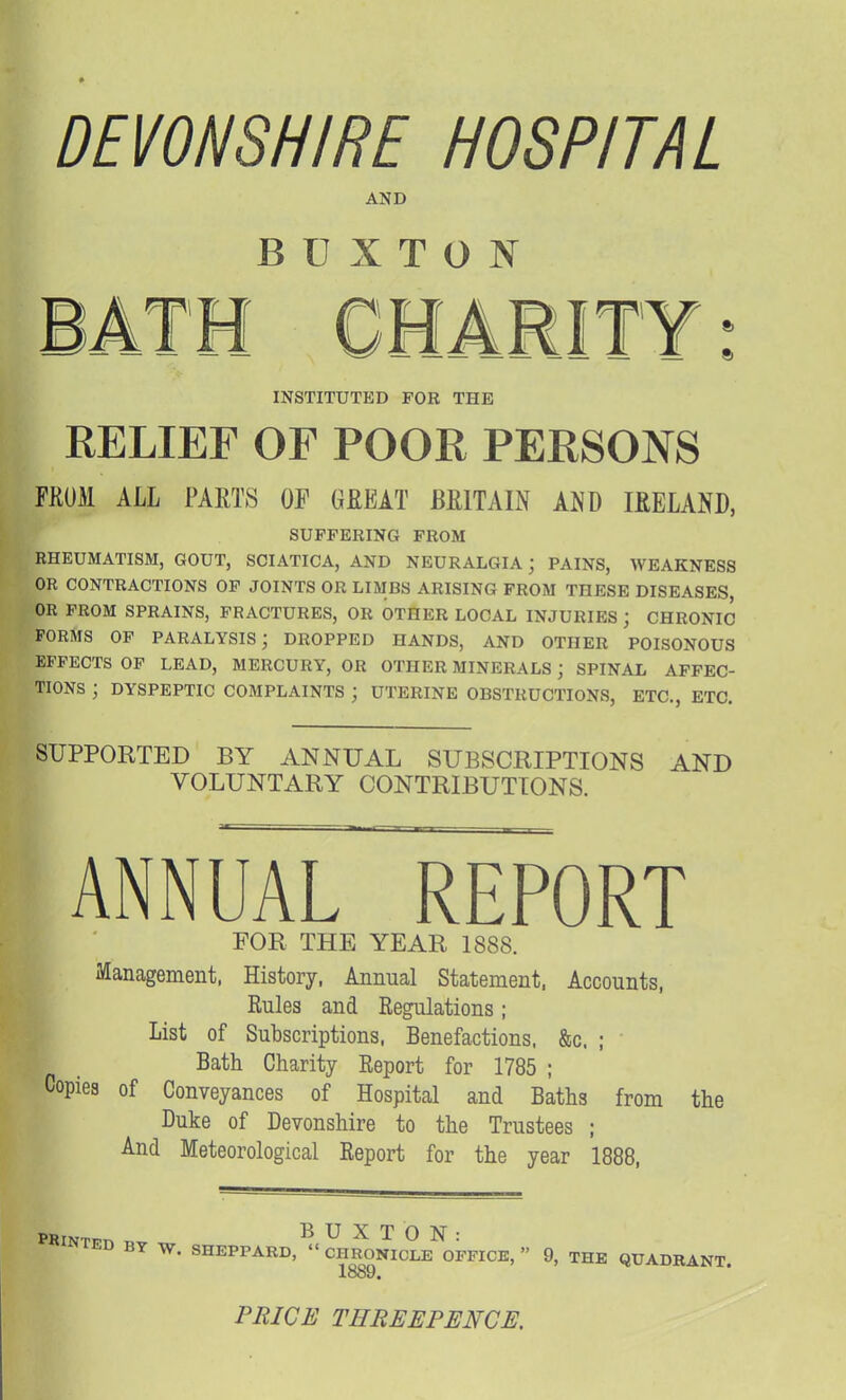DEVONSHIRE HOSPITAL AND B U X T O ]V INSTITUTED FOR THE RELIEF OF POOR PERSONS FKUM ALL PARTS OP GREAT BRITAIN AND IRELAND, SUFFERING FROM RHEUMATISM, GOUT, SCIATICA, AND NEURALGIA ; PAINS, WEAKNESS OR CONTRACTIONS OP JOINTS OR LIMBS ARISING FROM THESE DISEASES, OR PROM SPRAINS, FRACTURES, OR OTHER LOCAL INJURIES ; CHRONIC FORMS OP PARALYSIS; DROPPED HANDS, AND OTHER POISONOUS EFFECTS OF LEAD, MERCURY, OR OTHER MINERALS ; SPINAL AFFEC- TIONS ; DYSPEPTIC COMPLAINTS ; UTERINE OBSTRUCTIONS, ETC., ETC. SUPPORTED BY ANNUAL SUBSCRIPTIONS AND VOLUNTARY CONTRIBUTIONS. ANNUAL REPORT FOR THE YEAR 1888. Management, History, Annual Statement. Accounts, Rules and Regulations; List of Subscriptions, Benefactions. &c. ; Bath Charity Report for 1785 ; Copies of Conveyances of Hospital and Baths from the Duke of Devonshire to the Trustees ; And Meteorological Report for the year 1888, SINTED BY W. SHEPPARD.'^'Si^ONICLe'^OFPICE, 9, THE QUADRANT. 1889, PRICE THREEPENCE.