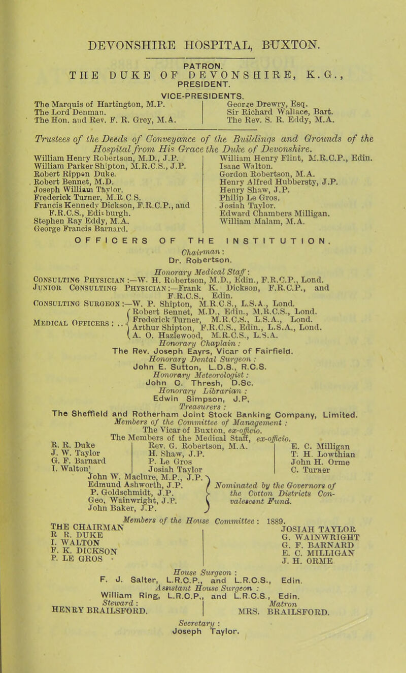 DEVONSHIRE HOSPITAL, BUXTON. THE DUKE The Marquis of Hartington, M.P. Tlie Lord Denman. The Hon. and Rev. F. R. Grey, M. A. PATRON. OF DE VONS HIRE, PRESIDENT. VICE-PRESIDENTS. K. G, George Drewry, Esq. Sir Richard Wallace, Bart. The Rev. S. R. Eddy, M.A. Trustees of the Deeds of Conveyance of the Buildinqs and Orou7ids of the Hospital from His Grace the Duke of Devonshire. William Henry Flint, M.R.C.P., Edin. Isaac Walton. Gordon Robertson, M.A. Henry Alfred Hubbersty, J.P. Henry Shaw, J.P. Philip Le Gros. •Tosiah Taylor. Edward Chambers Milligan. WUliam Malam, INI. A. William Henry Robertson, M.D., J.P. William Parker Shipton, M.R.CS., J.P. Robert Rippsn Duke. Robert Bennet, M.D. Joseph William Tavlor. Frederick Turner, M.R.C S. Francis Kennedv Dickson, F.R.C.P., and F.R.C.S., EdiLburgh. Stephen Ray Eddy, M.A. George Francis Barnard. OFFICERS OF THE INSTITUTION. Chair>nan: Dr. Robertson. Honorary Medical Staff: Consulting Physician :—W. H. Robertson, M.D., Edin., F.R.O.P., Lond. Junior Consulting Physician :—Frank K. Dickson, F.R.C.P., and F.R.C.S., Edin. Consulting Surgeon:—W. P. Shipton, M.R.C S., L.S.A , Lond, (Robert Bennet, M.D., Edin., M.R.CS., Lond. Frederick Turner, M.R.CS., L.S.A., Lond. Arthur Shipton, F.R.C.S., Edin., L.S.A., Lond. A. O. Hazlewood, M.R.CS., L.S.A. Honorary Chaplain : The Rev. Joseph Eayrs, Vicar of Fairfield. Honorary Dental Surgeon : John E. Sutton, L.D.8., R.C.S. Honorary Meteo7-ologist: John C. Thresh, D.Sc. Honorary Librarian : Edwin Simpson, J.P. Treasurers : The ShefTleld and Rotherham Joint Stock Banking Company, Limited. Members of the Committee of Management : The Vicar of Buxton, ez-officio. The Members of the Medical Statf, ex-officio. Medical Officers ; R. R. Duke J. W. Taylor G. F. Barnard T. Walton' John W. Maclure, M.P., Edmund Ashworth, J.p! P. Goldschmidt, J.P. Geo. Wain Wright, J.P. John Baker, J.P. Rev. G. Robertson, M..A. H. Shaw, J.P. P. Le Gros Josiah Tavlor j.p. E. C. Milligan T. H. Lowttiian John H. Oi-me C. Turaer Nominated by the Governors of the Cotton Districts Con- valeictnt Fund. THE CHAIRMAN R R. DUKE I. WALTON p. K. DICKSON P. LE GROS • Members of the House Committee 1889. JOSIAH TAYLOR G. WAINWRIGHT G. F. BARNARD E. C. MILLIGAN J. H. ORME House Surgeon : F. J. Salter, L.R.C.P., and L.R.C.S., Edin. Assistant House Surgeon : William Ring, L.R.C.P., and L.R.C.S., Edin. Steward: I Matron HENRY BRAILSFORD. | MRS. BRAILSFORD. Secretary : Joseph Taylor.