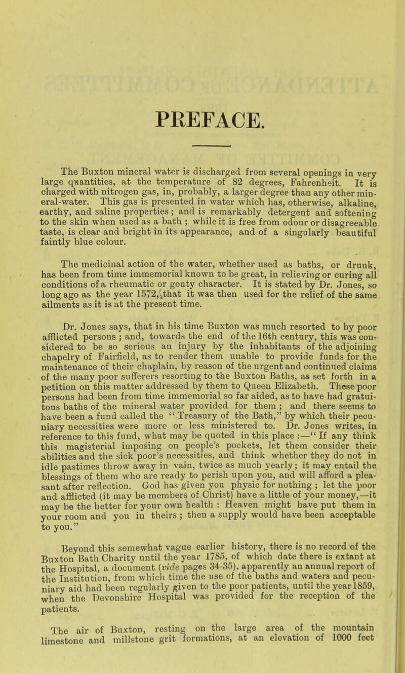 PREFACE. The Buxton mineral water is discharged from several openings in very large qiaantities, at the temperature of 82 degrees, Fahrenheit. It is charged with nitrogen gas, in, probably, a larger degree than any other min- eral-water. This gas is presented in water which has, otherwise, alkaline, earthy, and saline properties ; and is remarkably detergent and softening to the skin when used as a bath ; while it is free from odour or disagreeable taste, is clear and bright in its appearance, and of a singularly beautiful faintly blue colour. The medicinal action of the water, whether used as baths, or drunk, has been from time immemorial known to be great, in relieving or curing all conditions of a rheumatic or gouty character. It is stated by Dr. Jones, so long ago as the year 1572,ithat it was then used for the relief of the same ailments as it is at the present time. Dr. Jones says, that in his time Buxton was much resorted to by poor afflicted persons ; and, towards the end of the 16th century, this was con- sidered to be so serious an injury by the inhabitants of the adjoining chapelry of Fairfield, as to render them unable to provide funds for the maintenance of their chaplain, by reason of the urgent and continued claims of the many poor sufferers resorting to the Buxton Baths, as set forth in a petition on this matter addressed by them to Q ueen Flizabeth. These poor persons had been from time immemorial so far aided, as to have had gratui- tous baths of the mineral water provided for them ; and there seems to have been a fund called the  Treasury of the Bath, by which their pecu- niary necessities were more or less ministered to. Dr. Jones writes, in reference to this fund, what may be quoted in this place :— If any think this magisterial imposing on people's pockets, let them consider their abilities and the sick poor's necessities, and think whether they do not in idle pastimes throw away in vain, twice as much yearly; it may entail the blessings of them who are ready to perish upon you, and will afford a plea- sant after reflection. God has given you physic for nothing ; let the poor and afflicted (it may be members of Christ) have a little of your money,—it may be the better for your own health : Heaven might have put them in your room and you in theirs ; then a supply would have been acceptable to you. Beyond this somewhat vague earlier history, there is no record of the Buxton iiath Charity until the year 1785, of which date there is extant at the Hospital, a document {vide pages 34-35). apparently an annual report of the Institution, from which time the use of the baths and waters and pecu- niary aid had been regularly given to the poor patients, until the year 1859, when the Devonshire Hospital was provided for the reception of the patients. The air of Buxton, resting on the large area of the mountain limestone and millstone grit formations, at an elevation of 1000 feet