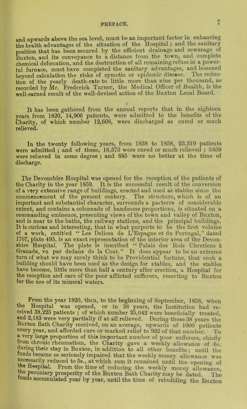 and upwards above the sea level, must be an important factor in enhancing the health advantages of the situation of the Hospital ; and the sanitary position that has been secured by the eflBcient drainage and sewerage of Buxton, and its conveyance to a distance from the town, and complete chemical defoecation, and the destruction of all remaining refuse in a power- ful furnace, must have completed the sanitary advantages, and lessened beyond calculation the risks of zymotic or epidemic disease. The reduc- tion of the yearly death-rate to little more than nine per thousand, as recorded by Mr. Frederick Turner, the Medical Officer of Health, is tlie well-earned result of the well-devised action of the Buxton Local Board. It has been gathered from the annual reports that in the eighteen years from 1820, 14,906 patients, were admitted to the benefits of the Charity, of which number 12,608, were discharged as cured or much relieved. In the twenty following years, from 1838 to 1858, 23,319 patients were admitted ; and of these, 16,575 were cured or much relieved ; 5859 were relieved in some degree ; and 885 were no better at the time of discharge. The Devonshire Hospital was opened for the reception of the patients of the Charity in the year 1859. It is the successful result of the conversion of a very extensive range of buildings, erected and used as stables since tlie commencement of the present century. The structure, which is of an important and substantial character, surrounds a parterre of considerable extent, and contains a colonnade of handsome proportions, is situated on a commanding eminence, presenting views of the town and valley of Buxton, and is near to the baths, the railway stations, and the principal buildings. It is curious and interesting, that in what purports to be the first volume of a work, entitled  Les Delices de L'Espagne et du Portugal, dated 1707, plate 495, is an exact representation of the interior area of the Devon- shire Hospital. The plate is inscribed  Palais des Hois Chretiens a Granade, vu par dedans de la Cour. It does appear to be an extreme turn of what we may surely think to be Providential fortune, that such a building should have been used as the design for stables, and the stables have become, little more than half a century after erection, a Hospital for the reception and care of the poor afflicted sufferers, resorting to Buxton for the use of its mineral waters. From the year 1820, then, to the beginning of September, 1858, when the Hospital was opened, or in 38 years, the Institution had re- ceived 38,225 patients ; of which number 35,042 were beneficially treated, »nd 2,183 were very partially if at all relieved. During those 38 years the Buxton Bath Charity received, on an average, upwards of 1000 patients every year, and afforded cure or marked relief to 922 of that number. To a very large proportion of this important number of poor sufferers, chiefly from chronic rheumatism, the Charity gave a weekly allowance of 6s. during their stay in Buxton, in addition to all other benefits ; until the funds became so seriously impaired that the weekly money allowance was °^°*isarily reduced to 5s., at which sum it remained until the opening of the Hespital. From the time of reducing the weekly money allowance, the pecuniary prosperity of the Buxton Bath Charity may be dated. The lunds accumulated year by year, until the time of rebuilding the Buxton