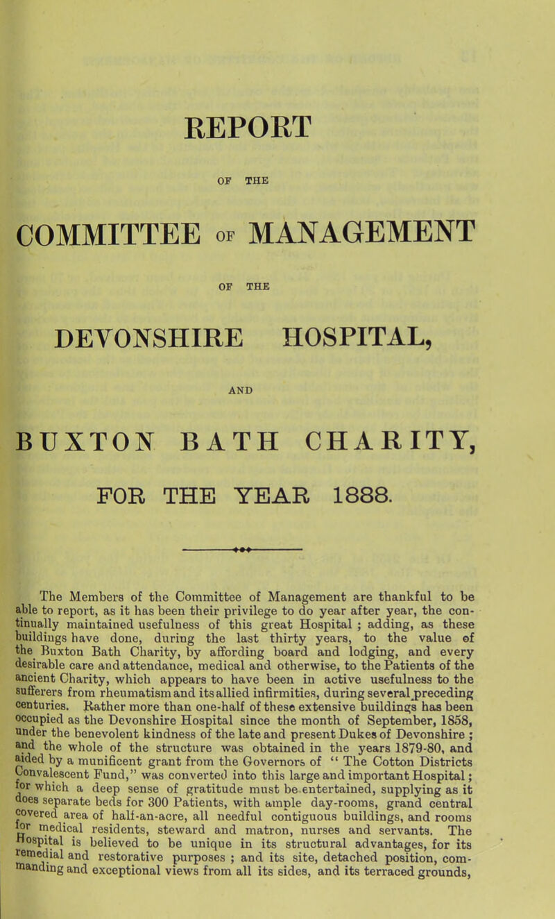 REPORT OF THE COMMITTEE of MANAGEMENT OF THE DEVONSHIRE HOSPITAL, AND BUXTON BATH CHARITY, FOR THE YEAR 1888. The Members of the Committee of Management are thankful to be able to report, as it has been their privilege to do year after year, the con- tinually maintained usefulness of this great Hospital ; adding, as these buildings have done, during the last thirty years, to the value of the Buxton Bath Charity, by affording board and lodging, and every desirable care and attendance, medical and otherwise, to the Patients of the ancient Charity, which appears to have been in active usefulness to the sufferers from rheumatism and its allied infirmities, during several preceding centuries. Rather more than one-half of these extensive buildings has been occupied as the Devonshire Hospital since the month of September, 1858, under the benevolent kindness of the late and present Dukes of Devonshire ; and the whole of the structure was obtained in the years 1879-80, and aided by a munificent grant from the Governors of  The Cotton Districts Convalescent Fund, was converted into this large and important Hospital; for which a deep sense of gratitude must be entertained, supplying as it does separate beds for 300 Patients, with ample day-rooms, grand central covered area of half-an-acre, all needful contiguous buildings, and rooms lor medical residents, steward and matron, nurses and servants. The Hospital is believed to be unique in its structural advantages, for its remedial and restorative purposes ; and its site, detached position, com- landing and exceptional views from all its sides, and its terraced grounds,