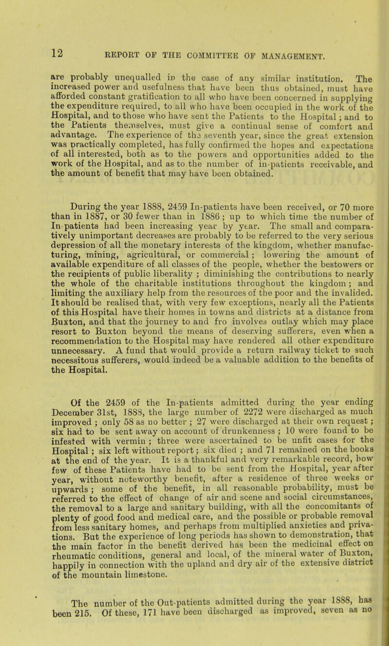 are probably unequalled in the case of any similar institution. The increased power and usefulness that have been thus obtained, must have aflforded constant gratification to all who have been concerned in supplying the expenditure required, to all who have been occupied in the work of the Hospital, and to those who have sent the Patients to the Hospital; and to the Patients themselves, must give a continual sense of comfort and advantage. The experience of th3 seventh year, since the great extension was practically completed, has fully confirmed the hopes and expectations of all interested, both as to the powers and opportunities added to the work of the Hospital, and as to the number of in-patients receivable, and the amount of benefit that may have been obtained. During the year 1888, 2459 In-patients have been received, or 70 more than in 1887, or 30 fewer than in 1886 ; up to which time the number of In-patients had been increasing year by year. The small and compara- tively unimportant decreases are probably to be referred to the very serious depression of all the monetary interests of the kingdom, whether manufac- turing, mining, agricultural, or commercial; lowering the amount of available expenditure of all classes of the people, whether the bestowers or the recipients of public liberality ; diminishing the contributions to nearly the whole of the charitable institutions throughout the kingdom ; and limiting the auxiliary help from the resources of the poor and the invalided. It should be realised that, with very few exceptions, nearly all the Patients of this Hospital have their homes in towns and districts at a distance from Buxton, and that the journey to and fro involves outlay which may place resort to Buxton beyond the means of deserving sufferers, even when a recommendation to the Hospital may have rendered all other expenditure unnecessary. A fund that would provide a return railway ticket to such necessitous sufferers, would indeed be a valuable addition to the benefits of the Hospital. Of the 2459 of the In-patients admitted during the year ending December 31st, 1888, the large number of 2272 were discharged as much improved ; only 58 as no better ; 27 were discliarged at their own request; six had to be sent away on account of drunkenness ; 10 were found to be infested with vermin ; three were ascertained to be unfit cases for the Hospital; six left without report; six died ; and 71 remained on the books at the end of the year. It is a thankful and very remarkable record, bow few of these Patients have had to be sent from tlie Hospital, year after year, without noteworthy benefit, after a residence of three weeks or upwards ; some of the benefit, in all reasonable probability, must be referred to the effect of change of air and scene and social circumstances, the removal to a large and sanitary building, with all the concomitants of plenty of good food and medical care, and the possible or probable removal from less sanitary homes, and perhaps from multiplied anxieties and priva- tions. But the experience of long periods has shown to demonstration, that the main factor in the benefit derived has been the medicinal effect on rheumatic conditions, general and local, of the mineral water of Buxton, happily in connection with the upland and dry air of the extensive district of the mountain limestone. The number of the Out-patients admitted during the year 1888, has been 215. Of these, 171 have been discharged as improved, seven as no