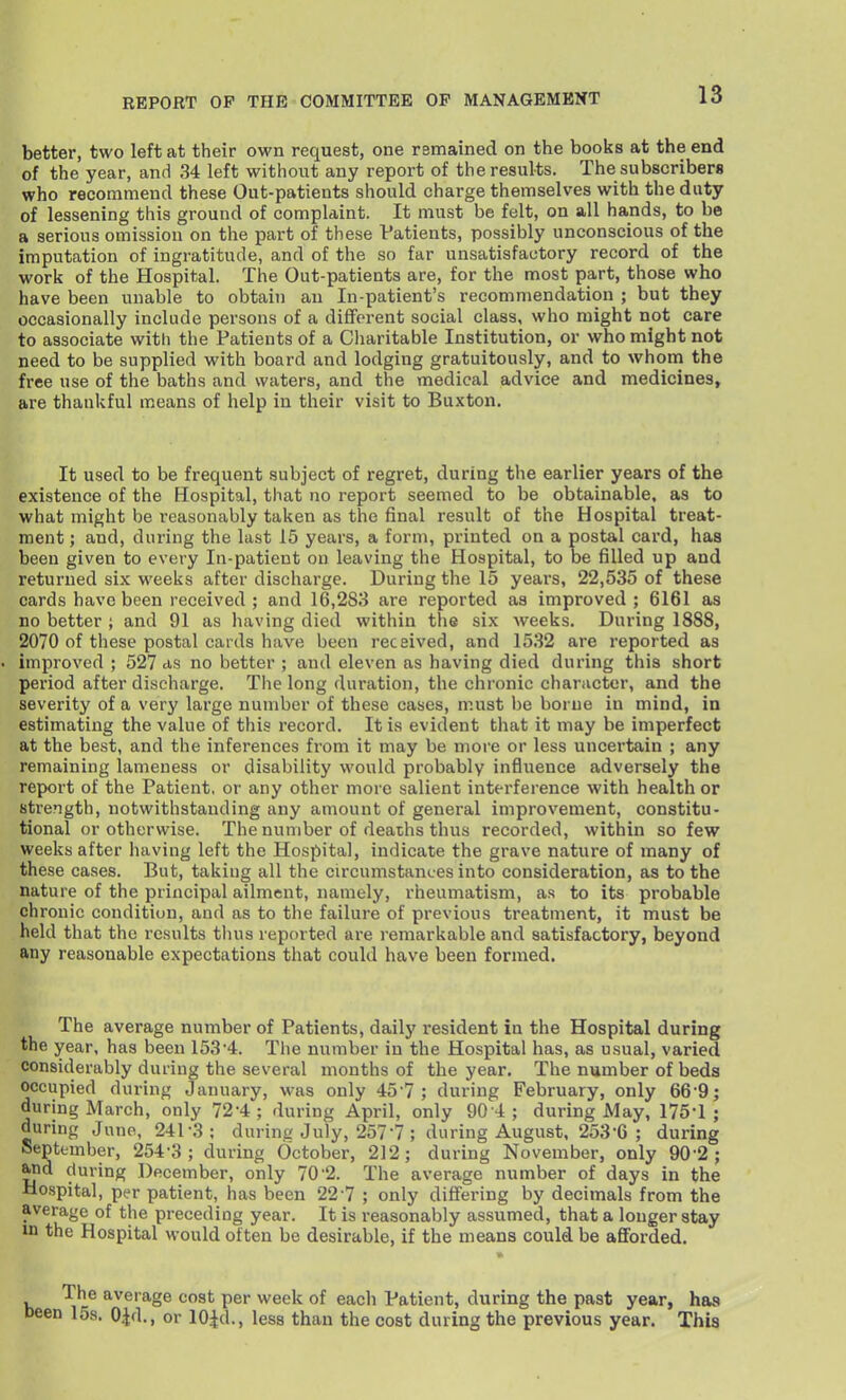 better, two left at their own request, one remained on the books at the end of the year, and 34 left without any report of the results. The subscribers who recommend these Out-patients should charge themselves with the duty of lessening this ground of complaint. It must be felt, on all hands, to be a serious omission on the part of these Patients, possibly unconscious of the imputation of ingratitude, and of the so far unsatisfactory record of the work of the Hospital. The Out-patients are, for the most part, those who have been unable to obtain an In-patient's recommendation ; but they occasionally include persons of a different social class, who might not care to associate witli the Patients of a Charitable Institution, or who might not need to be supplied with board and lodging gratuitously, and to whoni the free use of the baths and waters, and the medical advice and medicines, are thankful means of help in their visit to Buxton, It used to be frequent subject of regret, during the earlier years of the existence of the Hospital, that no report seemed to be obtainable, as to what might be reasonably taken as the final result of the Hospital treat- ment ; and, during the last 15 years, a form, printed on a postal card, has been given to every In-patient on leaving the Hospital, to De filled up and returned six weeks after discharge. During the 15 years, 22,535 of these cards have been received ; and 16,283 are reported as improved ; 6161 as no better ; and 91 as having died within the six weeks. During 1888, 2070 of these postal cards have been received, and 1532 are reported as improved ; 527 as no better ; and eleven as having died during this short period after discharge. The long duration, the chronic character, and the severity of a very large number of these cases, must be borne in mind, in estimating the value of this record. It is evident that it may be imperfect at the best, and the inferences from it may be more or less uncertain ; any remaining lameness or disability would probably influence adversely the report of the Patient, or any other more salient interference with health or strength, notwithstanding any amount of general improvement, constitu- tional or otherwise. The number of deaths thus recorded, within so few weeks after having left the Hospital, indicate the grave nature of many of these cases. But, taking all the circumstances into consideration, as to the nature of the principal ailment, namely, rheumatism, as to its probable chronic condition, and as to the failure of previous treatment, it must be held that the results thus reported are remarkable and satisfactory, beyond any reasonable expectations that could have been formed. The average number of Patients, daily resident in the Hospital during the year, has been 153'4. The number in the Hospital has, as usual, varied considerably during the several months of the year. The number of beds occupied during January, was only 457; during February, only 66-9; during March, only 72-4; during April, only 90-A ; during May, 175-1; during Juno, 241-3; during July, 257-7 ; during August, 253-6 ; during September, 254-3; during October, 212; during November, only 90-2; Mid during December, only 70-2. The average number of days in the Hospital, per patient, has been 22 7 ; only differing by decimals from the average of the preceding year. It is reasonably assumed, that a longer stay in the Hospital would often be desirable, if the means could be afforded. The average cost per week of each Patient, during the past year, has 1 15s. OJd., or lOiJd., less than the cost during the previous year. This