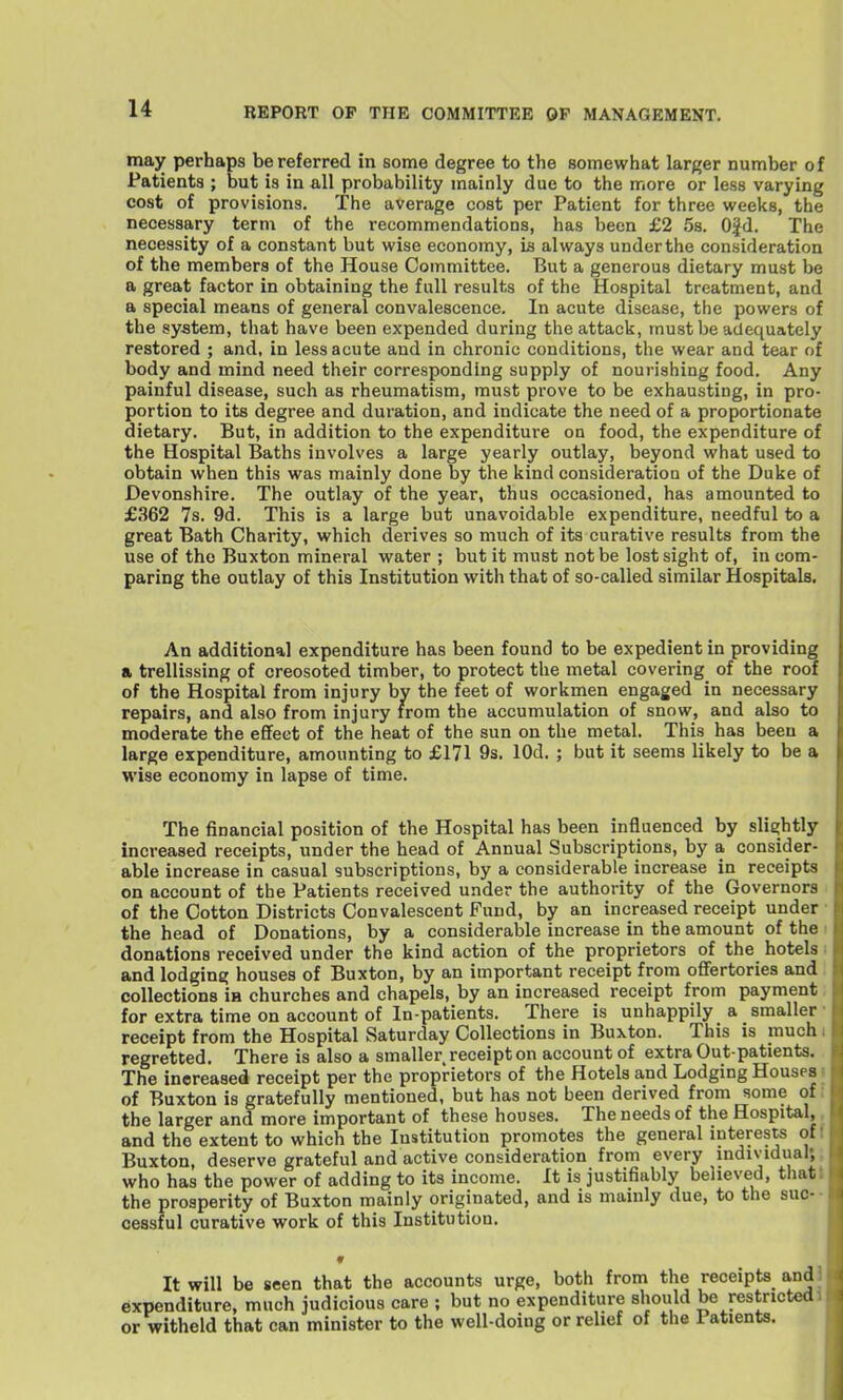 may perhaps be referred in some degree to the somewhat larger number of Patients ; but is in all probability mainly due to the more or less varying cost of provisions. The average cost per Patient for three weeks, the necessary term of the recommendations, has been £2 5s. 0|d. The necessity of a constant but wise economy, ia always under the consideration of the members of the House Committee, But a generous dietary must be a great factor in obtaining the full results of the Hospital treatment, and a special means of general convalescence. In acute disease, the powers of the system, that have been expended during the attack, must be adequately restored ; and, in less acute and in chronic conditions, the wear and tear of body and mind need their corresponding supply of nourishing food. Any painful disease, such as rheumatism, must prove to be exhausting, in pro- portion to its degree and duration, and indicate the need of a proportionate dietary. But, in addition to the expenditure on food, the expenditure of the Hospital Baths involves a large yearly outlay, beyond what used to obtain when this was mainly done by the kind consideration of the Duke of Devonshire. The outlay of the year, thus occasioned, has amounted to £362 7s. 9d. This is a large but unavoidable expenditure, needful to a great Bath Charity, which derives so much of its curative results from the use of the Buxton mineral water ; but it must not be lost sight of, in com- paring the outlay of this Institution witli that of so-called similar Hospitals. An additional expenditure has been found to be expedient in providing a trellissing of creosoted timber, to protect the metal covering of the roof of the Hospital from injury by the feet of workmen engaged in necessary repairs, and also from injury from the accumulation of snow, and also to moderate the efifeet of the heat of the sun on the metal. This has been a large expenditure, amounting to £171 9s. lOd. ; but it seems likely to be a wise economy in lapse of time. The financial position of the Hospital has been influenced by slightly increased receipts, under the head of Annual Subscriptions, by a consider- able increase in casual subscriptions, by a considerable increase in receipts on account of the Patients received under the authority of the Governors of the Cotton Districts Convalescent Fund, by an increased receipt under the head of Donations, by a considerable increase in the amount of the donations received under the kind action of the proprietors of the hotels i and lodging houses of Buxton, by an important receipt from ofifertories and : collections m churches and chapels, by an increased receipt from payment: for extra time on account of In-patients. There is unhappily a smaller • receipt from the Hospital Saturday Collections in Buxton. This is much i regretted. There is also a smaller receipt on account of extra Out patients. The increased receipt per the proprietors of the Hotels and Lodging Houses s of Buxton is gratefully mentioned, but has not been derived from some of; the larger and more important of these houses. The needs of the Hospital,, and the extent to which the Institution promotes the general interests off Buxton, deserve grateful and active consideration from every mdividual;; who has the power of adding to its income. It is justifiably believed, thatt the prosperity of Buxton mainly originated, and is mamly due, to the suc-- cessful curative work of this Institution. ♦ It will be seen that the accounts urge, both from the receipts andj expenditure, much judicious care ; but no expenditure should be restricted 1 or witheld that can minister to the well-doing or relief of the Patients.