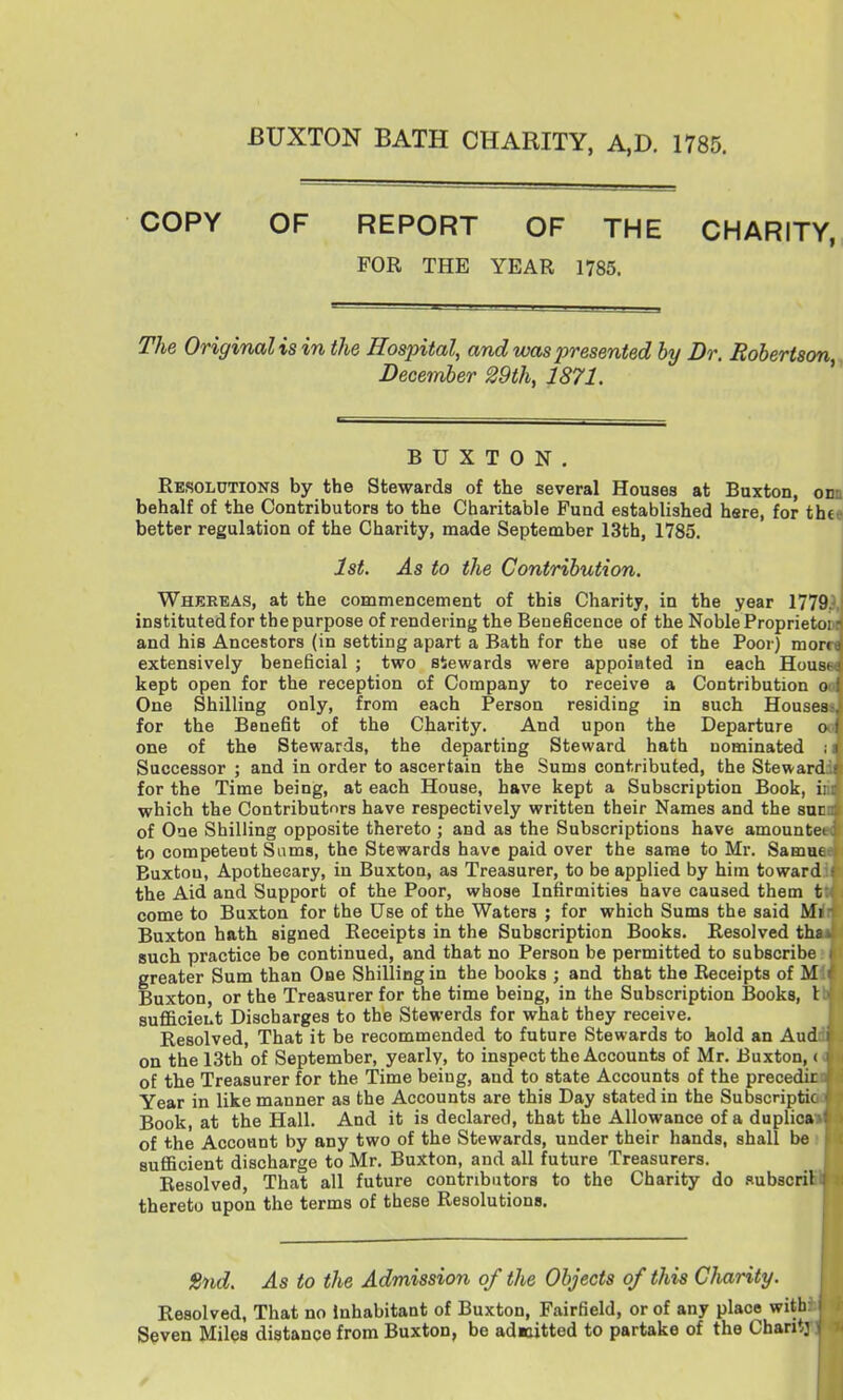 BUXTON BATH CHARITY, A,D. 1785. COPY OF REPORT OF THE CHARITY, FOR THE YEAR 1785. The Original is in the Hospital, and was presented by Dr. Robertson Deceinher 29th, 1871. BUXTON. Resolutions by the Stewards of the several Houses at Buxton, onn behalf of the Contributors to the Charitable Fund established hare, for th€9 better regulation of the Charity, made September 13th, 1785. j 1st. As to the Contribution. Whereas, at the commencement of this Charity, in the year 17793, instituted for the purpose of rendering the Beneficence of the Noble Proprietoni and his Ancestors (in setting apart a Bath for the use of the Poor) morn extensively beneficial ; two stewards were appointed in each Housa kept open for the reception of Company to receive a Contribution oa One Shilling only, from each Person residing in such Houses-, for the Benefit of the Charity. And upon the Departure o * one of the Stewards, the departing Steward hath nominated Successor ; and in order to ascertain the Sums contributed, the Steward for the Time being, at each House, have kept a Subscription Book, i which the Contributors have respectively written their Names and the sur of One Shilling opposite thereto ; and as the Subscriptions have amounte to competent Sams, the Stewards have paid over the same to Mr. Samue Buxton, Apothecary, in Buxton, as Treasurer, to be applied by him toward the Aid and Support of the Poor, whose Infirmities have caused them t come to Buxton for the Use of the Waters ; for which Sums the said Mi Buxton hath signed Receipts in the Subscription Books. Resolved ths such practice be continued, and that no Person be permitted to subscribe greater Sum than One Shilling in the books ; and that the Receipts of M Buxton, or the Treasurer for the time being, in the Subscription Books, 1 sufficieut Discharges to the Stewerds for what they receive. Resolved, That it be recommended to future Stewards to hold an Aud on the 13th of September, yearly, to inspect the Accounts of Mr. Buxton, < of the Treasurer for the Time being, and to state Accounts of the precedir Year in like manner as the Accounts are this Day stated in the Subscriptic Book, at the Hall. And it is declared, that the Allowance of a duplica of the Account by any two of the Stewards, under their hands, shall be sufficient discharge to Mr. Buxton, and all future Treasurers. Resolved, That all future contributors to the Charity do subscril thereto upon the terms of these Resolutions. 2nd. As to the Admission of the Objects of this Charity. Resolved, That no Inhabitant of Buxton, Fairfield, or of any place with: Seven Miles distance from Buxton, be admitted to partake of the Chantj I