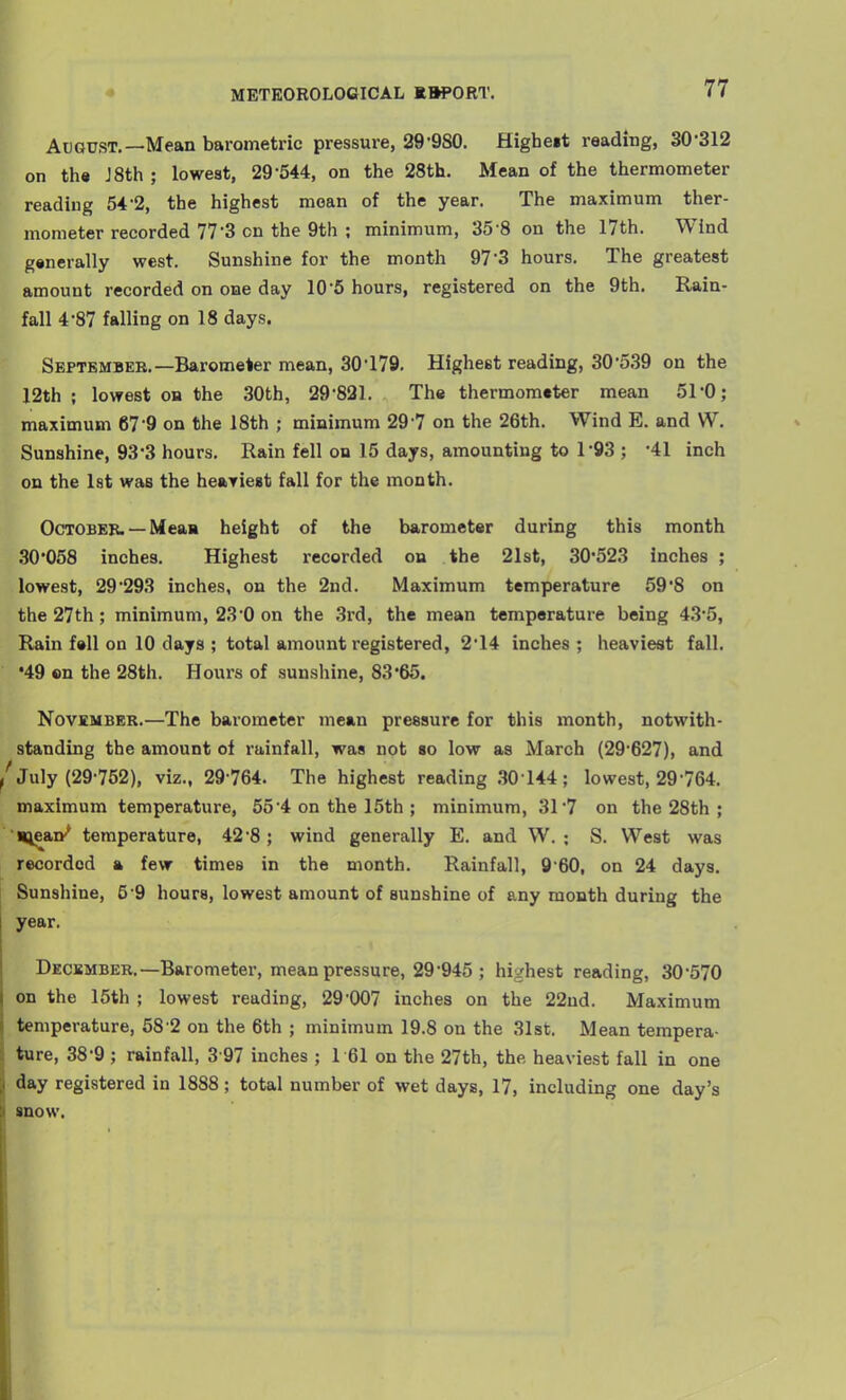 August.—Mean barometric pressure, 29'980. Higheit reading, 30-312 I th« J 8th ; lowest, 29-544, on the 28th. Mean of the thermometer reading 54-2, the highest mean of the year. The maximum ther- mometer recorded 77-3 on the 9th ; minimum, 35-8 on the 17th. Wind gsnerally west. Sunshine for the month 97*3 hours. The greatest amount recorded on one day 10-5 hours, registered on the 9th. Rain- fall 4-87 falling on 18 days. September.—Barometer mean, 30-179. Highest reading, 30-539 on the 12th ; lowest on the 30th, 29-821. The thermometer mean 51-0; maximum 67-9 on the 18th ; minimum 29 7 on the 26th. Wind E. and W. Sunshine, 93*3 hours. Rain fell on 15 days, amounting to 1-93 ; -41 inch on the Ist was the heaTiest fall for the month. OcTOBEE. —Meaa height of the barometer during this month 30*058 inches. Highest recorded on the 21st, 30*523 inches ; lowest, 29-293 inches, on the 2nd. Maximum temperature 59-8 on the 27th ; minimum, 23'0 on the 3rd, the mean temperature being 43-5, Rain fell on 10 days ; total amount registered, 2-14 inches; heaviest fall. •49 en the 28th. Hours of sunshine, 83*65. November.—The barometer mean pressure for this month, notwith- standing the amount of rainfall, was not so low as March (29-627), and ' July (29-752), viz., 29-764. The highest reading .30144; lowest, 29-764. maximum temperature, 55-4 on the 15th ; minimum, 31-7 on the 28th ; •*iea»* temperature, 42-8; wind generally E. and W. ; S. West was recorded a few times in the month. Rainfall, 9'60, on 24 days. Sunshine, 5 9 hours, lowest amount of sunshine of any month during the year. Deckmber.—Barometer, mean pressure, 29-945 ; highest reading, 30-570 on the 15th ; lowest reading, 29-007 inches on the 22ud. Maximum temperature, 58 2 on the 6th ; minimum 19.8 on the 31st. Mean tempera- ture, 38-9 ; rainfall, 3 97 inches ; 1 61 on the 27th, the, heaviest fall in one day registered in 1888 ; total number of wet days, 17, including one day's snow.