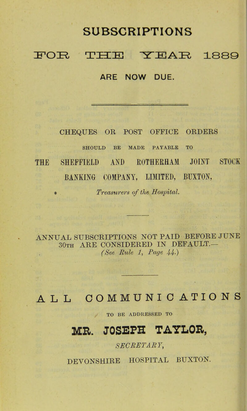 SUBSCRIPTIONS 'B'OTl TSIE YEAI^ 1889 ARE NOW DUE. CHEQUES OR POST OFFICE ORDERS SHOULD BE MADE PAYABLE TO THE SHEFFIELD AND ROTHERHAM JOINT STOCK BANKING (COMPANY, LIMITED, BUXTON, « Treasurers of the Hosjntal. ANNUAL SUBSCRIPTIONS NOT PAID BEFORE JUNE 30th are CONSIDERED IN DEFAULT.— (See Rule 1, Page ^4.) ALL COMMUNICATIONS TO BE ADDRESSED TO MR. JOSEPH TAYLOR, SECRETARY, DEVONSHIRE HOSPITAL BUXTON.