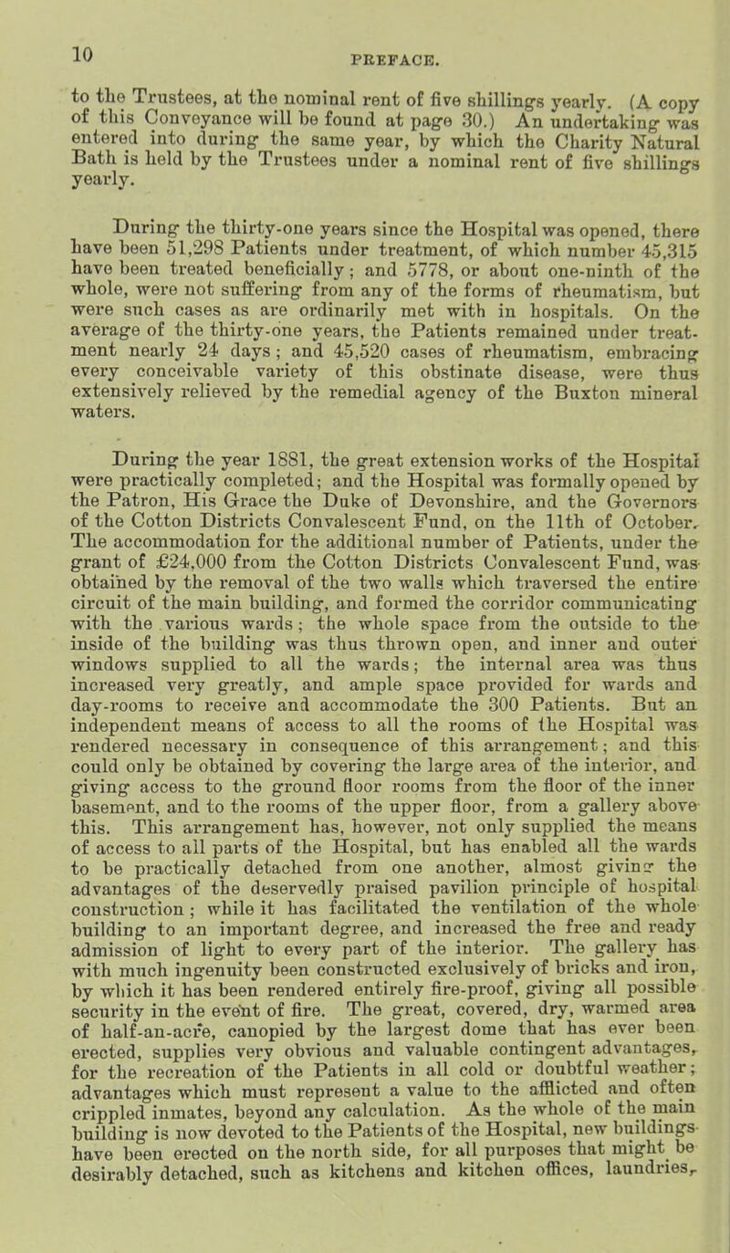 PEEPACB. to the Trustees, at the nominal rent of five sliilling-s yearly. (A copy of this Conveyance will be found at pag-e 30.) An undertaking- was entered into during- the same year, by which the Charity Natural Bath is held by the Trustees under a nominal rent of five shillings yearly. During the thirty-one years since the Hospital was opened, there have been 51,298 Patients under treatment, of which number 4.5,315 have been treated beneficially; and 5778, or about one-ninth of the whole, were not suffering from any of the forms of rheumatism, but were such cases as are ordinarily met with in hospitals. On the average of the thirty-one years, the Patients remained under treat- ment nearly 24 days ; and 45,520 cases of rheumatism, embracing every conceivable variety of this obstinate disease, were thus extensively relieved by the remedial agency of the Buxton mineral waters. During the year 1881, the great extension works of the Hospital were practically completed; and the Hospital was formally opened by the Patron, His Grace the Duke of Devonshire, and the Governors of the Cotton Districts Convalescent Fund, on the 11th of October^ The accommodation for the additional number of Patients, under th& grant of £24,000 from the Cotton Districts Convalescent Fund, was- obtained by the removal of the two walls which traversed the entire circuit of the main building, and formed the corridor communicating with the various wards; the whole space from the outside to the inside of the building was thus thrown open, and inner and outer windows supplied to all the wards; the internal area was thus increased very greatly, and ample space provided for wards and day-rooms to receive and accommodate the 300 Patients. But an independent means of access to all the rooms of the Hospital was rendered necessary in consequence of this arrangement; and this could only be obtained by covering the large area of the interior, and giving access to the ground floor i-ooms from the floor of the inner basement, and to the rooms of the upper floor, from a gallery above this. This arrangement has, however, not only supplied the means of access to ail parts of the Hospital, but has enabled all the wards to be practically detached from one another, almost givincr the advantages of the deservedly praised pavilion principle of hospital construction ; while it has facilitated the ventilation of the whole building to an important degree, and increased the free and ready admission of light to every part of the interior. The gallery has with much ingenuity been constructed exclusively of bricks and iron, by which it has been rendered entirely fire-proof, giving all possible security in the event of fire. The great, covered, dry, warmed area of half-an-acre, canopied by the largest dome that has ever been erected, supplies very obvious and valuable contingent advantages, for the recreation of the Patients in all cold or doubtful weather; advantages which must represent a value to the afflicted and often crippled inmates, beyond any calculation. As the whole of the main building is now devoted to the Patients of the Hospital, new buildings have been erected on the north side, for all purposes that might be desirably detached, such as kitchens and kitchen offices, laundries ^