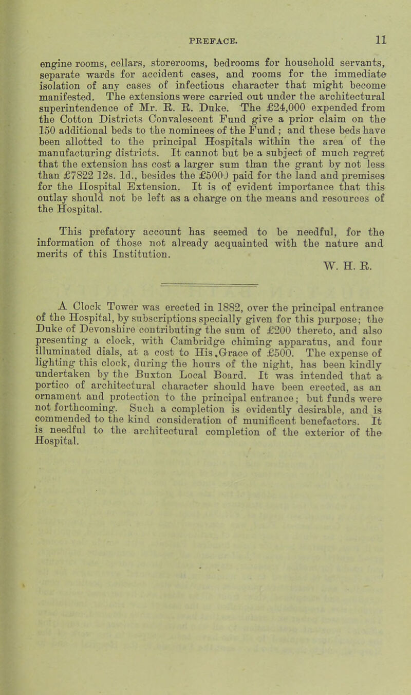 engine rooms, cellars, storerooms, bedrooms for houseliold servants, separate wards for accident cases, and rooms for the immediate isolation of any cases of infectious character that might become manifested. The extensions were carried out under the architectural superintendence of Mr. R. R. Duke. The £24,000 expended from the Cotton Districts Convalescent Fund give a prior claim on the 150 additional beds to the nominees of the Fund ; and these beds have been allotted to the principal Hospitals within the area of the manufacturing districts. It cannot but be a subject of much regret that the extension has cost a larger sum than the grant by not less than £7822 ]2s. Id., besides the £500 J paid for the land and premises for the Uospital Extension. It is of evident importance that this outlay should not be left as a charge on the means and resources of the Hospital. This prefatory account has seemed to be needful, for the information of those not already acquainted with the nature and merits of this Institution. W. H. R. A Clock Tower was erected in 1882, over the principal entrance of the Hospital, by subscriptions specially given for this purpose; the Duke of Devonshire contributing the sum of £200 thereto, and also presenting a clock, with Cambridge chiming apparatus, and four illuminated dials, at a cost to His,Grace of £500. The expense of lighting this clock, during the hours of the night, has been kindly- undertaken by the Buxton Local Board. It was intended that a portico of architectural character should have been erected, as an ornament and protection to the principal entrance; but funds were not forthcoming. Such a completion is evidently desirable, and is commended to the kind consideration of munificent benefactors. It is needful to the architectural completion of the exterior of the Hospital.