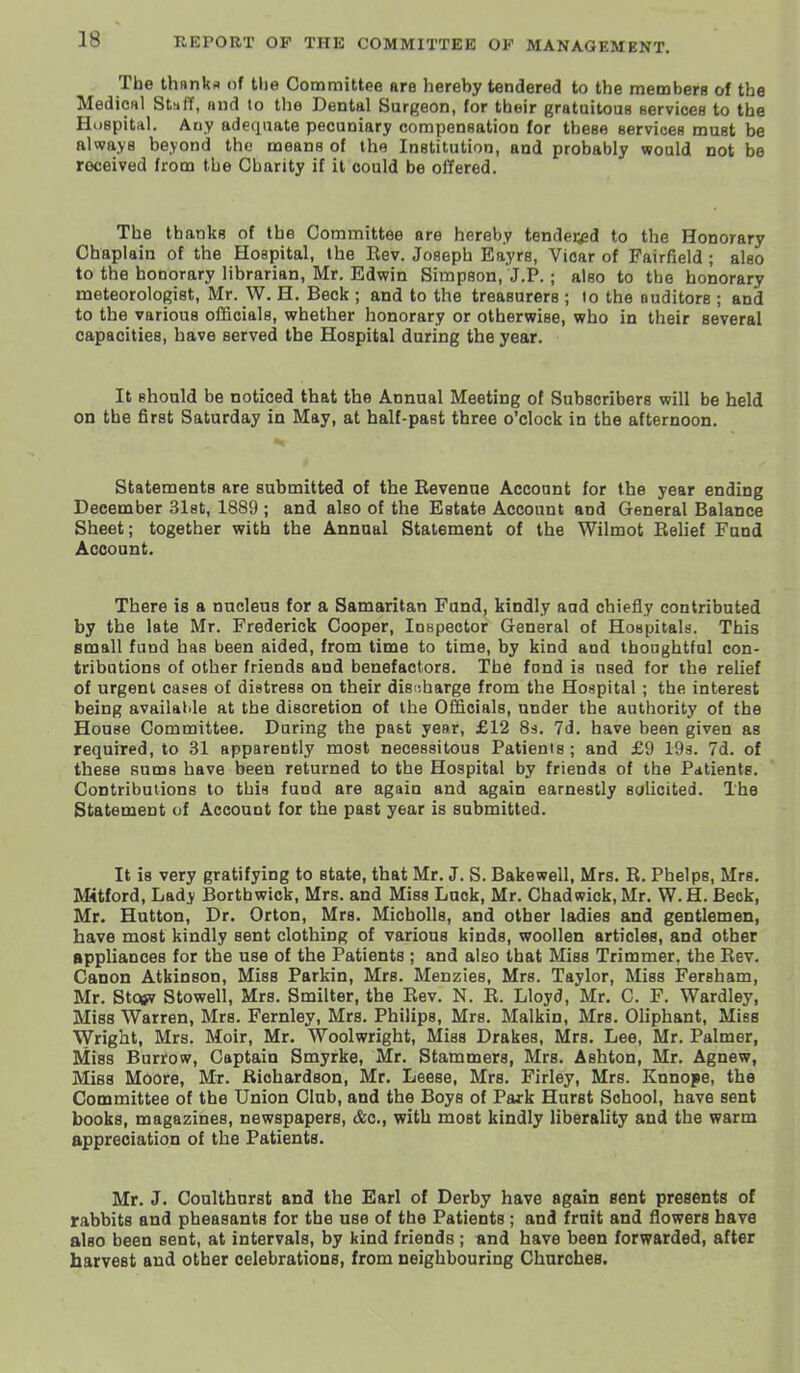 The thanks of tlie Committee are hereby tendered to the raemberB of the Medic«l Stiiff, mid to tlie Dental Surgeon, for their gratuitous services to the Huspital. Auy adequate pecuniary compensation for these services must be always beyond the means of the Institution, and probably would not be received from the Charity if it could be offered. The thanks of the Committee are hereby tendespd to the Honorary Chaplain of the Hospital, the Rev. Joseph Eayrs, Vicar of Fairfield ; also to the honorary librarian, Mr. Edwin Simpson, J.P. ; also to the honorary meteorologist, Mr. W. H. Beck ; and to the treasurers ; lo the auditors ; and to the various officials, whether honorary or otherwise, who in their several capacities, have served the Hospital during the year. It should be noticed that the Annual Meeting of Subscribers will be held on the first Saturday in May, at half-past three o'clock in the afternoon. Statements are submitted of the Revenue Account for the year ending December Slst, 1889 ; and also of the Estate Account and General Balance Sheet; together with the Annual Statement of the Wilmot Rehef Fund Account. There is a nucleus for a Samaritan Fund, kindly aad chiefly contributed by the late Mr. Frederick Cooper, Inspector General of Hospitals. This small fund has been aided, from time to time, by kind and thoughtful con- tributions of other friends and benefactors. The fond is used for the relief of urgent cases of distress on their discharge from the Hospital; the interest being available at the discretion of the Officials, under the authority of the House Committee. During the past year, £12 83. 7d. have been given as required, to 31 apparently most necessitous Patients ; and £9 193. 7d. of these Bums have been returned to the Hospital by friends of the Patients. Contributions to this fund are again and again earnestly solicited. The Statement of Account for the past year is submitted. It is very gratifying to state, that Mr. J. S. Bakewell, Mrs. R. Phelps, Mrs. Mitford, Lady Borthwick, Mrs. and Miss Luck, Mr. Chad wick, Mr. W. H. Beck, Mr. Hutton, Dr. Orton, Mrs. Micbolls, and other ladies and gentlemen, have most kindly sent clothing of various kinds, woollen articles, and other appliances for the use of the Patients ; and also that Miss Trimmer, the Rev. Canon Atkinson, Miss Parkin, Mrs. Menzies, Mrs. Taylor, Miss Fersham, Mr. Stotfv Stowell, Mrs. Smilter, the Rev. N. R. Lloyd, Mr. C. F. Wardley, Miss Warren, Mrs. Fernley, Mrs. Philips, Mrs. Malkin, Mrs. Oliphant, Miss Wright, Mrs. Moir, Mr. Woolwright, Miss Drakes, Mrs. Lee, Mr. Palmer, Miss Burrow, Captain Smyrke, Mr. Stammers, Mrs. Ashton, Mr. Agnew, Miss Moore, Mr. Richardson, Mr. Leese, Mrs. Firley, Mrs. Knnope, the Committee of the Union Club, and the Boys of Park Hurst School, have sent books, magazines, newspapers, &c., with most kindly liberality and the warm appreciation of the Patients. Mr. J. Coulthnrst and the Earl of Derby have again sent presents of rabbits and pheasants for the use of the Patients; and fruit and flowers have also been sent, at intervals, by kind friends ; and have been forwarded, after harvest and other celebrations, from neighbouring Churches.