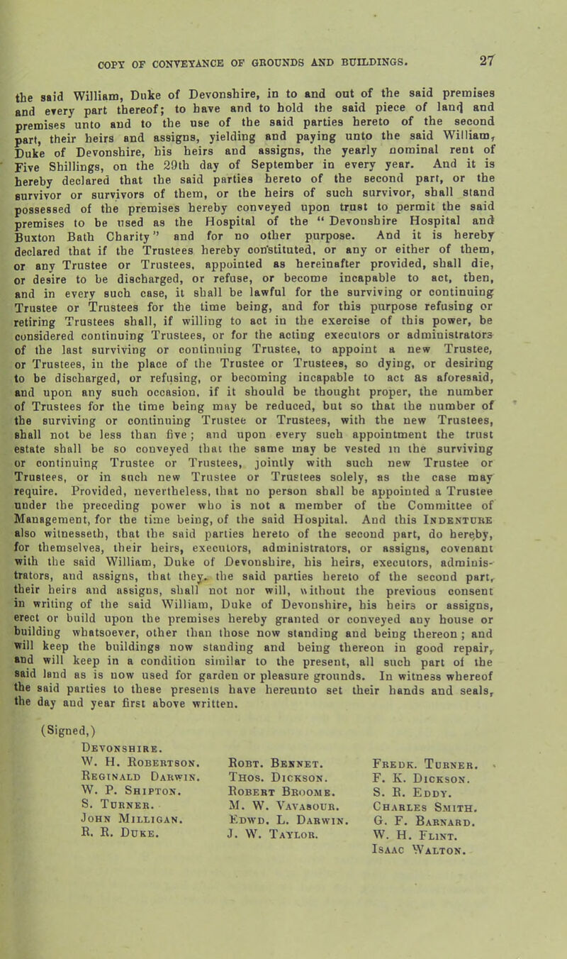 2r the said William, Duke of Devonshire, in to and out of the said premises and etery part thereof; to have and to hold the said piece of lan(] and premises unto and to the use of the said parties hereto of the second part, their heirs and assigns, yielding and paying unto the said William, Duke of Devonshire, his heirs and assigns, the yearly nominal rent of Five Shillings, on the 29th day of September in every year. And it is hereby declared that the said parties hereto of the second part, or the survivor or survivors of them, or the heirs of such survivor, shall stand possessed of the premises hereby conveyed upon trust to permit the said premises to be tised as the Hospital of the  Devonshire Hospital and Buxton Bath Charity and for no other purpose. And it is hereby declared that if the Trustees hereby oon'stituted. or any or either of them, or any Trustee or Trustees, appointed as hereinafter provided, shall die, or desire to be discharged, or refuse, or become incapable to act, then, and in every such case, it shall be lawful for the surviving or continuing Trustee or Trustees for the time being, and for this purpose refusing or retiring Trustees shall, if willing to act in the exercise of this power, be considered continuing Trustees, or for the acting executors or administrators of the last surviving or continuing Trustee, to appoint a new Trustee, or Trustees, iu the place of the Trustee or Trustees, so dying, or desiring to be discharged, or refusing, or becoming incapable to act as aforesaid, and upon any such occasion, if it should be thought proper, the number of Trustees for the time being may be reduced, but so that the number of the surviving or continuing Trustee or Trustees, with the new Trustees, shall not be less than five; and upon every such appointment the trust estate shall be so conveyed that the same may be vested in the surviving or continuing Trustee or Trustees, jointly with such new Trustee or Trustees, or in such new Trustee or Trustees solely, as the case may require. Provided, nevertheless, that no person shall be appointed a Trustee under the preceding power who is not a member of the Committee of Management, for the time being, of the said Hospital. And this Indentuke also wilnesseth, that the said parties hereto of the second part, do here.by, for themselves, their heirs, executors, administrators, or assigns, covenant with the said William, Duke of Devonshire, his heirs, executors, adminis- trators, and assigns, that they, the said parties hereto of the second part, their heirs and assigns, shall not nor will, without the previous consent in writing of the said William, Duke of Devonshire, his heirs or assigns, erect or build upon the premises hereby granted or conveyed any house or building whatsoever, other than those now standing and being thereon ; and will keep the buildings now standing and being thereon in good repair, and will keep in a condition similar to the present, all such part ol the said land as is now used for garden or pleasure grounds. In witness whereof the said parties to these presents have hereunto set their hands and seals, the day and year first above written. (Signed,) Devonshire. W. H. Robertson. Robt. Beknet. Fredk. Turner. - Reginald Darwin. Thos. Dickson. F. K. Dickson. W. P. Shipton. Robert Broome. S. R. Eody. S. Tdrner. M. W. Vavasour. Charles Smith. John Milligan. Edwd. L. Darwin. G. F. Barnard. R. R. Ddke. J. W. Taylor. W. H. Flint. Isaac Walton.