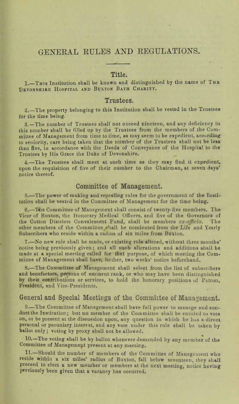 GENEEAL EULES AND EEGULATIONS. Title. 1. —Thi3 Institution shall be known and distinguished by the name of Thb Cbvonshibe Hospital and Buxton Bath Charity. Trustees. 2. —The property belonging to this Institution shall be vested in the Trustees for the time being. 3. —The number of Trustees shall not exceed nineteen, and any deBciency in this number shall be filled up by the Trustees from the members of the Com- mittee of Management from time to time, as may seem to be expedient, according to seniority, care being taken that the number of the Trustees shall not be less than five, in accordance with the Deeds of Conveyance of the Hospital to the Trustees by His Grace the Duke of Devonshire. 4. —The Trustees shall meet at such time as they may find it expedient, upon the requisition of five of their number to the Chairman, at seven days' notice thereof. Committee of Management. T).—The power of making and repealing lules for the government of the Insti- tution shall be vested in the Committee of Management for the time being. 6. —Wie Committee of Manngenient shall consist of twenty-five members. Tiie Vicar of Buxton, the Honorary Medical Officers, and five of the Governors of the Cotton Districts Convalescent Fund, shall be members ex-qfflcio. The other members of the Committee .p'lall be nominated from the Life and Yearly Subscribers who reside within a radius of six miles from Buxton. 7. —No new rule shall be made, or existing rule altered, without three months' notice being previously given; and all such alterations and additions shall be made at a special meeting called for that purpose, of which meeting the Com- mittee of Management shall have-, farther, two weeks' notice beforehand. 8. —The Committee of Management shall select from the list of subscribers and benefactors, persons of eminent rank, or who may have been distinguished by theii contributions or services, to hold the honorary positions of Putrou, President, and Vice-Presidents. General and Special Meeticgs of ttie Commiitee of Management. 9—The Committee of Management shall have full power to manage and con- duct the Institution; but no member of the Commiitee sliall be eniiiled to vole on, or be present at the discussion upon, any question in which he has a <lirect personal or pecuniary interest, and any vole under this rule shall be laken by ballot only; voting by proxy shall not be allowed. 10. —The voting shall be by ballot whenever demanded by any member of the Committee of Managemejit present at any meeiing. 11. —Should the number of members of the Committee of Management who reside within a six miles' radius of Buxton, fall below seventeen, they shall proceed to elect a new member or members at the next meeiing, notice having previously been given that a vacancy has occurred.