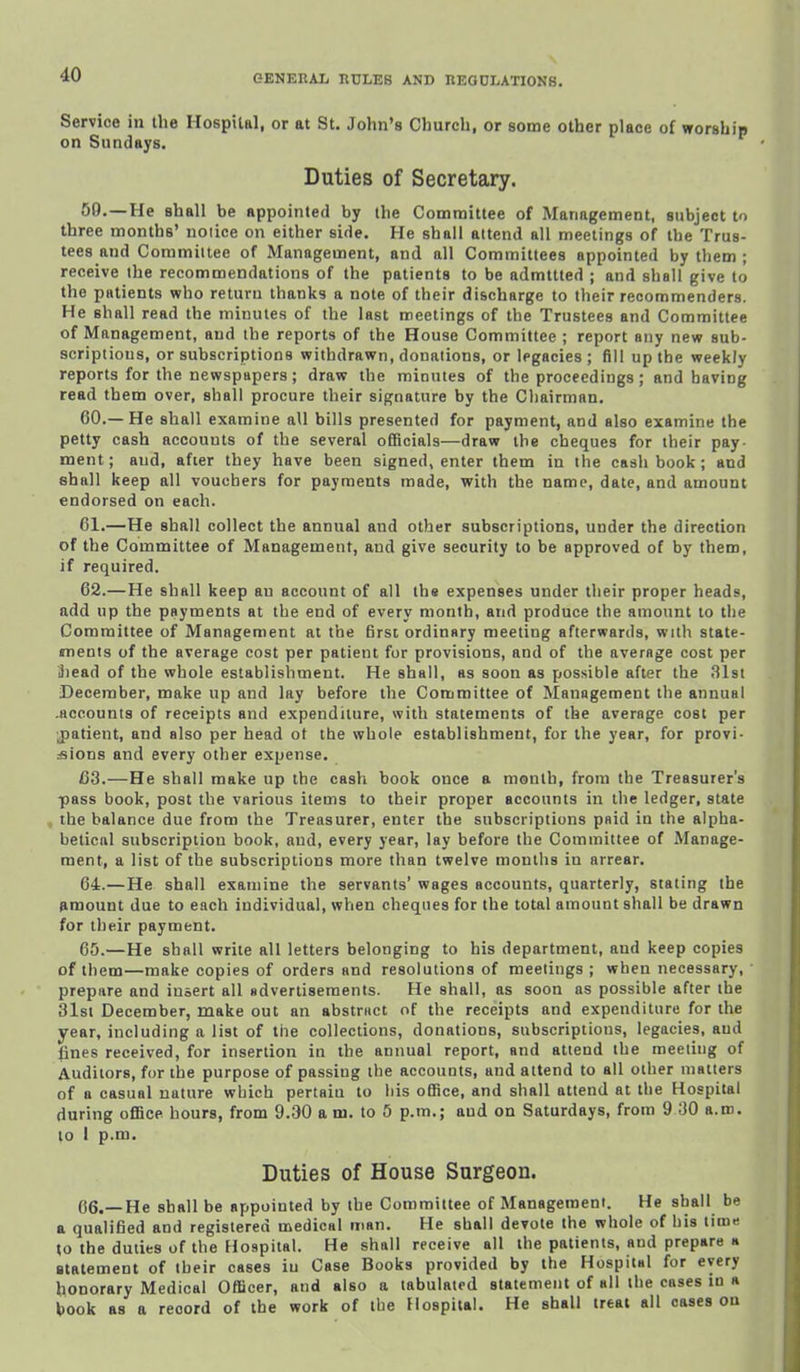 Service in the Hospital, or at St. John's Church, or some other place of worship on Sundays. Duties of Secretary. 50.—He shall be appointed by the Committee of Management, subject to three months' noiice on either side. He shall attend all meetings of the Trus- tees and Committee of Management, and all Committees appointed by them ; receive the recommetadations of the patients to be admttted ; and shall give to the patients who return thanks a note of their discharge to their reoommenders. He shall read the minutes of the last meetings of the Trustees and Committee of Management, and the reports of the House Committee ; report any new sub- scriptions, or subscriptions withdrawn, donations, or legacies ; fill up the weekly reports for the newspapers; draw the minutes of the proceedings; and having read them over, shall procure their signature by the Chairman. 60. —He shall examine all bills presented for payment, and also examine the petty cash accouuts of the several officials—draw the cheques for their pay- ment; aud, after they have been signed, enter them in the cash book; and shall keep all vouchers for payments made, with the name, date, and amount endorsed on each. 61. —He shall collect the annual and other subscriptions, under the direction of the Committee of Management, and give security to be approved of by them, if required. 62. —He shall keep au account of all the expenses under their proper heads, add up the payments at the end of every month, and produce the amount to the Committee of Management at the 6rsc ordinary meeting afterwards, with state- ments of the average cost per patient for provisions, and of the average cost per Siead of the whole establishment. He shall, as soon as possible after the Slsi December, make up and lay before the Committee of Management the annual .accounts of receipts and expenditure, with statements of the average cost per ■j)atient, and also per head ot the whole establishment, for the year, for provi- :sions and every other expense. C3.—He shall make up the cash book once a month, from the Treasurer's pass book, post the various items to their proper accounts in the ledger, state the balance due from the Treasurer, enter the subscriptions pflid in the alpha- betical subscription book, and, every year, lay before the Committee of Manage- ment, a list of the subscriptions more than twelve mouths in arrear. 64. —He shall examine the servants' wages accounts, quarterly, staling the amount due to each individual, when cheques for the total amount shall be drawn for their payment. 65. —He shall write all letters belonging to his department, aud keep copies of them—make copies of orders and resolutions of meetings ; when necessary, prepare and insert all sdvertisements. He shall, as soon as possible after the 31st December, make out an abstriict of the receipts and expenditure for the year, including a list of the collections, donations, subscriptions, legacies, aud fines received, for insertion in the annual report, and attend the meeting of Auditors, for the purpose of passing the accounts, and attend to all other matters of a casual nature which pertaiu to his office, and shall attend at the Hospital during office hours, from 9.30 a m. to 5 p.m.; aud on Saturdays, from 9 30 a.m. to 1 p.m. Duties of House Surgeon. 06.—He shall be appointed by the Committee of Management. He shall be a qualified and registered medical man. He shall devote the whole of his tim« to the duties of the Hospital. He shall receive all the patients, and prepare h statement of their cases iu Case Books provided by the Hospital for every honorary Medical Officer, and also a tabulated statement of all the cases in a book as a record of the work of the Hospital. He shall treat all eases on