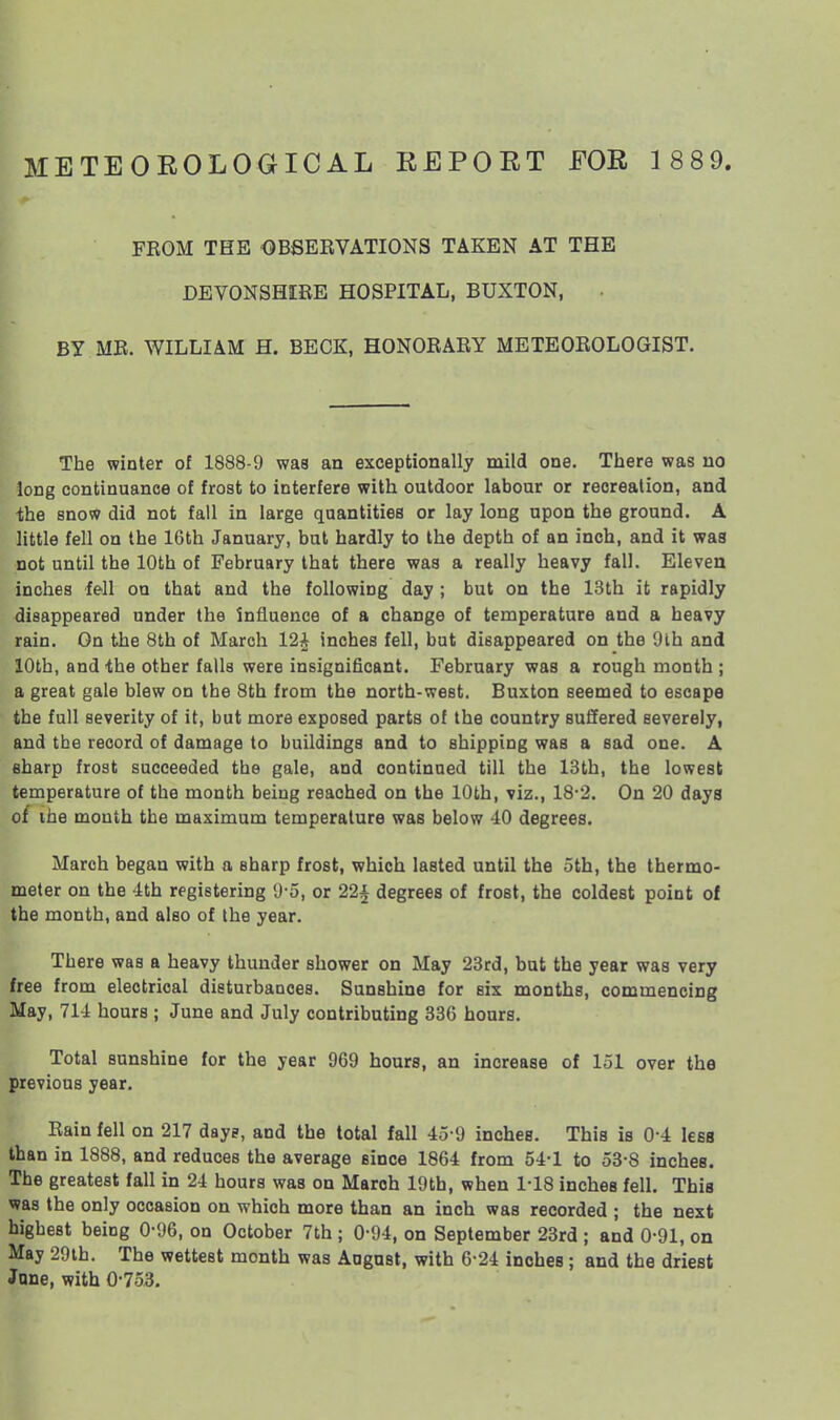 METEOEOLOGICAL EEPORT FOR 1 889. FROM THE OBSERVATIONS TAKEN AT THE DEVONSHIRE HOSPITAL, BUXTON, BY MR. WILLIAM H. BECK, HONORARY METEOROLOGIST. The winter of 1888-9 was an exceptionally mild one. There was no long continuance of frost to interfere with outdoor labour or recreation, and -the snow did not fall in large quantities or lay long upon the ground. A little fell on the 16th January, but hardly to the depth of an inch, and it was not until the 10th of February that there was a really heavy fall. Eleven inches fell on that and the following day ; but on the 13th it rapidly disappeared under the influence of a change of temperature and a heavy rain. On the 8th of March 12^ inches fell, but disappeared on the 9lh and 10th, and the other falls were insignificant. February was a rough month ; a great gale blew on the 8th from the north-west. Buxton seemed to escape the full severity of it, but more exposed parts of the country suffered severely, and the record of damage to buildings and to shipping was a sad one. A sharp frost succeeded the gale, and continued till the 13th, the lowest temperature of the month being reached on the 10th, viz., 18-2. On 20 days of ihe mouth the maximum temperature was below 40 degrees. March began with a sharp frost, which lasted until the oth, the thermo- meter on the 4th registering 'J-5, or 22^ degrees of frost, the coldest point of the month, and also of the year. There was a heavy thunder shower on May 23rd, but the year was very free from electrical disturbances. Sunshine for six months, commencing May, 714 hours ; June and July contributing 336 hours. Total sunshine for the year 969 hours, an increase of 151 over the previous year. Rain fell on 217 day?, and the total fall 45-9 inches. This is 0-4 less than in 1888, and reduces the average since 1864 from 54-1 to 53-8 inches. The greatest fall in 24 hours was on March 19th, when 1-18 inches fell. This was the only occasion on which more than an inch was recorded ; the next highest being 0-96, on October 7th; 0-94, on September 23rd ; and 0-91, on May 29lh. The wettest month was Angast, with 6-24 inches; and the driest June, with 0-753.