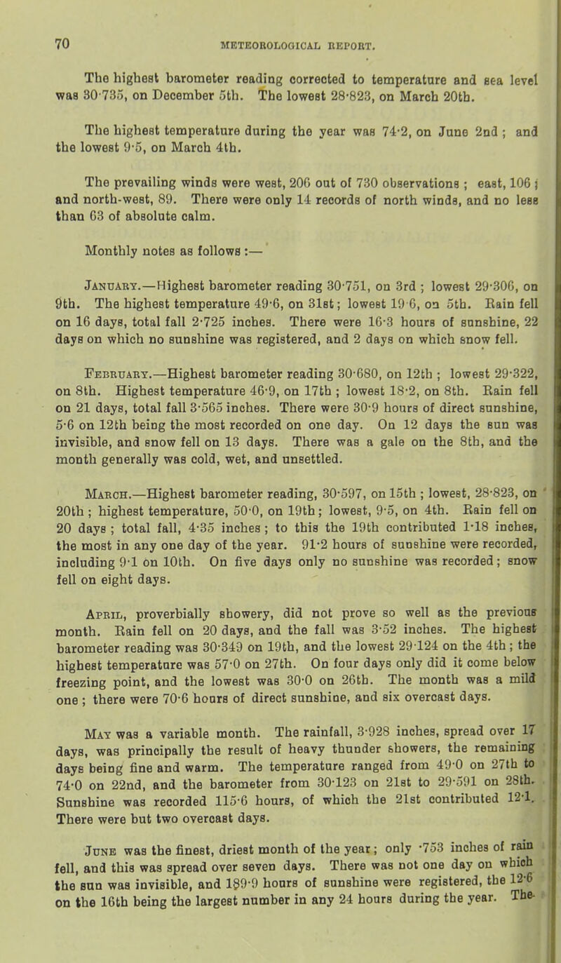 The highest barometer reading corrected to temperature and eea level was 30-735, on December 5th. The lowest 28-823, on March 20tb. The highest temperature during the year was 74'2, on June 2nd ; and the lowest 9-5, on March 4lb. The prevailing winds were west, 200 out of 730 observations ; east, 106 ; and north-west, 89. There were only 14 records of north winds, and no less than G8 of absolute calm. Monthly notes as follows :— Januaby.—Highest barometer reading 30-751, on 3rd ; lowest 29-30G, on 9th. The highest temperature 49-6, on 31st; lowest 19 G, on 5th. Eain fell on 16 days, total fall 2-725 inches. There were 16 3 hours of sunshine, 22 days on which no sunshine was registered, and 2 days on which snow fell. Febeuabt.—Highest barometer reading 30-680, on 12th ; lowest 29-322, on 8th. Highest temperature 46-9, on 17th ; lowest 18-2, on 8th. Eain fell on 21 days, total fall 3-565 inches. There were 30-9 hours of direct sunshine, 5-6 on 12th being the most recorded on one day. On 12 days the sun was invisible, and snow fell on 13 days. There was a gale on the 8th, and the month generally was cold, wet, and unsettled. Maech.—Highest barometer reading, 30-597, on 15th ; lowest, 28-828, on ' 20th ; highest temperature, 50-0, on 19th; lowest, 9-5, on 4th. Eain fell on 20 days ; total fall, 4-35 inches ; to this the 19th contributed 1-18 inches, the most in any one day of the year. 91-2 hours of sunshine were recorded, including 9-1 on 10th. On five days only no sunshine was recorded; snow fell on eight days. Apeil, proverbially showery, did not prove so well as the previous month. Eain fell on 20 days, and the fall was 3-52 inches. The highest barometer reading was 30-349 on 19th, and the lowest 29 124 on the 4th; the highest temperature was 57-0 on 27th. On four days only did it come below freezing point, and the lowest was 30-0 on 26th. The month was a mild one ; there were 70-6 hoars of direct sunshine, and six overcast days. MkY was a variable month. The rainfall, 3-928 inches, spread over 17 days, was principally the result of heavy thunder showers, the remaining days being fine and warm. The temperature ranged from 49 0 on 27th to 74-0 on 22nd, and the barometer from 30-123 on 21st to 29-591 on 28th. Sunshine was recorded 115-6 hours, of which the 21st contributed 12-1. There were but two overcast days. June was the finest, driest month of the year; only -753 inches of rain fell, and this was spread over seven days. There was not one day on wbioh the Bun was invisible, and 199 9 hours of sunshine were registered, the 12-6 on the 16th being the largest number in any 24 hoars daring the year. The- i