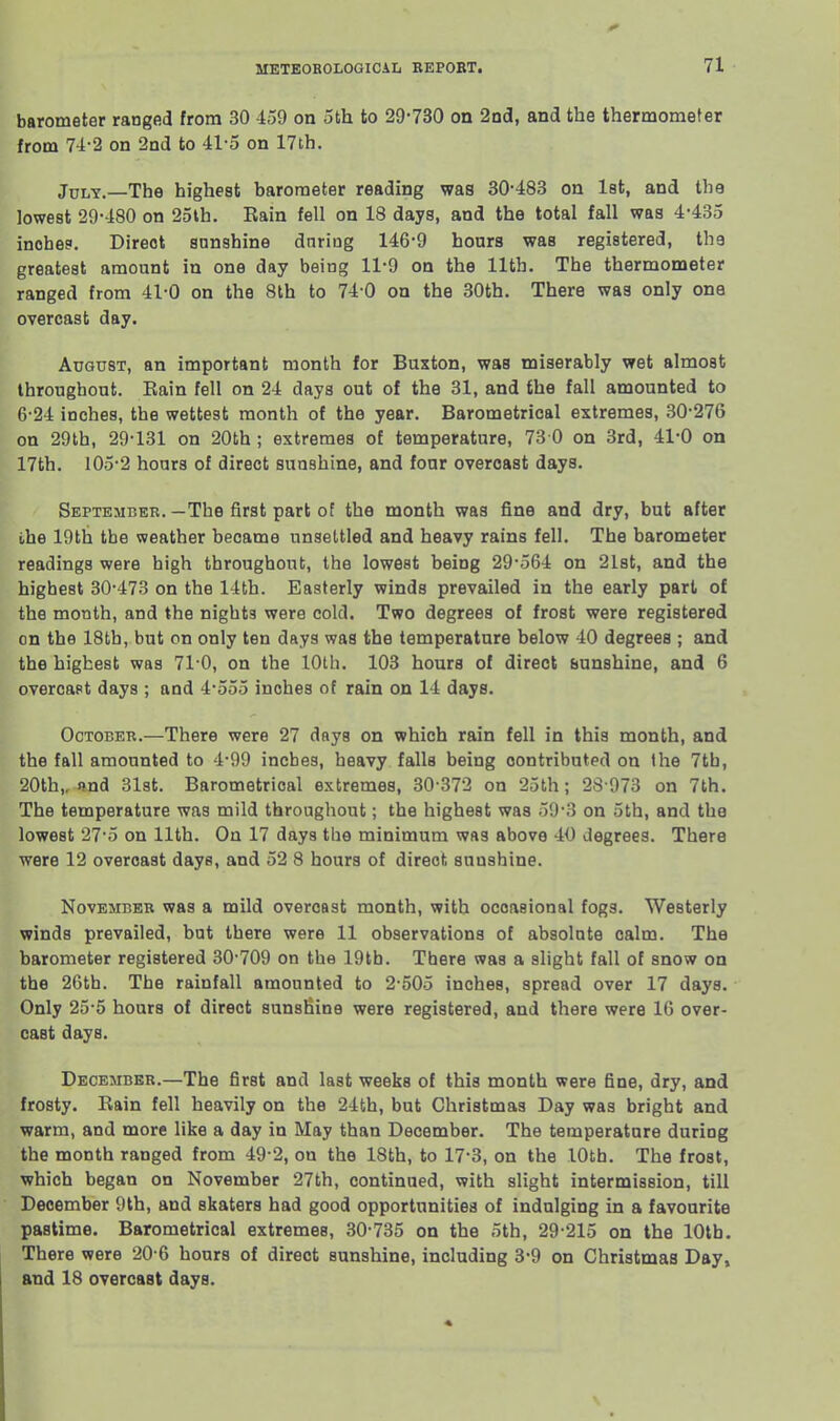 barometer ranged from 30 459 on 5th to 29-730 on 2nd, and the thermometer from 74-2 on 2nd to 41-5 on 17th. July.—The highest barometer reading was 30-483 on 1st, and the lowest 29-480 on 25lh. Rain fell on 18 days, and the total fall was 4-435 inobe?. Direct sunshine dnriog 146-9 hours was registered, the greatest amount in one day being 11-9 on the 11th. The thermometer ranged from 41-0 on the 8th to 74 0 on the 30th. There was only one overcast day. August, an important month for Buxton, was miserably wet almost throughout. Rain fell on 24 days out of the 31, and the fall amounted to 6-24 inches, the wettest month of the year. Barometrical extremes, 30-276 on 29th, 29-131 on 20th; extremes of temperature, 73 0 on 3rd, 41*0 on 17th. 105-2 hours of direct sunshine, and four overcast days. September.—The first part of the month was fine and dry, but after the 19th tbe weather became unsettled and heavy rains fell. The barometer readings were high throughout, the lowest being 29-564 on 21st, and the highest 30-473 on the 14th. Easterly winds prevailed in the early part of the month, and the nights were cold. Two degrees of frost were registered on the 18tb, but on only ten days was the temperature below 40 degrees ; and the highest was 71-0, on the 10th. 103 hours of direct bunshine, and 6 overcast days ; and 4-555 inches of rain on 14 days. October.—There were 27 days on which rain fell in this month, and the fall amounted to 4-99 inches, heavy falls being contributed on the 7th, 20th,. and 31st. Barometrical extremes, 30-372 on 25th; 28 973 on 7th. The temperature was mild throughout; the highest was 59-3 on 5th, and the lowest 27-5 on 11th. On 17 days the minimum was above 40 degrees. There were 12 overcast days, and 52 8 hours of direct sunshine. November was a mild overcast month, with occasional fogs. Westerly winds prevailed, but there were 11 observations of absolute calm. The barometer registered 30-709 on the 19tb. There was a slight fall of snow on the 26th. The rainfall amounted to 2-505 inches, spread over 17 days. Only 25-5 hours of direct sunshine were registered, and there were 16 over- cast days. December.—The first and last weeks of this month were fine, dry, and frosty. Rain fell heavily on the 24fch, but Christmas Day was bright and warm, and more like a day in May than December. The temperature during the month ranged from 49 2, on the 18th, to 17-3, on the 10th. The frost, which began on November 27th, continued, with slight intermission, till December 9th, and skaters had good opportunities of indulging in a favourite pastime. Barometrical extremes, 30-735 on the 5th, 29-215 on the 10th. There were 20 6 hours of direct sunshine, including 3-9 on Christmas Day, and 18 overcast days.