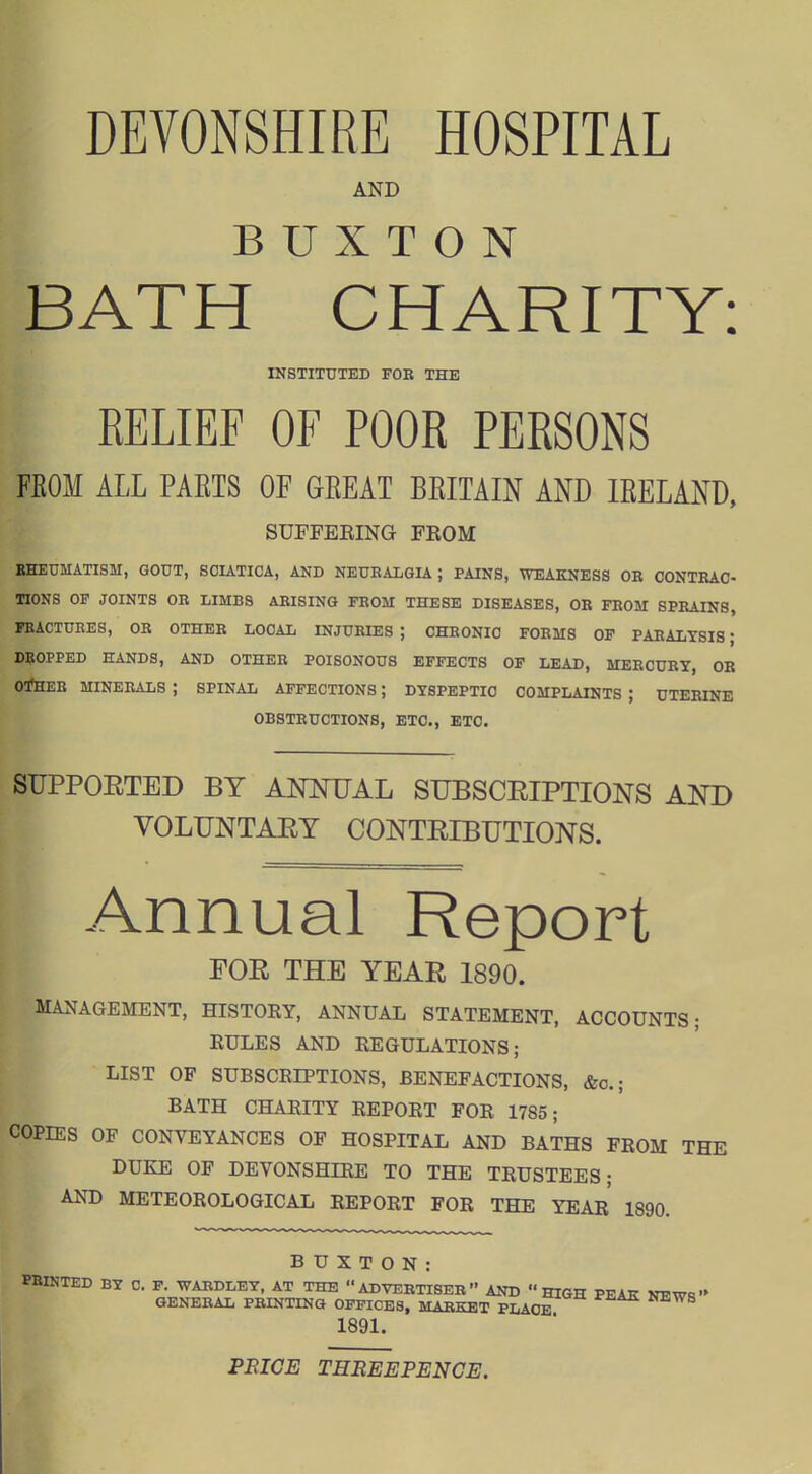 DEVONSHIRE HOSPITAL AND BUXTON BATH CHARITY: INSTITUTED FOB THE RELIEF OF POOR PERSONS FKOM ALL PARTS OF GREAT BRITAIN AND IRELAND, SUFFBEING FEOM EHEUMATISM, GOUT, SOUTICA, AND NEUBALGIA ; PAINS, WEAKNESS OB OONTBAO- TIONS OF JOINTS OB LIMBS ARISING FEOM THESE DISEASES, OB FBOM SPBAINS, FBACTUBES, OR OTHEB LOCAL INJURIES ; CHRONIC FORMS OF PARALYSIS; dkopped hands, and otheb poisonous effects of lead, mercury, or oi!hee minerals ; spinal affections ; dyspeptic complaints ; uterine obstructions, etc., etc. SUPPORTED BY ANNUAL SUBSCRIPTIONS AND VOLUNTARY CONTRIBUTIONS. Annual Report FOR THE YEAR 1890. MANAGEMENT, HISTORY, ANNUAL STATEMENT, ACCOUNTS; RULES AND REGULATIONS; LIST OF SUBSCRIPTIONS, BENEFACTIONS, &o.; BATH CHARITY REPORT FOR 1785; COPIES OF CONVEYANCES OF HOSPITAL AND BATHS FROM THE DUKE OF DEVONSHIRE TO THE TRUSTEES; AND METEOROLOGICAL REPORT FOR THE YEAr' 1890. BUXTON: PRINTED BY C. F. WABDLET, AT THE ADVERTISER AND HIGH PEAE NEWq GENERAL PBINTINQ OFFICES, MARKET PLACE 1891. PEICE THBEEPENCE.