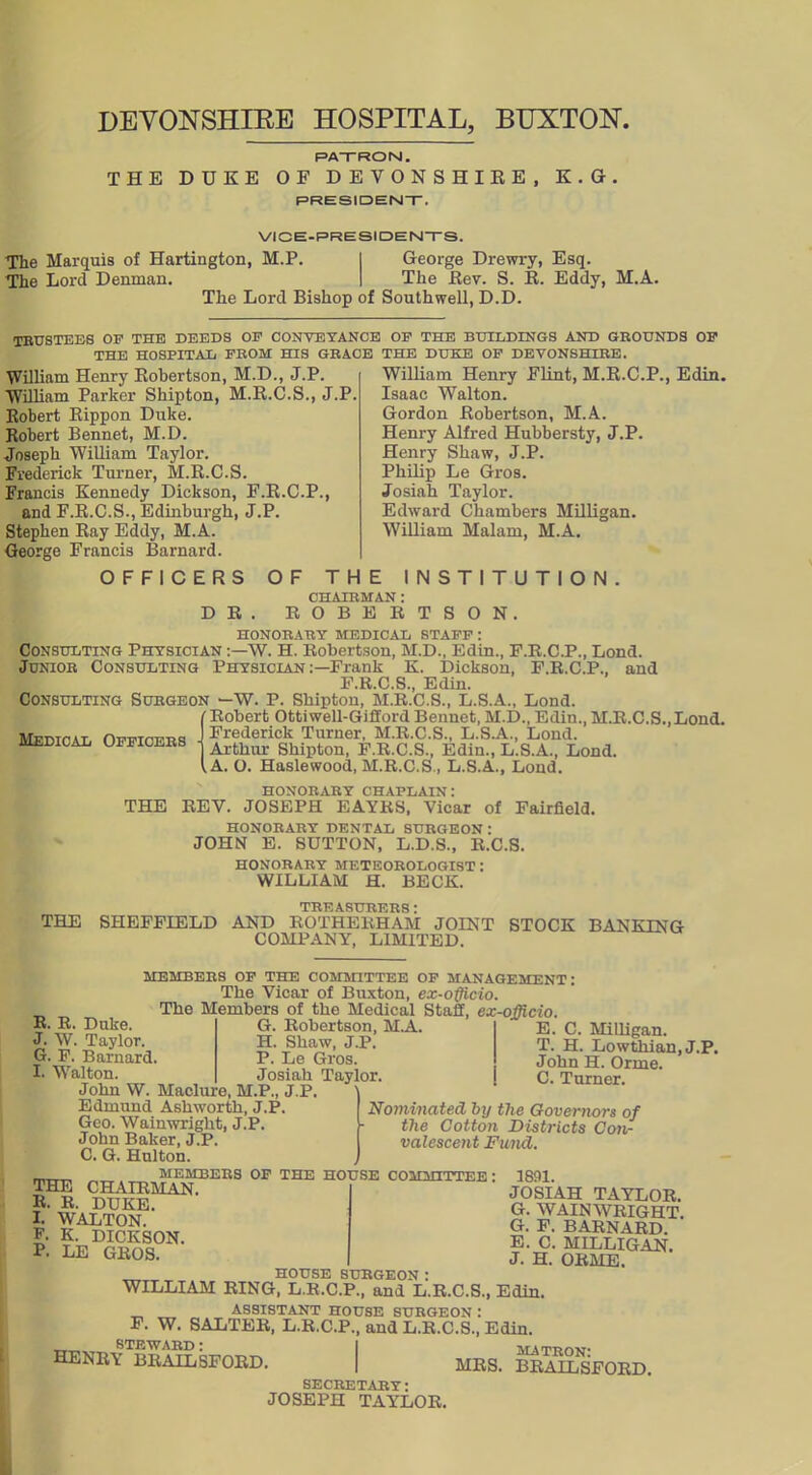 DEYONSHIEE HOSPITAL, BUXTON. PATRON. THE DUKE OF DEVONSHIEE, K.Q PRESIDENT. VICE-PRESIDENTS. The Marquis of Hartington, M.P. I George Drewry, Esq. The Lord Denman. I The Eev. S. R. Eddy, The Lord Bishop of Southwell, D.D. M.A. TBUSTEBS OP THE DEEDS OF CONVEYANCE OP THE BUILDINGS AND GROtTNDS OF THE HOSPITAIj PBOM HIS GBACE THE DUKE OP DEVONSHIRE. William Henry Flint, M.R.C.P., Edin. William Henry Robertson, M.D., J.P. William Parker Shipton, M.R.C.S., J.P Robert Rippon Duke. Robert Bennet, M.D. Joseph William Taylor. Frederick Tui-ner, M.R.C.S. Francis Kennedy Dickson, F.R.C.P., and F.R.C.S., Edinburgh, J.P. Stephen Ray Eddy, M.A. George Francis Barnard. OFFICERS Isaac Walton. Gordon Robertson, M.A. Henry Alfred Hubbersty, J.P. Henry Shaw, J.P. Philip Le Gros. Josiah Taylor. Edward Chambers Milligan. William Malam, M.A. D E OF THE INSTITUT CHAIBMAN : ROBERTSON. O N HONORABY MEDICAL STAFF : Consulting Physician ;—W. H. Robertson, M.D., Edin., F.R.C.P., Lond. Junior Consulting Physician :—Prank K. Dickson, F.R.G.P., and F.R.C.S., Edin. Consulting Surgeon —W. P. Shipton, M.R.C.S., L.S.A., Lond. /Robert Ottiwell-GiffordBennet, M.D., Edin.,M.R.C.S.,Lond. Frederick Turner, M.R.C.S., L.S.A., Lond. Arthur Shipton, P.R.C.S., Edin., L.S.A., Lond. .A. O. Haslewood, M.R.C.S., L.S.A., Loud. Medical Oppioebb • honorary chaplain: THE REV. JOSEPH EAYRS, Vicar of Fairfield. HONORABY DENTAL SUEGEON: JOHN E. SUTTON, L.D.S., R.C.S. honobaby meteoeologist : WILLIAM H. BECK. TREASUEEBS: THE SHEFFIELD AND ROTHERHAM JOINT STOCK BANKING COMPANY, LIMITED. MEMBERS OP THE COMSHTTEE OP MANAGEMENT: The Vicar of Buxton, ex-officio. The Members of the Medical Staff, ex-officio. G. Robertson, M.A. H. Shaw, J.P. P. Le Gros. Josiah Taylor. R. R. Duke. J. W. Taylor. G. F. Barnard. I. Walton. John W. Maclure, M.P., J.P Edmund Ashworth, J.P Geo. Walnwright, J.P. John Baker, J.P. C. G. Hulton. MEMBERS OP THE HOUSE COMMITTEE THE CHAIRMAN. R. R. DUKE. I. WALTON. F. K. DICKSON. P. LE GROS. HOUSE SURGEON. WILLIAM RING, L.E.C.P., and L.R.C.S., Edin E. C. MilUgan. T. H. Lowthian.J.P. John H. Orme. C. Turner. Nominated by the Governors of the Cotton Districts Con- valescent Fund. 1891. JOSIAH TAYLOR. G. WAINWRIGHT. G. F. BARNARD. E. C. MILLIGAN. J. H. ORME. ASSISTANT HOUSE SURGEON : F. W. SALTER, L.R.C.P., and L.R.C.S., Edin. STEWARD: I MATwnw HENRY BRAILSFORD. | MRS. ^^SFORD. SECRETARY: JOSEPH TAYLOR.