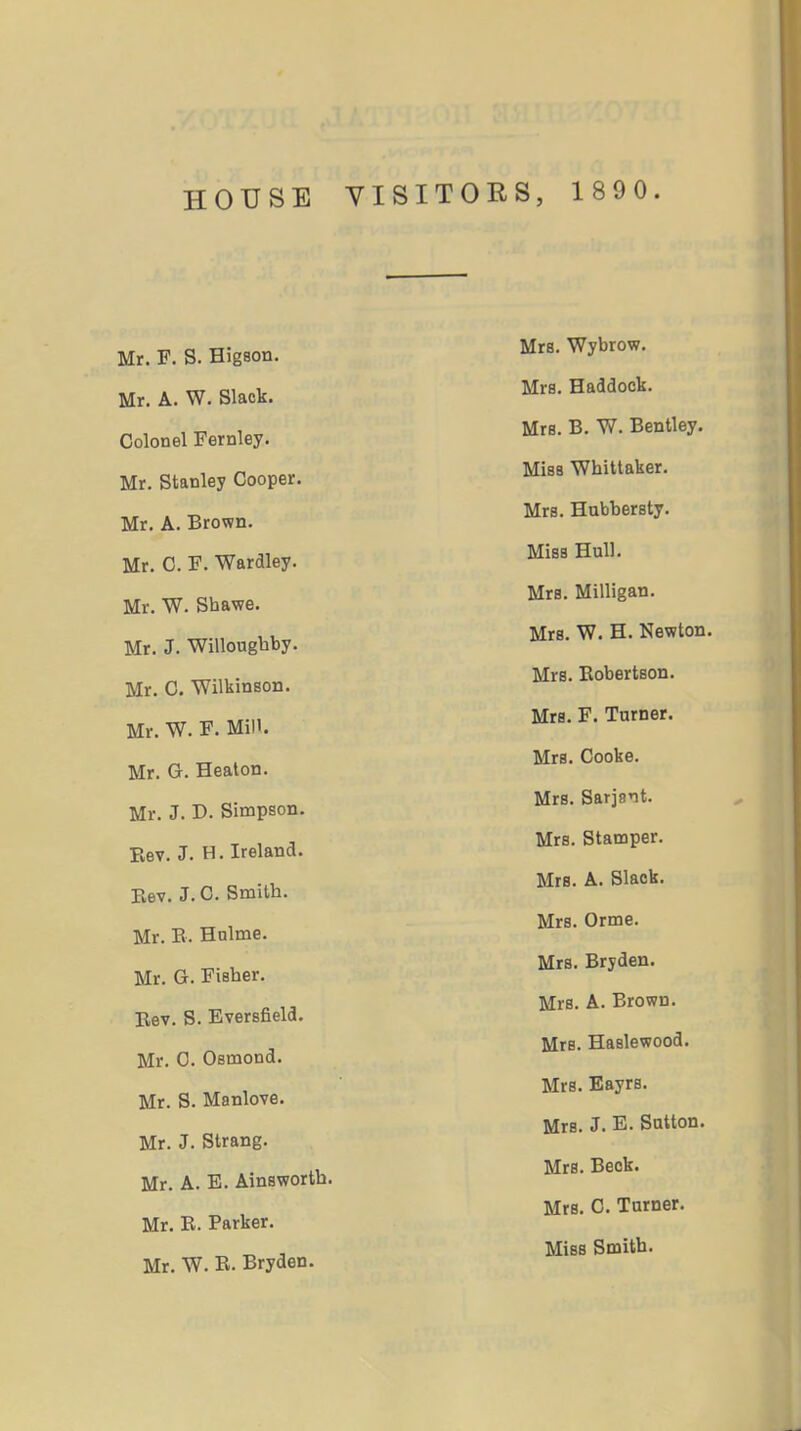 HOUSE YISITOES, 1 89 0. Mr. F. S. Higson. Mr. A. W. Slack. Colonel Fernley. Mr. Stanley Cooper. Mr. A. Brown. Mr. C. F. Wardley. Mr. W. Shawe. Mr. J. Willougbby. Mr. C. Wilkineon. Mr. W. F. Mill. Mr. G. Heaton. Mr. J. D. Simpson. Rev. J. H. Ireland. Rev. J. C. Smith. Mr. E. Holme. Mr. G. Fisher. Eev. S. Eversfieia. Mr. C. Osmond. Mr. S. Manlove. Mr. J. Strang. Mr. A. E. Ainswortb. Mr. R. Parker. Mr. W. E. Bryden. Mrs. Wybrow. Mrs. Haddock. Mrs. B. W. Bentley. Miss Whittaker. Mrs. Hubbersty. Miss Hnll. Mrs. Milligan. Mrs. W. H. Newton. Mrs. Robertson. Mrs. F. Tamer. Mrs. Cooke. Mrs. Sarjait. Mrs. Stamper. Mrs. A. Slack. Mrs. Orme. Mrs. Bryden. Mrs. A. Brown. Mrs. Haslewood. Mrs. Eayrs. Mrs. J. E. Satton. Mrs. Beck. Mrs. 0. Turner. Miss Smith.