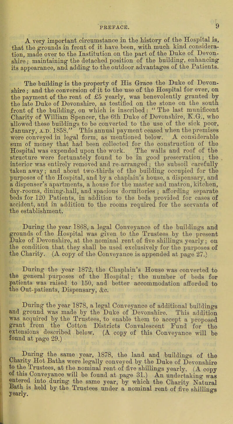 A very important circumstance in the history of the Hospital is, that the grounds in front of it have been, with much kind considera- tion, made over to the Institution on the part of the Duke of Devon- shire ; maintaining- the detached position of the building-, enhancing its appearance, and adding to the outdoor advantages of the Patients. The building is the pi'operty of His Grace the Duke of Devon- shire ; and the conversion of it to the use of the Hospital for ever, on the payment of the rent of £5 yearly, was benevolently granted by the late Duke of Devonshire, as testified on the stone on the south front of the building, on which is inscribed:  The last munificent Charity of William Spencer, the 6th Duke of Devonshire, K.G., who allowed these buildings to be converted to the use of the sick poor, January, A.D. 1858. This annual payment ceased when the premises were conveyed in legal form, as mentioned below. A considerable sum of money that had been collected for the construction of the Hospital was expended upon the work. The walls and roof of the structure were fortunately found to be in good preservation; the interior was entirely removed and re-arranged ; the subsoil carefully taken away; and about two-thirds of the building occupied for the purposes of the Hospital, and by a chaplain's house, a dispensary, and a dispenser's apartments, a house for the master and matron, kitchen, day-rooms, dining-hall, and spacious dormitories ; affording separate beds for 120 Patients, in addition to the beds provided for cases of accident, and in addition to the rooms req[uired for the servants of the establishment. During the year 1868, a legal Conveyance of the buildings and grounds of the Hospital was given to the Trustees by the present Duke of Devonshire, at the nominal rent of five shillings yearly; on the condition that they shall be used exclusively for the purposes of the Charity. (A copy of the Conveyance is appended at page 27.) During the year 1872, the Chaplain's House was converted to the general purposes of the Hospital; the number of beds for patients was raised to 150, and better accommodation afforded to the Out-patients, Dispensary, &c. During the year 1878, a legal Conveyance of additional buildings and ground was made by the Duke of Devonshire. This addition was acquired by the Trustees, to enable them to accept a proposed grant from the Cotton Districts Convalescent Fund for the extensions described below. (A copy of this Conveyance will be found at page 29.) During the same year, 1878, the land and buildings of the Charity Hot Baths were legally conveyed by the Duke of Devonshire to the Trustees, at the nominal rent of five shillings yearly. (A copy Of this Conveyance will be found at page 31.) An undertaking was ^tered into during the same year, by which the Charity Natural Bath is held by the Trustees under a nominal rent of five shilliue-s yearly. ^