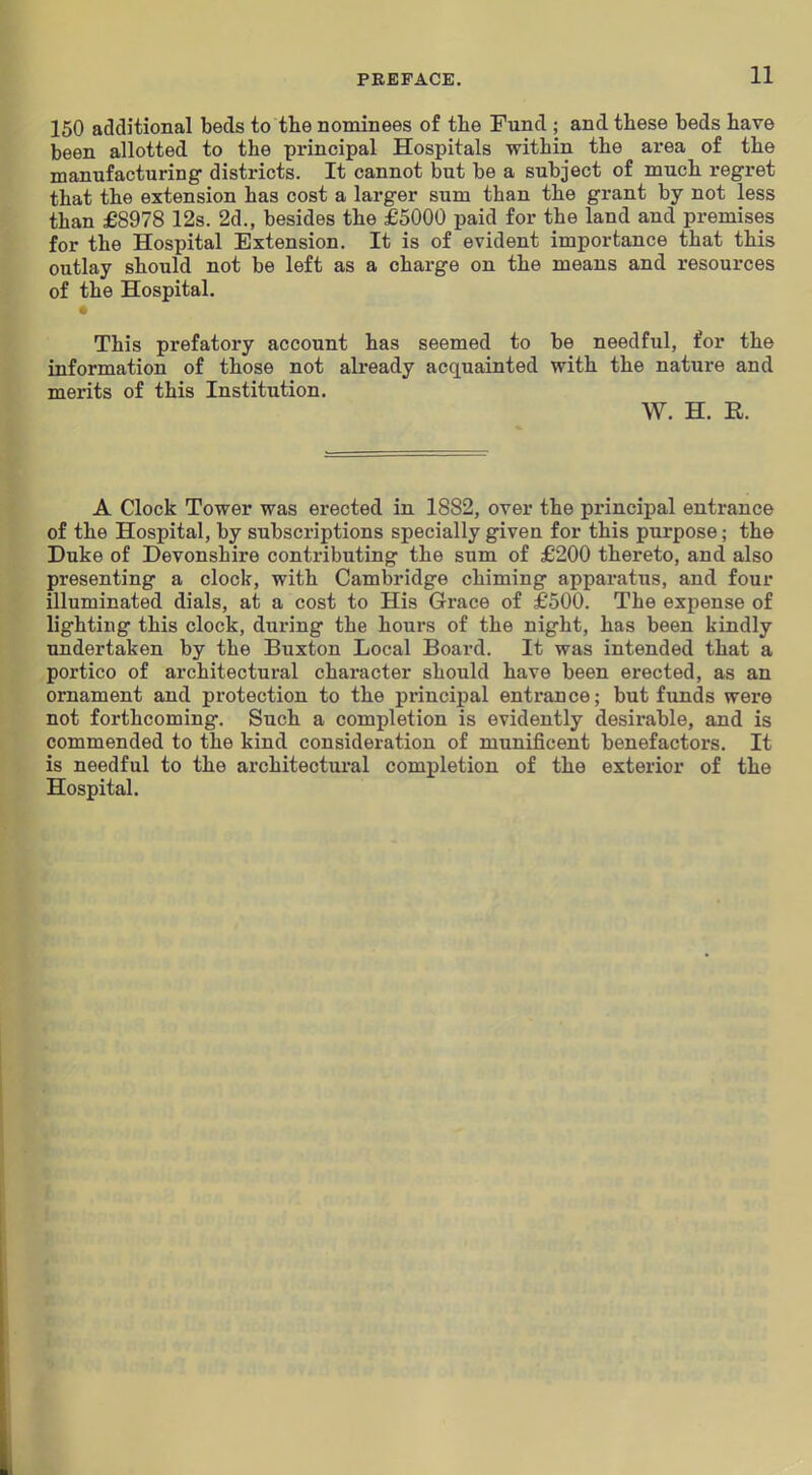 150 additional beds to the nominees of the Fund ; and these beds have been allotted to the principal Hospitals within the area of the manufacturing districts. It cannot but be a subject of much regret that the extension has cost a larger sum than the grant by not less than £8978 12s. 2d., besides the £5000 paid for the land and premises for the Hospital Extension. It is of evident importance that this outlay should not be left as a charge on the means and resources of the Hospital. This prefatory account has seemed to be needful, for the information of those not already acquainted with the nature and merits of this Institution. W. H. R. A Clock Tower was erected in 1882, over the principal entrance of the Hospital, by subscriptions specially given for this purpose; the Duke of Devonshire contributing the sum of £200 thereto, and also presenting a clock, with Cambridge chiming apparatus, and four illuminated dials, at a cost to His Grace of £500. The expense of lighting this clock, during the hours of the night, has been kindly undertaken by the Buxton Local Board. It was intended that a portico of architectural character should have been erected, as an ornament and protection to the principal entrance; but funds were not forthcoming. Such a completion is evidently desirable, and is commended to the kind consideration of munificent benefactors. It is needful to the architectural completion of the exterior of the Hospital.