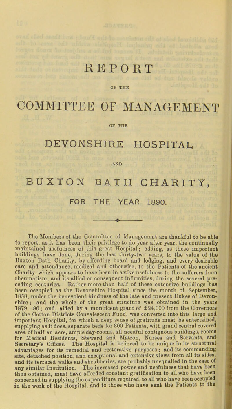 REPORT OF THE COMMITTEE OF MANAGEMENT OP THE DEVONSHIRE HOSPITAL AND BUXTON BATH CHARITY, FOR THE YEAR 1890. ♦ The Members of the Oommittee of Management are thankful to be able to report, as it has been their privilege to do year after year, the continually maintained usefulness of this great Hospital; adding, as these important buildings have done, during the last thirty-two years, to the value of the Buxton Bath Charity, by affording board and lodging, and every desirable care and attendance, medical and otherwise, to the Patients of the ancient Charity, which appears to have been in active usefulness to the sufferers from rheumatism, and its allied or consequent infirmities, during the several pre- ceding centuries. Bather more than half of these extensive buildiogs baa been occupied as the Devonshire Hospital since the month of September, 1858, under the benevolent kindness of the late and present Dulses of Devon- shire ; and the whole of the great structure was obtained in the years 1879—80; and, aided by a munificent grant of £24,000 from the Governors of the Cotton Districts Convalescent Fund, was converted into this large and important Hospital, for which a deep sense of gratitude must be entertained, supplying as it does, separate beds for 300 Patients, with grand central covered area of half an acre, ample day-rooms, all needful contiguous buildings, rooms for Medical Eesidents, Steward and Matron, Nurses and Servants, and Secretary's Offices. The Hospital is believed to be unique in its structural advantages for its remedial and restorative purposes; and its commanding site, detached position, and exceptional and extensive views from all its sides, and its terraced walks and shrubberies, are probably unequalled in the case of any similar Institution. The increased power and usefulness that have been thus obtained, must have afforded constant gratification to all who have been concerned in supplying the expenditure required, to all who have been occupied in the work of the Hospital, and to those who have sent the Patients to the