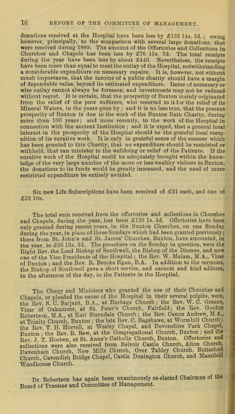 donations received at the HoBpital have been leea by £152 148. 5cl.; owing however, principally, to the comparison with several large donations, that were received during 1889. The amount of the Offertories and Collections in Churches and Chapels has been less by £76 ISs. 7d. The total receipts daring the year have been less by about £440. Nevertheless, the receipts have been more than equal to meet the outlay of the Hospital, notwithstanding a considerable expenditure on necessary repairs. It is, however, not without much importance, that the income of a public charity should have a margin of dependable value, beyond its estimated expenditure. Items of necessary or wise outlay cannot always be foreseen, and investments may not be reduced without regret. It is certain, that the prosperity of Buxton mainly originated from the relief of the poor sufferers, who resorted to it for the relief of its Mineral Waters, in the years gone by ; and it is no less true, that the present prosperity of Buxton is due to the work of the Buxton Bath Charity, during more than 100 years; and more recently, to the work of the Hospital in connection with the ancient Institution ; and it is urged, that a general local interest in the prosperity of the Hospital should be the grateful local recog- nition of its curative work. It is only in grateful sense of the success which has been granted to this Charity, that no expenditure should be restricted or withheld, that can minister to the welldoing or relief of the Patients. If the curative work of the Hospital could be adequately brought within the know- ledge of the very large number of the more or less wealthy visitors to Buxton, the donations to its funds would be greatly increased, and the need of more restricted expenditure be entirely avoided. Six new Life Subscriptions have been received of £21 each, and one of £52 10s. The total sum received from the offertories and collections in Churches and Chapels, during the year, has been £128 Is. 4d. Offertories have been only granted during recent years, in the Buxton Churches, on one Sunday during the year, in plaod of three Sundays which had been granted previously; those from St. John's and St. James' Churches, Buxton, have amounted, in the year, to £66 ISs. 2d. The preachers on the Sunday in question, were the Bight Rev. the Lord Bishop of Southwell, the Bishop of the Diocese, and now one of the Vice-Presidents of the Hospital; the Rev. W. Malam, M.A., Vicar of Buxton ; and the Rev. R. Brooks Egan, B.A. In addition to the sermons, the Bishop of Southwell gave a short service, and earnest and kind address, in the afternoon of the day, to the Patients in the Hospital. The Clergy and Ministers who granted the use of their Churches and Chapels, or pleaded the cause of the Hospital in their several pulpits, were, the Rev. S. C. Sarjant, B.A., at Burbage Church ; the Rev. W. C. Greene, Vicar of Oakamoor, at St. Peter's Church, Fairfield; the Rev. Gordon Robertson, M.A., at Earl Sterndale Church; the Rev. Canon Andrew, M.A., at Trinity Church, Buxton ; the late Rev. C. Bagshawe, at Wormhill Church; the Rev. T. H. Horrell, at Wesley Chapel, and Devonshire Park Chapel, Buxton ; the Rev. R. Rew, at the Congregational Church, Buxton ; and the^ Rev. J. T. Hoeben, at St. Anne's Catholic Church, Buxton. Offertories and collections were also received from Belvoir Castle Church, Alton Church, Davenham Church, New Mills Church, Over Tabley Church, Bottesford Church, Cavendish Bridge Chapel, Castle Donington Chnrob, and Mansfield Woodhouse Church. Dr. Robertson has again been unanimously re-eleoted Chairman of the Board of Trustees and Committee of Management.