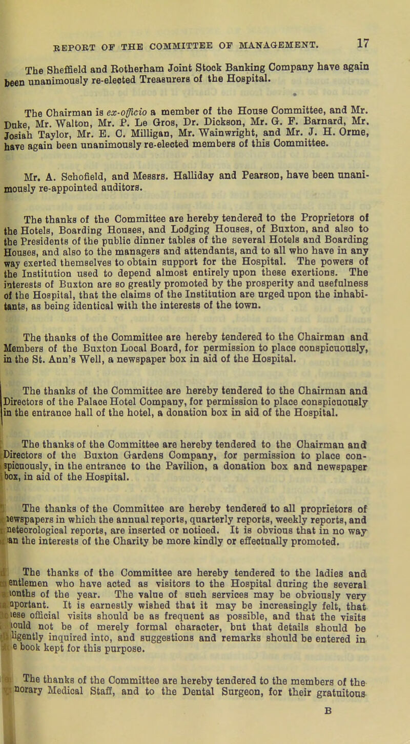 The Sheffield and Rotherham Joint Stook Banking Company have again been unanimously re-elected Treasurers of the Hospital. The Chairman is ex-officio a member of the House Committee, and Mr. Duke, Mr. Walton, Mr. P. Le Gros, Dr. Dickson, Mr. G. F. Barnard, Mr. JoBiah Taylor, Mr. E. C. Milligan, Mr. Wainwright, and Mr. J. H. Orme, have again been unanimously re-elected members of this Committee. Mr. A. Schofield, and Messrs. Halliday and Pearson, have been unani- monsly re-appointed auditors. The thanks of the Committee are hereby tendered to the Proprietors of the Hotels, Boarding Houses, and Lodging Houses, of Buxton, and also to the Presidents of the public dinner tables of the several Hotels and Boarding Houses, and also to the managers and attendants, and to all who have in any way exerted themselves to obtain support for the Hospital. The powers of the Institution used to depend almost entirely upon these exertions. The interests of Buxton are so greatly promoted by the prosperity and usefulness of the Hospital, that the claims of the Institution are urged upon the inhabi- tants, as being identical with the interests of the town. The thanks of the Committee are hereby tendered to the Chairman and Members of the Buxton Local Board, for permission to place conspicuously, in the St. Ann's Well, a newspaper box in aid of the Hospital. The thanks of the Committee are hereby tendered to the Chairman and Directors of the Palace Hotel Company, for permission to place conspicuously in the entrance hall of the hotel, a donation box in aid of the Hospital. The thanks of the Committee are hereby tendered to the Chairman and Directors of the Buxton Gardens Company, for permission to place con- apionously, in the entrance to the PaviUon, a donation box and newspaper box, in aid of the Hospital. The thanks of the Committee are hereby tendered to all proprietors of lewspapers in which the annual reports, quarterly reports, weekly reports, and ; neteorological reports, are inserted or noticed. It is obvious that in no way an the interests of the Charity be more kindly or effectually promoted. The thanks of the Committee are hereby tendered to the ladies and entlemen who have acted as visitors to the Hospital during the several lonths of the year. The value of such services may be obviously very ^portant. It is earnestly wished that it may be increasingly felt, that ^.v. lese official visits should be as frequent as possible, and that the visits lould not be of merely formal character, but that details should be ligently inquired into, and suggestions and remarks should be entered in Ie book kept for this purpose. The thanks of the Committee are hereby tendered to the members of the porary Medical Staff, and to the Dental Surgeon, for their gratuitous