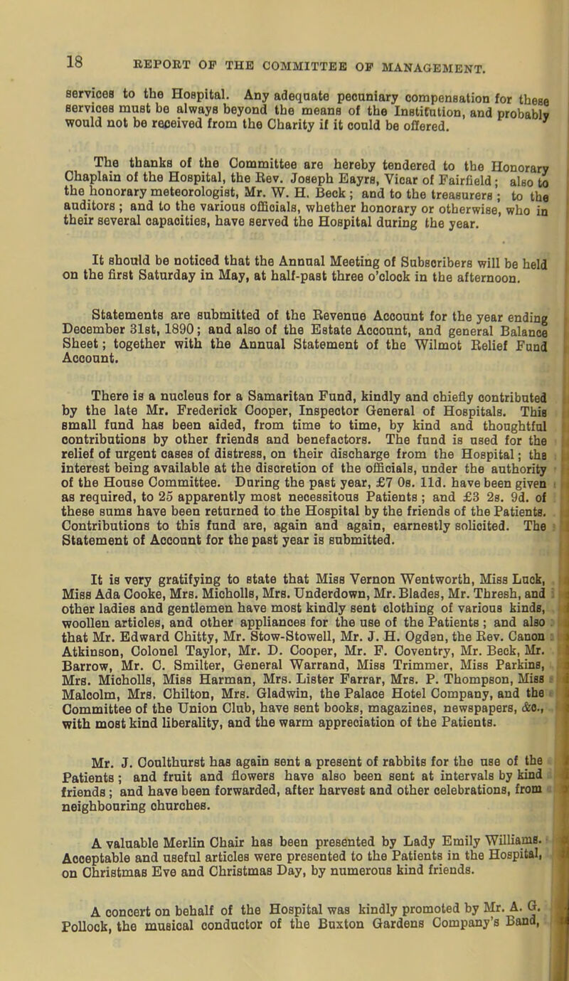 services to the Hospital. Any adeqaate pecuniary compensation for these Bervicea must be always beyond the means of the Institution, and probably would not be received from the Charity if it could be offered. The thanks of the Committee are hereby tendered to the Honorary Chaplain of the Hospital, the Rev. Joseph Eayrs, Vicar of Fairfield • also to the honorary meteorologist, Mr. W. H. Beck ; and to the treasurers ; to the auditors ; and to the various oflaoials, whether honorary or otherwise, who in their several capacities, have served the Hospital during the year. It should be noticed that the Annual Meeting of Subscribers will be held on the first Saturday in May, at half-past three o'clock in the afternoon. Statements are submitted of the Eevenue Account for the year ending December 31st, 1890; and also of the Estate Account, and general Balance Sheet; together with the Annual Statement of the Wilmot Relief Fund Aooonnt. There is a nucleus for a Samaritan Fund, kindly and chiefly contributed by the late Mr. Frederick Cooper, Inspector General of Hospitals. This small fund has been aided, from time to time, by kind and thoughtful contributions by other friends and benefactors. The fund is used for the relief of urgent cases of distress, on their discharge from the Hospital; the interest being available at the discretion of the officials, under the authority of the House Committee. During the past year, £7 Os. lid. have been given as required, to 25 apparently most necessitous Patients ; and £3 28. 9d. of these sums have been returned to the Hospital by the friends of the Patients. Contributions to this fund are, again and again, earnestly solicited. The Statement of Account for the past year is submitted. It is very gratifying to state that Miss Vernon Went worth. Miss Luck, Miss Ada Cooke, Mrs. Micholls, Mrs. Underdown, Mr. Blades, Mr. Thresh, and other ladies and gentlemen have most kindly sent clothing of various kinds, woollen articles, and other appliances for the use of the Patients ; and also that Mr. Edward Chitty, Mr. Stow-Stowell, Mr. J. H. Ogdsn, the Rev. Canon Atkinson, Colonel Taylor, Mr. D. Cooper, Mr. F. Coventry, Mr. Beck, Mr. Barrow, Mr. C. Smilter, General Warrand, Miss Trimmer, Miss Parkins, Mrs. Micholls, Miss Harman, Mrs. Lister Farrar, Mrs. P. Thompson, MisB Malcolm, Mrs. Chilton, Mrs. Gladwin, the Palace Hotel Company, and the: Committee of the Union Club, have sent books, magazines, newspapers, &o., with most kind liberality, and the warm appreciation of the Patients. Mr. J. Conlthurst has again sent a present of rabbits for the use of the Patients; and fruit and flowers have also been sent at intervals by kind friends; and have been forwarded, after harvest and other celebrations, from neighbouring churches. A valuable Merlin Chair has been presented by Lady Emily Williamg.' Acceptable and useful articles were presented to the Patients in the Hospital, on Christmas Eve and Christmas Day, by numerous kind friends. A concert on behalf of the Hospital was kindly promoted by Mr. A. Q. Pollock, the musical conductor of the Buxton Gardens Company's Band,