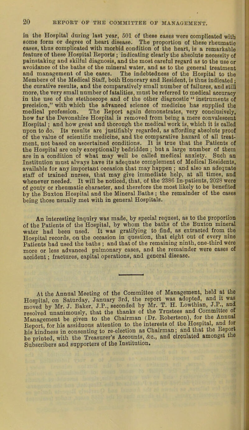 in the Hospital during last year, 501 of these cases were complicated with Bome form or degree of heart disease. The proportion of these rheumatic cases, thus complicated with morbid condition of the heart, is a remarkable feature of these Hospital Reports ; indicating clearly the absolute necessity of painstaking and skilful diagnosis, and the most careful regard as to the use or avoidance of the baths of the mineral water, and as to the general treatment and management of the oases. The indebtedness of the Hospital to the Members of the Medical Staff, both Honorary and Resident, is thus indicated; the curative results, and the comparatively small number of failures, and still more, the very small number of fatalities, must be referred to medical accuracy in the use of the stethoscope and of the other diagnostic  instruments of precision, with which the advanced science of medicine has supplied the medical profession. The Report again demonstrates, very conclusively, how far the Devonshire Hospital is removed from being a mere convalescent Hospital; and how great and thorough the medical work is, which it is called upon to do. Its results are justifiably regarded, as affording absolute proof of the value of scientific medicine, and the comparative hazard of all treat- ment, not based on ascertained conditions. It is true that the Patients of the Hospital are only exceptionally bedridden ; but a large number of them are in a condition of what may well be called medical anxiety. Such an Institution must always have its adequate complement of Medical Residents, available for any important occasion that may happen ; and also an adequate staff of trained nurses, that may give immediate help, at all times, and whenever needed. It will be noticed, that, of the 2386 In-patients, 2028 were of gouty or rheumatic character, and therefore the most likely to be benefited by the Buxton Hospital and the Mineral Baths ; the remainder of the cases being those usually met with in general Hospitals. An interesting inquiry was made, by special request, as to the proportion of the Patients of the Hospital, by whom the baths of the Buxton mineral water had been used. It was gratifying to find, as extracted from the Hospital records, on the occasion in question, that eight out of every nine Patients had used the baths ; and that of the remaining ninth, one-third were more or less advanced pulmonary cases, and the remainder were cases of accident; fractures, capital operations, and general disease. At the Annual Meeting of the Committee of Management, held at the Hospital, on Saturday, January 3rd, the report was adopted, and it was moved by Mr. J. Baker, J.P., seconded by Mr. T. H. Lowthian, J.P., and resolved unanimously, that the thanks of the Trustees and Committee of Management be given to the Chairman (Dr. Robertson), for the Annual Report, for his assiduous attention to the interests of the Hospital, and for his kindness in consenting to re-election as Chairman; and that the Report be printed, with the Treasurer's Accounts, &c., and circulated amongst tiie Subscribers and supporters of the Institution.