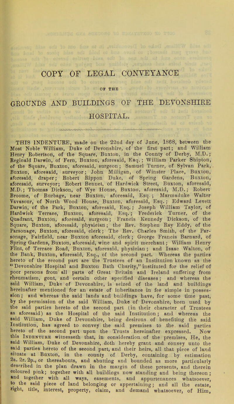 or THE GKOUNDS AND BUILDINGS OF THE DEVONSHIRE HOSPITAL. THIS INDENTURE, made on the 22nd day of June, 1868, between the Most Noble William, Dnke of Devonshire, of the first part; and William Henry Robertson, of the Square, Buxton, in the County of Derby, M.D.; Reginald Darwin, of Fern, Buxton, aforesaid, Esq.; William Parker Shipton, of the Square, Buxton, aforesaid, surgeon; Samuel Turner, of Sylvan Park, Buxton, aforesaid, surveyor; John Milligan, of Winster Place, Buxton, aforesaid, draper; Robert Rippon Duke, of Spring Gardens, Buxton, aforesaid, surveyor; Robert Bennet, of Hardwick Street, Buxton, aforesaid, M.D.; Thomas Dickson, of Wye House, Buxtoo, aforesaid, M.D.; Robert Broome, of Burbage, near Buxton, aforesaid, Esq. ; Marmaduke Walter Vavasour, of North Wood House, Buxton, aforesaid, Esq.; Edward Levett Darwin, of the Park, Buxton, aforesaid, Esq.; Joseph William Taylor, of Hardwick Terrace, Buxton, aforesaid, Esq.; Fredeiick Turner, of the Quadrant, Buxton, aforesaid, surgeon; Francis Kennedy Dickson, of the Square, Buxton, aforesaid, physician; the Rev. Stephen Ray Eddy, of the Parsonage, Buxton, aforesaid, clerk; The Rev. Charles Smith, of the Par- sonage, Fairfield, near Buxton aforesaid, clerk; George Francis Barnard, of Spring Gardens, Buxton, aforesaid, wine and spirit merchant; William Henry Flint, of Terrace Road, Buxton, aforesaid, physician ; and Isaac Walton, of the Bank, Buxton, aforesaid, Esq., of the second part. Whereas the parties hereto of the second part are the Trustees of an Institution known as the  Devonshire Hospital and Buxton Bath Charity, instituted for the relief of poor persons from all parts of Great Britain and Ireland suflFering from rheumatism, gout, and certain other specified diseases; and whereas the said William, Duke of Devonshire, is seized of the land and buildings hereinafter mentioned for an estate of inheritance in fee simple in posses- eion; and whereas the said lands and buildings have, for some time past, by the permission of the said William, Duke of Devonshire, been used by the said parties hereto of the second part (in their character of Trustees as aforesaid) as the Hospital of the said Institution; and whereas the said William, Duke of Devonshire, being desirous of benefiting the said Institution, has agreed to convey the said premises to the said parties hereto of the second part upon the Trusts hereinafter expressed. Now this Indenture witnesseth that, in consideration of the premises. He, the said William, Duke of Devonshire, doth hereby grant and convey unto the said parties hereto of the second part, and their h eirs, all that piece of land situate at Buxton, in the county of Derby, containing by estimation 2a. 2r. 2p., or thereabouts, and abutting and bounded as more particularly despribed in the plan drawn in the margin of these presents, and therein coloured pink; together with all buildings now standing and being thereon; «nd together with all ways, easements, and appurtenances whatsoever, to the said piece of land belonging or appertaining; and all the estate, right, title, interest, property, claim, and demand whatsoever, of Him,