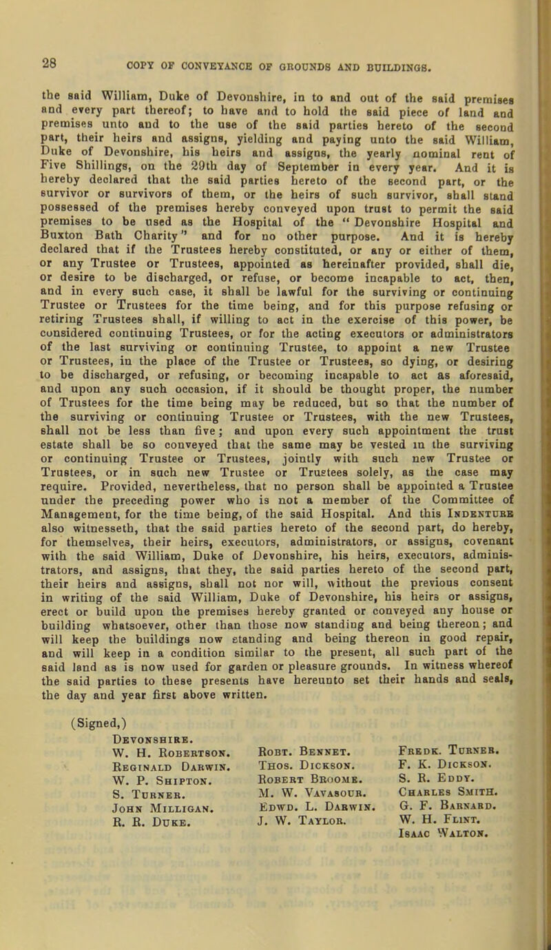 COPY OF CONVEYANCE OF OnoUNDS AND BUILDINGS. the said William, Duke of Devonshire, in to and out of the said premises and every part thereof; to have and to hold the said piece of land and premises unto and to the use of the said parties hereto of the second part, their heirs and assigns, yielding and paying unto the said William, Duke of Devonshire, his heirs and assigns, the yearly nominal rent of Five Shillings, on the 29th day of September in every year. And it is hereby declared that the said parties hereto of the second part, or the survivor or survivors of them, or the heirs of such survivor, shall stand possessed of the premises hereby conveyed upon trust to permit the said premises to be used as the Hospital of the  Devonshire Hospital and Buxton Bath Charity and for no other purpose. And it is hereby declared that if the Trustees hereby constituted, or any or either of them, or any Trustee or Trustees, appointed as hereinafter provided, shall die, or desire to be discharged, or refuse, or become incapable to act, then, and in every such case, it shall be lawful for the surviving or continuing Trustee or Trustees for the time being, and for this purpose refusing or retiring Trustees shall, if willing to act in the exercise of this power, be considered continuing Trustees, or for the acting executors or administrators of the last surviving or continuing Trustee, to appoint a new Trustee or Trustees, in the place of the Trustee or Trustees, so dying, or desiring to be discharged, or refusing, or becoming incapable to act as aforesaid, and upon any such occasion, if it should be thought proper, the number of Trustees for the time being may be reduced, but so that the number of the surviving or continuing Trustee or Trustees, with the new Trustees, shall not be less than five; and upon every such appointment the trust estate shall be so conveyed that the same may be vested in the surviving or continuing Trustee or Trustees, jointly with such new Trustee or Trustees, or in such new Trustee or Trustees solely, as the case may require. Provided, nevertheless, that no person shall be appointed a Trustee under the preceding power who is not a member of the Committee of Management, for the time being, of the said Hospital. And this Indkntdbb also witnesseth, that the said parties hereto of the second part, do hereby, for themselves, their heirs, executors, administrators, or assigns, covenant with the said William, Duke of Devonshire, his heirs, executors, adminis- trators, and assigns, that they, the said parties hereto of the second part, their heirs and assigns, shall not nor will, without the previous consent in writing of the said William, Duke of Devonshire, his heirs or assigns, erect or build upon the premises hereby granted or conveyed any house or building whatsoever, other than those now standing and being thereon; and will keep the buildings now standing and being thereon in good repair, and will keep in a condition similar to the present, all such part of the said land as is now used for garden or pleasure grounds. In witness whereof the said parties to these presents have hereunto set their hands and seals, the day and year first above written. (Signed,) Devonshire. W. H. Robertson. Reginald Dakwin. W. P. Shipton. S. Turner. John Milligan. B. B. Duke. Robert Bboomb. M. W. Vavasour. Edwd. L. Dabwin. J. W. Taylor. RoBT. Bennet. Thos. Dickson. Fredk. Turner. F. K. Dickson. S. R. Eddy. Charles Smith. G. F. Barnard. W. H. Flint. Isaac Walton.