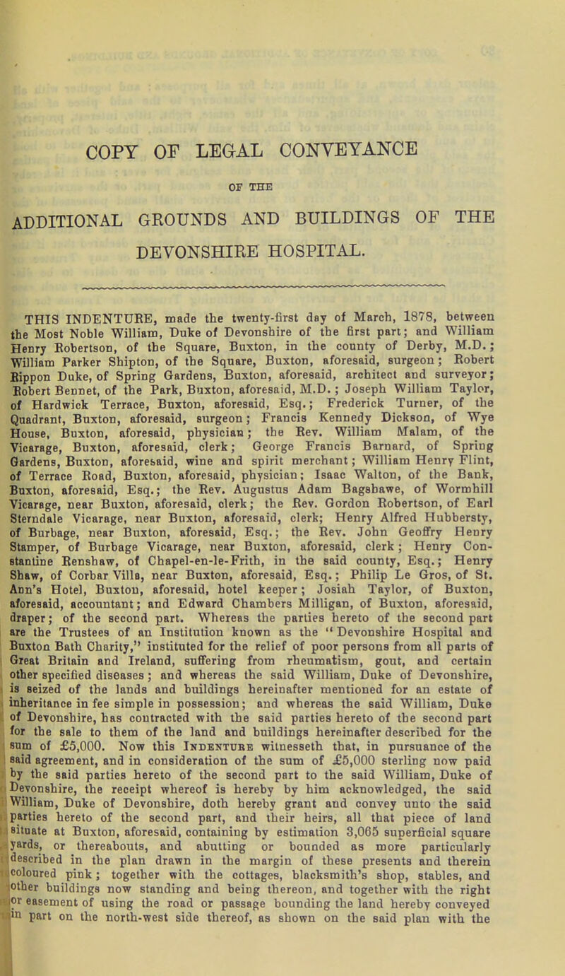 OF THE ADDITIONAL GKOUNDS AND BUILDINGS OF THE DEVONSHIRE HOSPITAL. THIS INDENTURE, made the twenty-first day of March, 1878, between the Most Noble William, Duke of Devonshire of the first pan; and William Henry Robertson, of the Square, Buxton, in the county of Derby, M.D.; William Parker Shipton, of the Square, Buxton, aforesaid, surgeon; Robert Bippon Duke, of Spring Gardens, Buxton, aforesaid, architect and surveyor; Robert Bennet, of the Park, Buxton, aforesaid, M.D.; Joseph William Taylor, of Hardwick Terrace, Buxton, aforesaid, Esq.; Frederick Turner, of the Quadrant, Buxton, aforesaid, surgeon; Francis Kennedy Dickson, of Wye House, Buxton, aforesaid, physician; the Rev. William Malam, of the Vicarage, Buxton, aforesaid, clerk; George Francis Barnard, of Spring Gardens, Buxton, aforesaid, wine and spirit merchant; William Henry Flint, of Terrace Road, Buxton, aforesaid, physician; Isaac Walton, of the Bank, Buxton, aforesaid, Esq.; the Rev. Augustus Adam Bagsbawe, of Wormhill Vicarage, near Buxton, aforesaid, clerk; the Rev. Gordon Robertson, of Earl Sterndale Vicarage, near Buxton, aforesaid, clerk; Henry Alfred Hubbersty, of Burbage, near Buxton, aforesaid, Esq.; the Rev. John Geofifry Henry Stamper, of Burbage Vicarage, near Buxton, aforesaid, clerk ; Henry Con- stanline Renshaw, of Chapel-en-le-Frith, in the said county, Esq.; Henry Shaw, of Corbar Villa, near Buxton, aforesaid, Esq.; Philip Le Gros, of St. Ann's Hotel, Buxton, aforesaid, hotel keeper; Josiah Taylor, of Buxton, aforesaid, accountant; and Edward Chambers Milligan, of Buxton, aforesaid, draper; of the second part. Whereas the parties hereto of the second part are the Trustees of an Institution known as the  Devonshire Hospital and Buxton Bath Charity, instituted for the relief of poor persons from all parts of Great Britain and Ireland, suffering from rheumatism, gout, and certain other specified diseases; and whereas the said William, Duke of Devonshire, is seized of the lands and buildings hereinafter mentioned for an estate of inheritance in fee simple in possession; and whereas the said William, Duke of Devonshire, has contracted with the said parties hereto of the second part for the sale to them of the land and buildings hereinafter described for the ; sum of £5,000. Now this Indentube witnesseth that, in pursuance of the said agreement, and in consideration of the sum of ^£5,000 sterling now paid by the said parties hereto of the second part to the said William, Duke of Devonshire, the receipt whereof is hereby by him acknowledged, the said William, Duke of Devonshire, doth hereby grant and convey unto the said parties hereto of the second part, and their heirs, all that piece of land situate at Buxton, aforesaid, containing by estimation 3,065 superficial square yards, or thereabouts, and abutting or bounded as more particularly described in the plan drawn in the margin of these presents and therein coloured pink; together with the cottages, blacksmith's shop, stables, and lOther buildings now standing and being thereon, and together with the right or easement of using the road or passage bounding the land hereby conveyed ■11 part on the north-west side thereof, as shown on the said plan with the