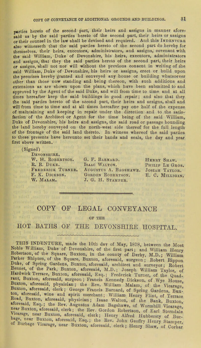 parties hereto of the second part, their heirs and assigns in manner afore- said as by the said parties hereto of the second part, their heirs or assigns or their counsel in the law shall be devised and required. And this Indbntdbe also witnesseth that the said parties hereto of the second part do hereby for themselves, their heirs, executors, administrators, and assigns, covenant with the said William, Duke of Devonshire, his heirs, executors, administrators and assigns, that they the said parties hereto of the second part, their heirs or assigns, shall not nor will without the previous consent in writing of the said William, Duke of Devonshire, his heirs or assigns, erect or build upon the premises hereby granted and conveyed any house or building whatsoever other than those now standing and being thereon, with such additions and extensions as are shown upon the plans, which have been submitted to and approved by the Agent of the said Duke, and will from time to time and at all times hereafter keep the said buildings in good repair; and also that they the said parties hereto of the second part, their heirs and assigns, shall and will from time to time and at all times hereafter pay one half of the expense of maintaining and keeping in repair under the direction and to the satis- faction of the Architect or Agent for the time being of the said William, Duke of Devonshire, his heirs and assigns, the said road or passage bounding the land hereby conveyed on the north-west side thereof for the full length of the frontage of the said land thereto. In witness whereof the said parties to these presents have hereunto set their hands and seals, the day and year first above written. (Signed) Devonshibe. w. h. robebtson. E. E. Duke. Fbedeeick Tijbner. F. K. Dickson. W. Malam. G. F. Barkard. Hknbt Shaw. Isaac Waltow. Philip Lb Gros. Augustus A. Bagshawe. Josiah Taylor. Gordon Robertson. E. C. Mihigan. J. G. H. Stamper. COPY OF LEGAL CONTEYANCE OF THE HOT BATHS OF THE DEVONSHIRE HOSPITAL. THIS INDENTURE, made the lOtb dav of May, 1878, between the Most Noble William, Duke of Devonshire, of the first part; and William Henry Robertson, of the Square, Buxton, in the county of Derby, M.D.; William Parker Shipton, of the Square, Buxton, aforesaid, surgeon; Robert Rippon Duke, of Spring Gardens, Buxton, aforesaid, architect and surveyor; Robert Bennet, of the Park, Buxton, aforesaid, M.D.; Joseph William Taylor of Hardwick Terrace, Buxton, aforesaid, Esq.; Frederick Turner, of the Quad- rant, Buxton, aforesaid, surgeon; Francis Kennedy Dickson, of Wye House Buxton, aforesaid, physician; the Rev. William Malam, of the Vicarage' Buxton, aforesaid, clerk; George Francis Barnard, of Spring Gardens, Bux- ton, aforesaid, wine and spirit merchant; William Henry Flint, of Terrace Boad, Buxton, aforesaid, physician; Isaac Walton, of the Bank, Buxton aforesaid, Esq.; the Rev. Augustus Adam Bagshawe, of Wormhill Vicarage' near Buxton, aforesaid, clerk; the Rev. Gordon Robertson, of Earl Sterndale Vicarage, near Buxton, aforesaid, clerk; Henry Alfred Hubbersty of Bur- of Rnl' ^r'' ^'^^^'^^ Esq.; the Rev. John Geoffry Henry Stamper, ot Burbage Vicarage, near Buxton, aforesaid, clerk; Henry Shaw, of Corba^