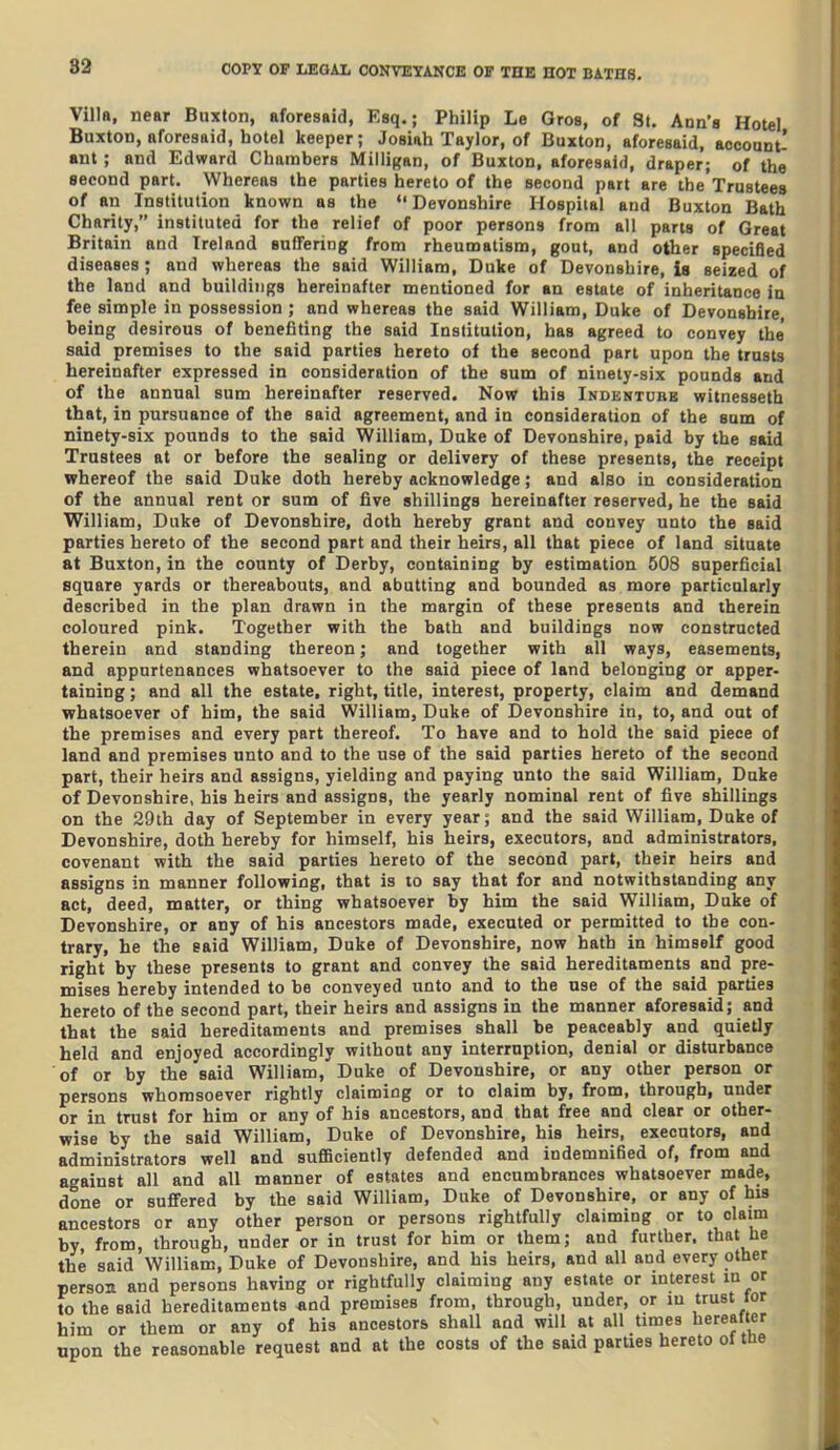 Villa, near Buxton, aforesaid, Esq.; Philip Le Gros, of St. Ann's Hotel Buxton, aforesaid, hotel keeper; Josiah Taylor, of Buxton, aforesaid, aocoant- ant ; and Edward Chambers Milligan, of Buxton, aforesaid, draper; of the second part. Whereas the parties hereto of the second part are the Trustees of an Institution known as the Devonshire Hospital and Buxton Bath Charity, instituted for the relief of poor persons from alt parts of Great Britain and Ireland suffering from rheumatism, gout, and other specified diseases; and whereas the said William, Duke of Devonshire, is seized of the land and buildings hereinafter mentioned for an estate of inheritance in fee simple in possession; and whereas the said William, Duke of Devonshire, being desirous of benefiting the said Institution, has agreed to convey the' said premises to the said parties hereto of the second part upon the trusts hereinafter expressed in consideration of the sum of ninety-six pounds and of the annual sum hereinafter reserved. Now this Indentcbb witnesseth that, in pursuance of the said agreement, and in consideration of the sum of ninety-six pounds to the said William, Duke of Devonshire, paid by the said Trustees at or before the sealing or delivery of these presents, the receipt whereof the said Duke doth hereby acknowledge; and also in consideration of the annual rent or sum of five shillings hereinafter reserved, he the said William, Duke of Devonshire, doth hereby grant and convey unto the said parties hereto of the second part and their heirs, all that piece of land situate at Buxton, in the county of Derby, containing by estimation 508 superficial square yards or thereabouts, and abutting and bounded as more particularly described in the plan drawn in the margin of these presents and therein coloured pink. Together with the bath and buildings now constructed therein and standing thereon; and together with all ways, easements, and appurtenances whatsoever to the said piece of land belonging or apper- taining ; and all the estate, right, title, interest, property, claim and demand whatsoever of him, the said William, Duke of Devonshire in, to, and out of the premises and every part thereof. To have and to hold the said piece of land and premises unto and to the use of the said parties hereto of the second part, their heirs and assigns, yielding and paying unto the said William, Duke of Devonshire, his heirs and assigns, the yearly nominal rent of five shillings on the 29th day of September in every year; and the said William, Duke of Devonshire, doth hereby for himself, his heirs, executors, and administrators, covenant with the said parties hereto of the second part, their heirs and assigns in manner following, that is to say that for and notwithstanding any act, deed, matter, or thing whatsoever by him the said William, Duke of Devonshire, or any of his ancestors made, executed or permitted to the con- trary, he the said William, Duke of Devonshire, now hath in himself good right by these presents to grant and convey the said hereditaments and pre- mises hereby intended to be conveyed unto and to the use of the said parties hereto of the second part, their heirs and assigns in the manner aforesaid; and that the said hereditaments and premises shall be peaceably and quietly held and enjoyed accordingly without any interruption, denial or disturbance of or by the said William, Duke of Devonshire, or any other person or persons whomsoever rightly claiming or to claim by, from, through, under or in trust for him or any of his ancestors, and that free and clear or other- wise by the said William, Duke of Devonshire, his heirs, executors, and administrators well and sufficiently defended and indemnified of, from and against all and all manner of estates and encumbrances whatsoever made, done or suffered by the said William, Duke of Devonshire, or any of his ancestors or any other person or persons rightfully claiming or to claim by from, through, under or in trust for him or them; and further, that he the said William, Duke of Devonshire, and his heirs, and all and every other person and persons having or rightfully claiming any estate or interest in or to the said hereditaments -and premises from, through, under, or in trust tor him or them or any of his ancestors shall and will at all times hereafter npon the reasonable request and at the costs of the said parties hereto ol tne