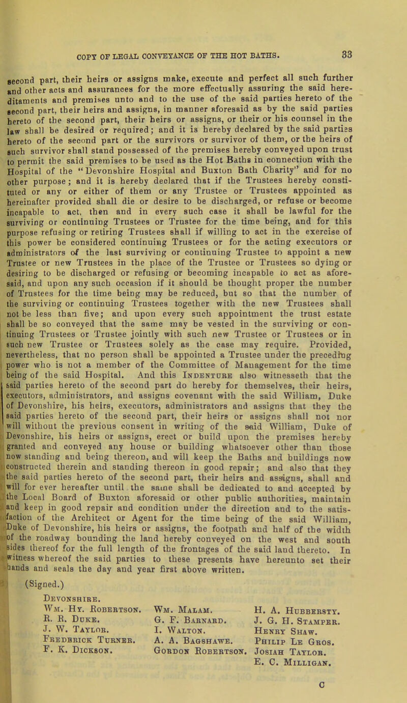 aecond part, their heirs or assigns make, execute and perfect all such further and other acts and assurances for the more eflFectually assuring the said here- ditaments and premises unto and to the use of the said parties hereto of the eecond part, their heirs and assigns, in manner aforesaid as by the said parties hereto of the second part, their heirs or assigns, or their or his counsel in the las? shall be desired or required; and it is hereby declared by the said parties hereto of the second part or the survivors or survivor of them, or the heirs of such survivor shall stand possessed of the premises hereby conveyed upon trust to permit the said premises to be used as the Hot Baths in connection with the Hospital of the  Devonshire Hospital and Buxton Bath Charity and for no other purpose; and it is hereby declared that if the Trustees hereby consti- tuted or any or either of them or any Trustee or Trustees appointed as hereinafter provided shall die or desire to be discharged, or refuse or become incapable to act, then and in every such case it shall be lawful for the surviving or continuing Trustees or Trustee for the time being, and for this purpose refusing or retiring Trustees shall if willing to act in the exercise of this power be considered continuing Trustees or for the acting executors or administrators of the last surviving or continuing Trustee to appoint a new Trustee or new Trustees in the place of the Trustee or Trustees so dying or desiring to be discharged or refusing or becoming incapable to act as afore- said, and upon any such occasion if it should be thought proper the number of Trustees for the time being may be reduced, but so that the number of the surviving or continuing Trustees together with the new Trustees shall not be less than five; and upon every such appointment the trust estate shall be so conveyed that the same may be vested in the surviving or con- tinuing Trustees or Trustee jointly with such new Trustee or Trustees or in such new Trustee or Trustees solely as the case may require. Provided, nevertheless, that no person shall be appointed a Trustee under the preceding power who is not a member of the Committee of Management for the time being of the said Hospital. And this Indentobe also witnesseth that the baid parties hereto of the second part do hereby for themselves, their heirs, executors, administrators, and assigns covenant with the said William, Duke of Devonshire, his heirs, executors, administrators and assigns that they the said parties hereto of the second part, their heirs or assigns shall not nor will without the previous consent in writing of the said William, Duke of Devonshire, his heirs or assigns, erect or build upon the premises hereby granted and conveyed any house or building whatsoever other than those now standing and being thereon, and will keep the Baths and buildings now constructed therein and standing thereon in good repair; and also that they the said parties hereto of the second part, their heirs and assigns, shall and ' will for ever hereafter until the same shall be dedicated to and accepted by the Local Board of Buxton aforesaid or other public authorities, maintain and keep in good repair and condition under the direction and to the satis- i faction of the Architect or Agent for the time being of the said William, Dnke of Devonshire, his heirs or assigns, the footpath and half of the width of the roadway bounding the land hereby conveyed on the west and south Bides thereof for the full length of the frontages of the said land thereto. In witness whereof the said parties to these presents have hereunto set their iJands and seals the day and year first above written. (Signed.) Devonshire. W.M. Hy. Robertson. R. R. Duke. J. W. Taylor. Frederick Turner. F. K. Dickson. 0 Wm. Malam. H. a. Hubbbrstt. G. F. Barnard. J. G. H. Stamper. I. Walton. Henry Shaw. A. A. Baoshawe. Pbilip Le Gbos. Gordon Robertson. Josiah Taylor. E. C. MiLLIGAN.