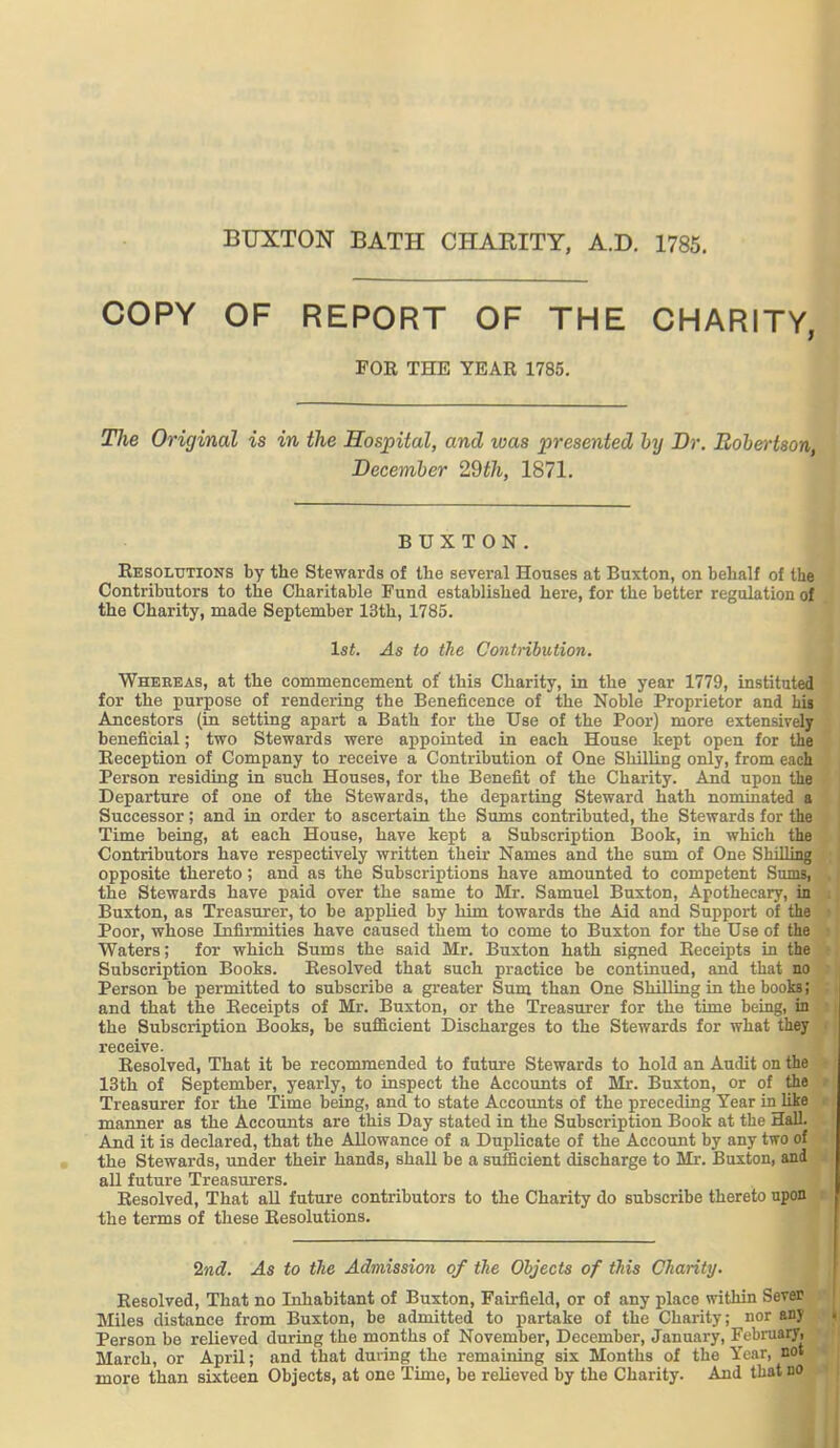 BUXTON BATH CHARITY, A.D. 1785. COPY OF REPORT OF THE CHARITY, FOR THE YEAR 1785. The Original is in the Hospital, and was presented by Dr. Robertson December 29th, 1871. BUXTON. Resolutions by the Stewards of the several Houses at Buxton, on behalf of the Contributors to the Charitable Fund established here, for the better regulation of the Charity, made September 13th, 1785. 1st. As to the Contribution. Whereas, at the commencement of this Charity, in the year 1779, instituted for the purpose of rendering the Beneficence of the Noble Proprietor and his Ancestors (in setting apart a Bath for the Use of the Poor) more extensively beneficial; two Stewards were appointed in each House kept open for the Reception of Company to receive a Contribution of One Shilling only, from each Person residing in such Houses, for the Benefit of the Charity. And upon the Departure of one of the Stewards, the departing Steward hath nominated a Successor; and in order to ascertain the Sums contributed, the Stewards for the Time being, at each House, have kept a Subscription Book, in which the Contributors have respectively written their Names and the sum of One Shilling opposite thereto; and as the Subscriptions have amounted to competent SumBi the Stewards have paid over the same to Mr. Samuel Buxton, Apothecary, in Buxton, as Treasurer, to be applied by him towards the Aid and Support of the Poor, whose Infirmities have caused them to come to Buxton for the Use of the Waters; for which Sums the said Mr. Buxton hath signed Receipts in the Subscription Books. Resolved that such practice be continued, and that no Person be permitted to subscribe a greater Sum than One Shilling in the books; and that the Receipts of Mr. Buxton, or the Treasurer for the time being, in the Subscription Books, be sufficient Discharges to the Stewards for what they receive. Resolved, That it be recommended to future Stewards to hold an Audit on the 13th of September, yearly, to inspect the Accounts of Mr. Buxton, or of the Treasurer for the Time being, and to state Accounts of the preceding Year in like manner as the Accounts are this Day stated in the Subscription Book at the Hall. And it is declared, that the Allowance of a Duplicate of the Account by any two of the Stewards, under their hands, shall be a sufficient discharge to Mr. Buxton, and all future Treasurers. Resolved, That aU future contributors to the Charity do subscribe thereto upon ; the terms of these Resolutions. 2nd. As to the Admission of the Objects of this Charity. Resolved, That no Inhabitant of Buxton, Fairfield, or of any place within Sever Miles distance from Buxton, be admitted to partake of the Charity; nor an) Person be relieved during the months of November, December, January, February, March, or April; and that duiing the remaining six Months of the Year, not more than sixteen Objects, at one Time, be relieved by the Charity. And that no