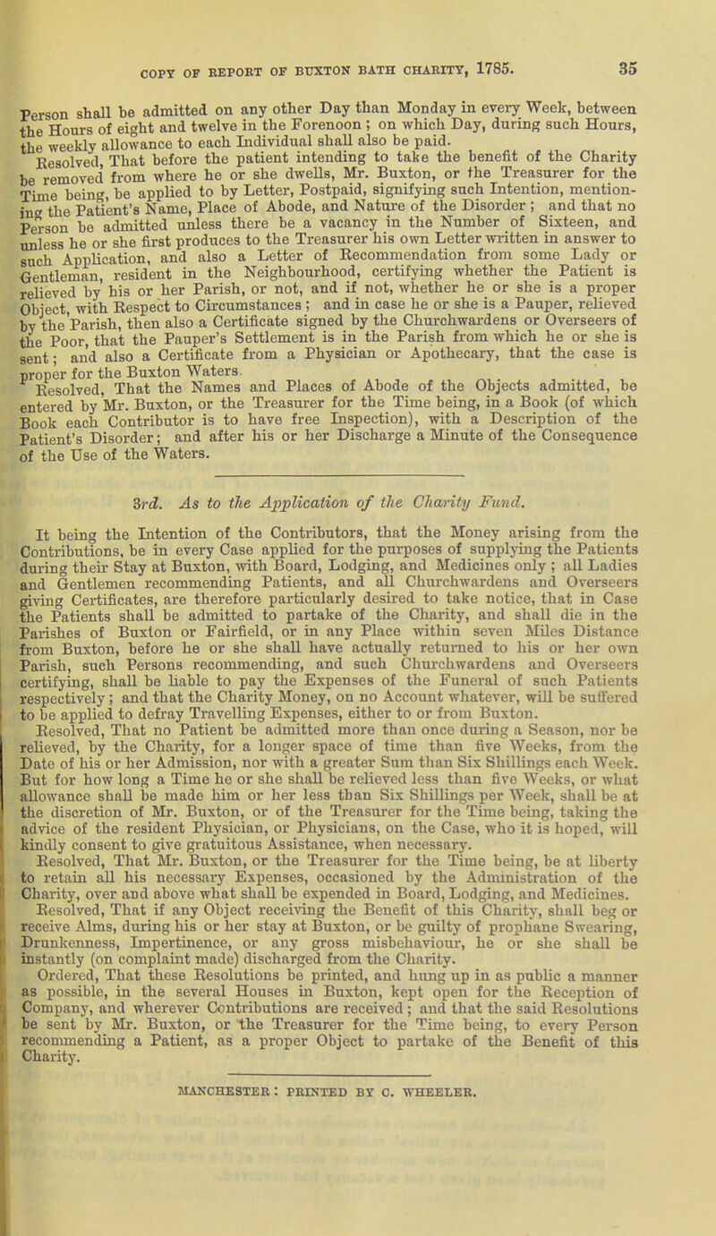 Person shall be admitted on any other Day than Monday in every Week, between the Hours of eight and twelve in the Forenoon ; on which Day, during such Hours, the weekly allowance to each Individual shall also be paid. Eesolved That before the patient intending to take the benefit of the Charity be removed from where he or she dwells, Mr. Buxton, or the Treasurer for the Time being, be applied to by Letter, Postpaid, signifying such Intention, mention- in the Patient's Name, Place of Abode, and Natui-e of the Disorder ; and that no Person be admitted unless there be a vacancy in the Number of Sixteen, and unless he or she first produces to the Treasurer his own Letter written in answer to such Application, and also a Letter of Recommendation from some Lady or Gentleman, resident in the Neighbourhood, certifying whether the Patient is relieved by his or her Parish, or not, and if not, whether he or she is a proper Object, with Respect to Circumstances; and in case he or she is a Pauper, relieved by the Parish, then also a Certificate signed by the Churchwardens or Overseers of the Poor that the Pauper's Settlement is in the Parish from which he or she is sent ■ and also a Certificate from a Physician or Apothecary, that the case is proper for the Buxton Waters. Resolved, That the Names and Places of Abode of the Objects admitted, be entered by Mr. Buxton, or the Treasurer for the Time being, in a Book (of which Book each Contributor is to have free Inspection), with a Description of the Patient's Disorder; and after his or her Discharge a Minute of the Consequence of the Use of the Waters. Srd. As to the Application of the Charity Fund. It being the Intention of the Contributors, that the Money arising from the Contributions, be in every Case applied for the purposes of supplying the Patients during their Stay at Buxton, with Board, Lodging, and Medicines only ; all Ladies and Gentlemen recommending Patients, and all Churchwardens and Overseers giving Certificates, are therefore particularly desired to take notice, that in Case the Patients shall be admitted to partake of the Charity, and shall die in the Parishes of Buxton or Fairfield, or in any Place within seven Miles Distance from Buxton, before he or she shall have actually returned to his or her own Parish, such Persons recommending, and such Churchwardens and Overseers certifying, shall be liable to pay the Expenses of the Funeral of such Patients respectively; and that the Charity Money, on no Account whatever, will be suffered to be applied to defray Travelling Expenses, either to or from Buxton. Eesolved, That no Patient be admitted more than once during a Season, nor be relieved, by the Charity, for a longer space of time than five Weeks, from the Date of his or her Admission, nor with a greater Sum than Six Shillings each Week. But for how long a Time he or she shall be relieved less than five Weeks, or what allowance shall be made him or her less than Six Shillings per Week, shall be at the discretion of Mr. Buxton, or of the Treasurer for the Time being, taking the advice of the resident Physician, or Physicians, on the Case, who it is hoped, will kindly consent to give gratuitous Assistance, when necessary. ; Resolved, That Mr. Buxton, or the Treasurer for the Time being, be at liberty C to retain all his necessary Expenses, occasioned by the Administration of the P Charity, over and above what shall be expended in Board, Lodging, and Medicines. I Eesolved, That if any Object receiving the Benefit of this Charity, shall beg or iE receive Alms, during his or her stay at Buxton, or be guilty of prophane Swearing, I* Drunkenness, Impertinence, or any gross misbehaviour, he or she shall be [i instantly (on complaint made) discharged from the Charity. i Ordered, That these Resolutions be printed, and hung up in as public a manner f as possible, in the several Houses in Buxton, kept open for the Reception of I| Company, and wherever Contributions are received; and that the said Resolutions I be sent by Mr. Buxton, or the Treasurer for the Time being, to every Person \ recommending a Patient, as a proper Object to partake of the Benefit of this ( Charity. MANCHESTER I PRINTED BY C. WHEELER. i