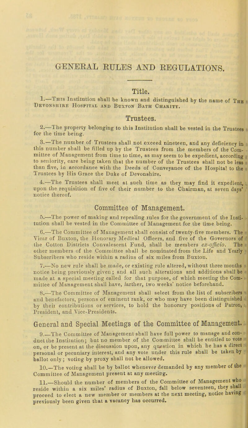 GENERAL EULES AND REGULATIONS. Title. !•—Tnis Institution shall be known and distinguished by the name of The Devonshire Hospital and Buxton Bath Charity. Trustees. 2. —The property belonging to this Institution shall be vested in the Trustees for the time being. 3. —The number of Trustees shall not exceed nineteen, and any deficiency in this number shall be filled up by the Trustees from the members of the Com- mittee of Management from time to time, as may seem to be expedient, according to seniority, care being taken that the number of the Trustees shall not be less than five, in accordance with the Deeds of Conveyance of the Hospital to the Trustees by His Grace the Duke of Devonshire. 4. —The Trustees shall meet at such time as they may find it expedient, upon the requisition of five of their number to the Chairman, at seven days' notice thereof. Committee of Management. ft.—The power of making and repealing rules for the government of the Insti- tution shall be vested in the Committee of Management for the time being. 6. —The Committee of Management shall consist of twenty-five members. The Vicnr of Buxton, the Honorary Medical OflBcers, and five of the Governors of the Cotton Districts Convalescent Fund, shall be members ex-officio. The other members of the Committee shall be nominated from the Life and Yearly Subscribers who reside within a radius of six miles from Buxton. 7. —No new rule shall be made, or existing rule altered, without three months notice being previously given ; and all such alterations and additions shall be made at a special meeting called for that purpose, of which meeting the Com- mittee of Management shall have, /arther, two weeks' notice beforehand. 8. —The Committee of Management shall select from the list of subscribers and benefactors, persons of eminent rank, or who may have been distinguished by theii contributions or services, to hold the honorary positions of Patron, President, and Vice-Presidents. General and Special Meetings of tlie Committee of Management. 9. The Committee of Management shall have full power to manage aud con- duct the Institution; but no member of the Committee shall be entitled to vote on, or be present at the discussion upon, any question in which he has a direct personal or pecuniary interest, and any vote under this rule shall be taken by ballot only; voting by proxy shall not be allowed. 10. —The voting shall be by ballot whenever demanded by any member of the Committee of Management present at any meeting. 11. —Should the number of members of the Committee of Management who reside withiu a six miles' radius of Buxton, fall below seventeen, they shall proceed to elect a new member or members at the next meeting, notice having previously been given that a vacancy has occurred.